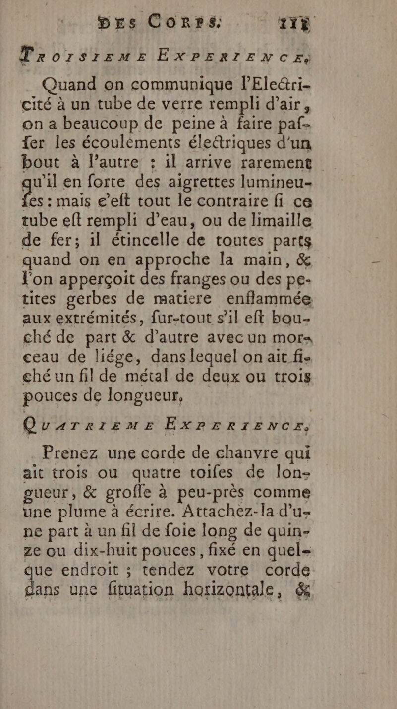 Trorsirrmr ExPERrExcCr, Quand on communique l’Electri- cité à un tube de verre rempli d’air, on a beaucoup de peine à faire paf- {er les écouléments éle&amp;triques d'un bout à l’autre : 1l arrive rarement qu'il en forte des aigrettes lumineu- fes : mais e’*eft tout le contraire fi ce tube eft rempli d’eau, ou de limaille de fer; il étincelle de toutes parts quand on en approche la main, &amp; l’on apperçoit des franges ou des pe- tites gerbes de matiere enflammée aux extrémités, fur-tout s’il eft bou- ché de part &amp; d’autre avec un mors ceau de liége, dans lequel on ait fi- ché un fil de métal de deux ou trois pouces de longueur, QuarrizumeE ExrERIENCEz, Prenez une corde de chanvre qui ait trois ou quatre toifes de lon- gueur, &amp; grofle à peu-près comme une plume à écrire. Attachez-la d’u- ne part à un fil de foie long de quin- ze ou dix-huit pouces, fixé en quel- que endroit ; tendez votre corde dans une fituation horizontale, &amp;