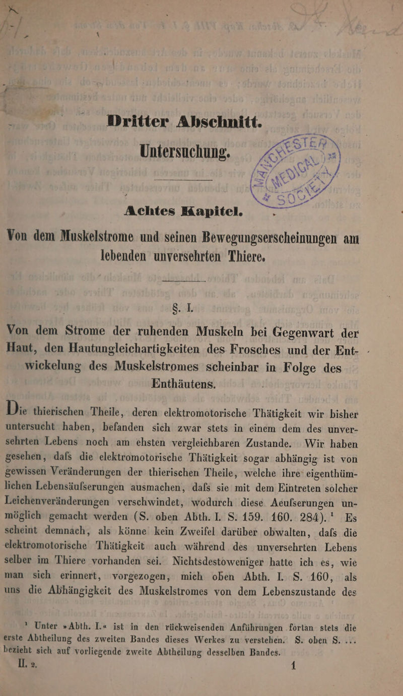 0... Dritter Abschnitt. Untersuchung. Achtes Kapitel. E Von dem Muskelstrome und seinen Bewegungserscheinungen am lebenden unversehrten Thiere. —— Bi Von dem Strome der ruhenden Muskeln bei Gegenwart der Haut, den Hautungleichartigkeiten des Frosches und der Ent- - wickelung des Muskelstromes scheinbar in Folge des Ennthäutens. Di. thierischen Theile, deren elektromotorische Thätigkeit wir bisher untersucht haben, befanden sich zwar stets in einem dem des unver- sehrten Lebens noch am ehsten vergleichbaren Zustande. Wir haben gesehen, dals die elektromotorische Thätigkeit sogar abhängig ist von gewissen Veränderungen der thierischen Theile, welche ihre‘ eigenthüm- lichen Lebensäufserungen ausmachen, dafs sie mit dem Eintreten solcher Leichenveränderungen verschwindet, wodurch diese Acufserungen un- möglich gemacht werden (S. oben Abth. I. S. 159. 160. 284). Es scheint demnach, als könne kein Zweifel darüber obwalten, dafs die elektromotorische Thätigkeit auch während des unversehrten Lebens selber im Thiere vorhanden sei. Nichtsdestoweniger hatte ich es, wie man sich erinnert, vorgezogen, mich oben Abth. I. S. 160, als uns die Abhängigkeit des Muskelstromes von dem Lebenszustande des * Unter »Abth. I.« ist in den rückweisenden Anführungen fortan stets die erste Abtheilung des zweiten Bandes dieses Werkes zu verstehen. $. oben S. ... bezieht sich auf vorliegende zweite Abtheilung desselben Bandes.