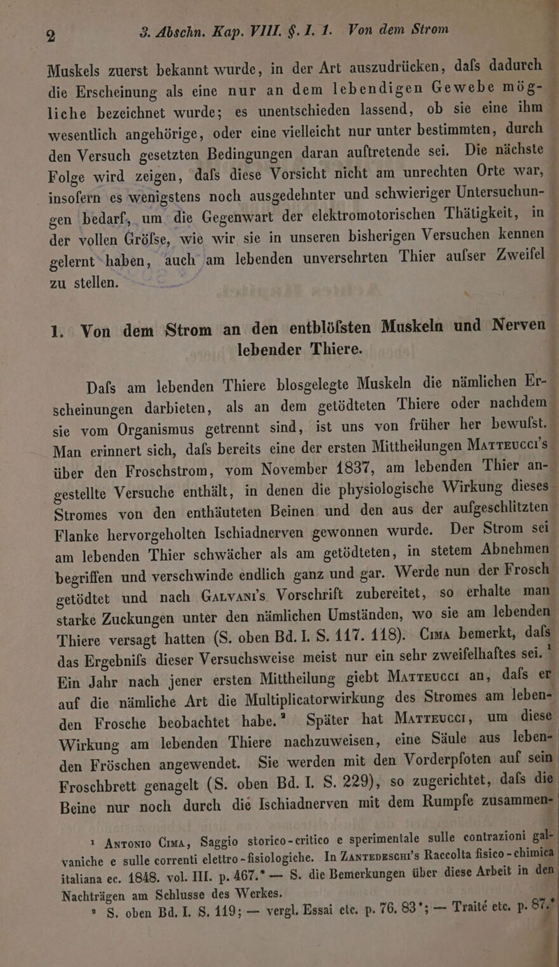 | A Muskels zuerst bekannt wurde, in der Art auszudrücken, dafs dadurch ; die Erscheinung als eine nur an dem lebendigen Gewebe mög- liche bezeichnet wurde; es unentschieden lassend, ob sie eine ihm wesentlich angehörige, oder eine vielleicht nur unter bestimmten, durch den Versuch gesetzten Bedingungen daran auftretende sei. Die nächste - Folge wird zeigen, dafs diese Vorsicht nicht am unrechten Orte war, insofern es wenigstens noch ausgedehnter und schwieriger Untersuchun- gen bedarf, um. die Gegenwart der elektromotorischen Thätigkeit, in der vollen Gröfse, wie wir sie in unseren bisherigen Versuchen kennen gelernt“haben, auch am lebenden unversehrten Thier aufser Zweifel zu stellen. ir 1. Von dem Strom an den entblöfsten Muskeln und Nerven lebender Thiere. | Dafs am lebenden Thiere blosgelegte Muskeln die nämlichen Er- scheinungen darbieten, als an dem getödteten Thiere oder nachdem sie vom Organismus getrennt sind, ist uns von früher her bewulst. Man erinnert sich, dafs bereits eine der ersten Mittheilungen Marteuccrs über den Froschstrom, vom November 1837, am lebenden Thier an- { gestellte Versuche enthält, in denen die physiologische Wirkung dieses” Stromes von den enthäuteten Beinen und den aus der aufgeschlitzten Flanke hervorgeholten Ischiadnerven gewonnen wurde. Der Strom sei am lebenden Thier schwächer als am getödteten, in stetem Abnehmen begriffen und verschwinde endlich ganz und gar. Werde nun der Frosch getödtet und nach Garvanıs Vorschrift zubereitet, so erhalte man starke Zuckungen unter den nämlichen Umständen, wo sie am lebenden Thiere versagt hatten (S. oben Bd. 1. S. 117. 118). Cıma bemerkt, dafs das Ergebnifs dieser Versuchsweise meist nur ein sehr zweifelhaftes sei. ' Ein Jahr nach jener ersten Mittheilung giebt Marreuccı an, dafs er auf die nämliche Art die Multiplicatorwirkung des Stromes am leben- den Frosche beobachtet habe.” Später hat Marreuccı, um diese Wirkung am lebenden Thiere nachzuweisen, eine Säule aus a den Fröschen angewendet. Sie werden mit den Vorderpfoten auf sein Froschbrett genagelt (S. oben Bd. I. S. 229), so zugerichtet, dals die Beine nur noch durch die Ischiadnerven mit dem Rumpfe zusammen- ı Antonio Oma, Saggio storico-critico e sperimentale sulle eontrazioni gal- vaniche e sulle correnti elettro-fisiologiche. In Zanteneschr's Raccolta fisico - chimica italiana ec. 1848. vol. IH. p. 467.*— 8. die Bemerkungen über diese Arbeit in den Nachträgen am Schlusse des Werkes. | ° 8, oben Bd, I. 8. 119; — vergl. Essai ete, p. 76. 83%; — Traite etc. p. z j