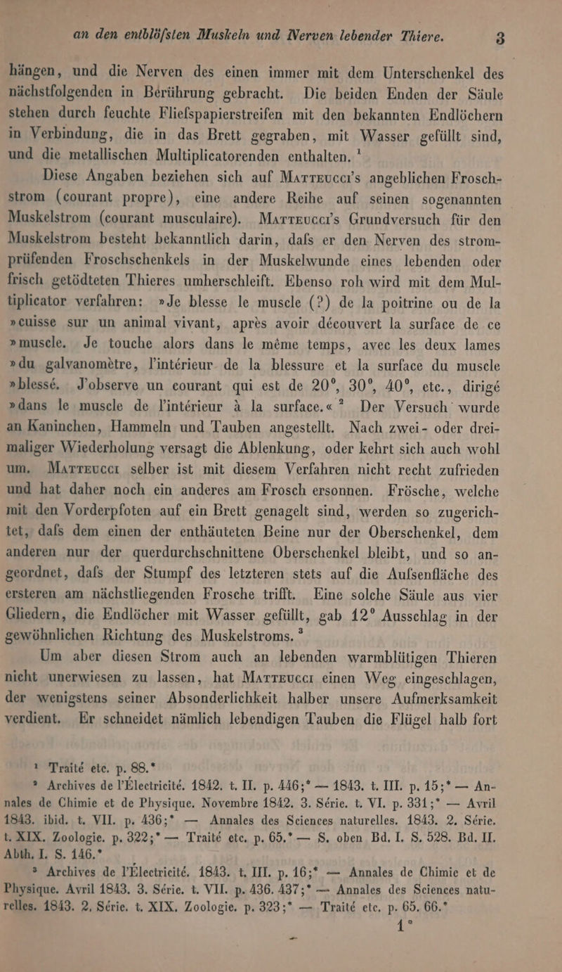 hängen, und die Nerven des einen immer mit dem Unterschenkel des nächstfolgenden in Berührung gebracht. Die beiden Enden der Säule stehen durch feuchte Fliefspapierstreifen mit den bekannten Endlöchern in Verbindung, die in das Brett gegraben, mit Wasser gefüllt sind, und die metallischen Multiplicatorenden enthalten. ' Diese Angaben beziehen sich auf Marrtzuccr’s angeblichen Frosch- strom (courant propre), eine andere Reihe auf seinen sogenannten Muskelstrom (courant musculaire). Marrteuccrs Grundversuch für den Muskelstrom besteht bekanntlich darin, dafs er den Nerven des strom- prüfenden Froschschenkels in der Muskelwunde eines lebenden oder frisch getödteten Thieres umherschleift. Ebenso roh wird mit dem Mul- liplicator verfahren: »Je blesse le muscle (?) de la poitrine ou de la »cuisse sur un animal vivant, apres avoir decouvert la surface de ce » muscle. Je touche alors dans le m&amp;me temps, avec les deux lames »du galvanometre, linterieur. de la blessure et la surface du musele »blesse, J’observe un eourant qui est de 20°, 30°, 40°, ete., dirige »dans le muscle de linterieur A la surface.«” Der Versuch wurde an Kaninchen, Hammeln und Tauben angestelli. Nach zwei- oder drei- maliger Wiederholung versagt die Ablenkung, oder kehrt sich auch wohl um. Marrtevecı selber ist mit diesem Verfahren nicht recht zufrieden und hat daher noch ein anderes am Frosch ersonnen. Frösche, welche mit den Vorderpfoten auf ein Brett genagelt sind, werden so zugerich- tet, dals dem einen der enthäuteten Beine nur der Oberschenkel, dem anderen nur der querdurchschnittene Oberschenkel bleibt, und so an- geordnet, dals der Stumpf des letzteren stets auf die Aulsenfläche des ersteren am nächstliegenden Frosche trifft. Eine solche Säule aus vier Gliedern, die Endlöcher mit Wasser gefüllt, gab 12° Ausschlag in der gewöhnlichen Richtung des Muskelstroms. ° Um aber diesen Strom auch an lebenden warmblütigen Thieren nieht unerwiesen zu lassen, hat Marreuccı einen Weg, eingeschlagen, der wenigstens seiner Absonderlichkeit halber unsere Aufmerksamkeit verdient. Er schneidet nämlich lebendigen Tauben die Flügel halb fort ı Traite ete. p. 88.* ? Archives de l’Electrieite. 1842, t. II. p. 446;* — 1843, t. IIL p. 15;* — An- nales de Chimie et de Physique. Novembre 1842. 3. Serie. t. VI. p. 331;* — Avril 1843. ibid. t. VII. p. 436;* — Annales des Sciences naturelles. 1843. 2. Serie. u. XIX, Zoologie. p. 322;* — Traite ete. p. 69.*— 8. oben Bd. I. 8. 528. Bd. II. Abth. I. S. 146.” ® Archives de l’Electrieite, 1843. t. III. p. 16;* — Annales de Chimie et de Physique. Avril 1843, 3. Serie. t. VII. p. 436. 437;* — Annales des Sciences natu- relles. 1843. 2, Serie, t. XIX, Zoologie. p. 323;* — ‚Traite ete, p. 65. 66.* 1 m .—