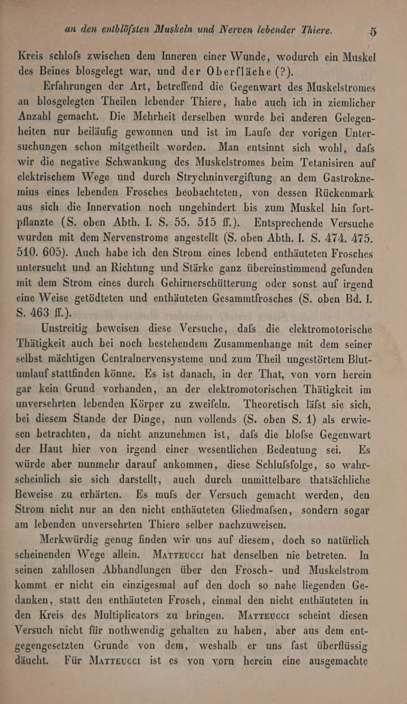 Kreis schlofs zwischen dem Inneren einer Wunde, wodurch ein Muskel des Beines blosgelegt war, und der Oberfläche (?). Erfahrungen der Art, betreffend die Gegenwart des Muskelstromes an blosgelegten Theilen lebender Thiere, habe auch ich in ziemlicher Anzahl gemacht. Die Mehrheit derselben wurde bei anderen Gelegen- heiten nur beiläufig gewonnen und ist im Laufe der vorigen Unter- suchungen schon mitgetheilt worden. Man entsinnt sich wohl, dafs wir die negative Schwankung des Muskelstromes beim Tetanisiren auf elektrischem Wege und durch Strychninvergiftung an dem Gastrokne- mius eines lebenden Frosches beobachteten, von dessen Rückenmark aus sich die Innervation noch ungehindert bis zum Muskel hin fort- pflanzte (S. oben Abth. I. S. 55. 515 f.). Entsprechende Versuche wurden mit dem Nervenstrome angestellt (S. oben Abth. I. S. 474. 475. 510. 605). Auch habe ich den Strom eines lebend enthäuteten Frosches untersucht und an Richtung und Stärke ganz übereinstimmend gefunden mit dem Strom eines durch Gehirnerschütterung oder sonst auf irgend eine Weise getödteten und enthäuteten Gesammtfrosches (S. oben Bd. 1. S. 463 f.). Unstreitig beweisen diese Versuche, dafs die elektromotorische Thätigkeit auch bei noch bestehendem Zusammenhange mit dem seiner selbst mächtigen Centralnervensysteme und zum Theil ungestörtem Blut- umlauf stattfinden könne. Es ist danach, in der That, von vorn herein gar kein Grund vorhanden, an der elektromotorischen Thätigkeit im unversehrten lebenden Körper zu zweifeln. Theoretisch läfst sie sich, bei diesem Stande der Dinge, nun vollends (S. oben S. 4) als erwie- sen betrachten, da nicht anzunehmen ist, dafs die blofse Gegenwart der Haut hier von irgend einer wesentlichen Bedeutung sei. Es würde aber nunmehr darauf ankommen, diese Schlufsfolge, so wahr- scheinlich sie sich darstellt, auch durch unmittelbare thatsächliche Beweise zu erhärten. Es mufs der Versuch gemacht werden, den Strom nicht nur an den nicht enthäuteten Gliedmafsen, sondern sogar am lebenden unversehrten Thiere selber nachzuweisen. Merkwürdig genug finden wir uns auf diesem, doch so natürlich scheinenden Wege allein. Marreuccı hat denselben nie betreten. In seinen zahllosen Abhandlungen über den Frosch- und Muskelstrom kommt er nicht ein einzigesmal auf den doch so nahe liegenden Ge- danken, statt den enthäuteten Frosch, einmal den nicht enthäuteten in den Kreis des Multiplicators zu bringen. Marrevccı scheint diesen Versuch nicht für nothwendig gehalten zu haben, aber aus dem ent- gegengesetzten Grunde von dem, weshalb er uns fast überflüssig däucht. Für Marreuccı ist es von vorn herein eine ausgemachte