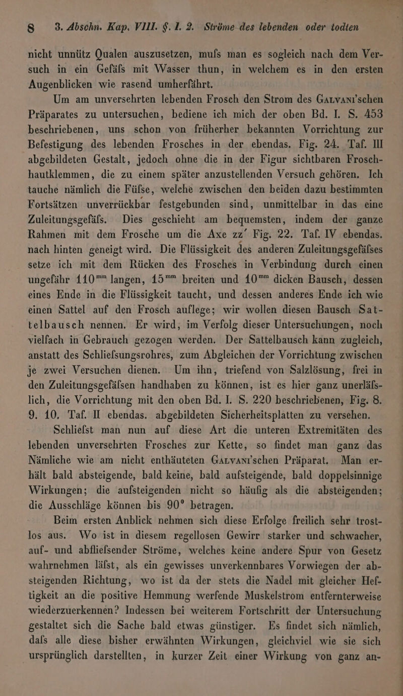 such in ein Gefäls mit Wasser thun, in welchem es in den ersten Augenblicken wie rasend umherfährt. Um am unversehrten lebenden Frosch den Strom des GaLvanı'schen Präparates zu untersuchen, bediene ich mich der oben Bd. I. S. 453 beschriebenen, uns schon von früherher bekannten Vorrichtung zur Befestigung des lebenden Frosches in der ebendas. Fig. 24. Taf. Il abgebildeten Gestalt, jedoch ohne die in der Figur sichtbaren Frosch- hautklemmen, die zu einem später anzustellenden Versuch gehören. Ich tauche nämlich die Fülse, welche zwischen den beiden dazu bestimmten Fortsätzen unverrückbar festgebunden sind, unmittelbar in das eine Zuleitungsgefäls. Dies geschieht am bequemsten, indem der ganze Rahmen mit dem Frosche um die Axe zz’ Fig. 22. Taf. IV ebendas. nach hinten geneigt wird. Die Flüssigkeit des anderen Zuleitungsgefälses setze ich mit dem Rücken des Frosches in Verbindung durch einen ungefähr 110” langen, 19”” breiten und 10”” dicken Bausch, dessen eines Ende in die Flüssigkeit taucht, und dessen anderes Ende ich wie einen Sattel auf den Frosch auflege; wir wollen diesen Bausch Sat- telbausch nennen. Er wird, im Verfolg dieser Untersuchungen, noch vielfach in Gebrauch gezogen werden. Der Sattelbausch kann zugleich, anstatt des Schlielsungsrohres, zum Abgleichen der Vorrichtung zwischen je zwei Versuchen dienen. Um ihn, triefend von Salzlösung, frei in den Zuleitungsgefälsen handhaben zu können, ist es hier ganz unerläfs- lich, die Vorrichtung mit den oben Bd. I. S. 220 beschriebenen, Fig. 8. 9. 10. Taf. II ebendas. abgebildeten Sicherheitsplatten zu versehen. Schliefst man nun auf diese Art die unteren Extremitäten des lebenden unversehrten Frosches zur Kette, so findet man ganz das Nämliche wie am nicht enthäuteten GArvantschen Präparat. Man er- hält bald absteigende, bald keine, bald aufsteigende, bald doppelsinnige Wirkungen; die aufsteigenden nicht so häufig als die absteigenden; die Ausschläge können bis 90° betragen. Beim ersten Anblick nehmen sich diese Erfolge freilich sehr trost- los aus. Wo ist in diesem regellosen Gewirr starker und schwacher, auf- und abfliefsender Ströme, welches keine andere Spur von Gesetz wahrnehmen lälst, als ein gewisses unverkennbares Vorwiegen der ab- steigenden Richtung, wo ist da der stets die Nadel mit gleicher Hef- tigkeit an die positive Hemmung werfende Muskelstrom entfernterweise wiederzuerkennen? Indessen bei weiterem Fortschritt der Untersuchung gestaltet sich die Sache bald etwas günstiger. Es findet sich nämlich, dafs alle diese bisher erwähnten Wirkungen, gleichviel wie sie sich ursprünglich darstellten, in kurzer Zeit einer Wirkung von ganz an-