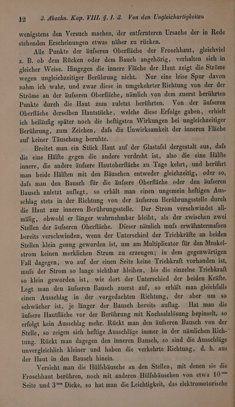 wenigstens den Versuch machen, der entfernteren Ursache der in Rede stehenden Erscheinungen etwas näher zu rücken. Alle Punkte der äufseren Oberfläche der Froschhaut, gleichviel z. B. ob dem Rücken oder dem Bauch angehörig, verhalten sich in gleicher Weise. Hingegen die innere Fläche der Haut zeigt die Ströme wegen ungleichzeitiger Berührung ‘nicht. Nur eine leise Spur davon nahm ich wahr, und zwar diese in umgekehrter Richtung von der der Ströme an der äufseren Oberfläche, nämlich von dem zuerst berührten Punkte durch die Haut zum zuletzt berührten. Von der äufseren Oberfläche derselben Hautstücke, welche diese Erfolge gaben, erhielt ich beiläufig später noch die heftigsten Wirkungen bei ungleichzeitiger Berührung, zum Zeichen, dals die Unwirksamkeit der inneren Fläche auf keiner Täuschung beruhte. Breitet man ein Stück Haut auf der Glastafel dergestalt aus, dals die eine Hälfte gegen die andere verdreht ist, also die eine Hälfte innere, die andere äufsere Hautoberfläche zu Tage kehrt, und berührt man beide Hälften mit den Bäuschen entweder gleichzeitig, oder so, dafs man den Bausch für die äufsere Oberfläche oder den äufseren Bausch zuletzt auflegt, so erhält man einen ungemein heftigen Aus- schlag stets in der Richtung von der äufseren Berührungsstelle durch die Haut zur inneren Berührungsstelle. Der Strom verschwindet all- mälig, obwohl er länger wahrnehmbar bleibt, als der zwischen zwei Stellen der äufseren Oberfläche. Dieser nämlich mufs erwähntermalsen bereits verschwinden, wenn der Unterschied der Triebkräfte an beiden Stellen klein genug geworden ist, um am Multiplicator für den Muskel- strom keinen merklichen Strom zu erzeugen; in dem gegenwärtigen Fall dagegen, wo auf der einen Seite keine Triebkraft vorhanden ist, mufs der Strom so lange sichtbar bleiben, bis die einzelne Triebkraft so klein geworden ist, wie dort der Unterschied der beiden Kräfte. Legt man den äufseren Bausch zuerst auf, so erhält man gleichfalls einen Ausschlag in der vorgedachten Richtung, der aber um so schwächer ist, je länger der Bausch bereits auflag, Hat man die ufsere Hautfläche vor der Berührung mit Kochsalzlösung bepinselt, so erfolgt kein Ausschlag mehr. Rückt man den äufseren Bausch von der Stelle, so zeigen sich heftige Ausschläge immer in der nämlichen Rich- tung. Rückt man dagegen den inneren Bausch, so sind die Ausschläge unvergleichlich kleiner und haben die verkehrte Richtung, d. h. aus der Haut in den Bausch hinein. Versieht man die Hülfsbäusche an den Stellen, mit denen sie die Froschhaut berühren, noch mit anderen Hülfsbäuschen von etwa 1,0 Seite und 3 Dicke, so hat man die Leichtigkeit, das elektromotorische