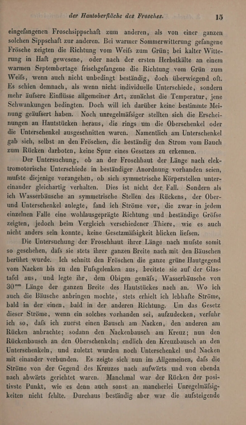 eingefangenen Froschsippschaft zum anderen, als von einer ganzen solchen Sippschaft zur anderen. Bei warmer Sommerwitterung gelangene Frösche zeigten die Richtung vom Weils zum Grün; bei kalter Witte- rung in Haft gewesene, oder nach der ersten Herbstkälte an einem warmen Septembertage frischgefangene die Richtung vom Grün zum Weils, wenn auch nicht unbedingt beständig, doch überwiegend oft. Es schien demnach, als wenn nicht individuelle Unterschiede, sondern mehr äufsere Einflüsse allgemeiner Art, zunächst die Temperatur, jene Schwankungen bedingten. Doch will ich darüber keine bestimmte Mei- nung geäulsert haben. Noch unregelmälsiger stellten sich die Erschei- nungen an Hautstücken heraus, die rings um die Oberschenkel oder die Unterschenkel ausgeschnitten waren. Namentlich am Unterschenkel gab sich, selbst an den Fröschen, die beständig den Strom vom Bauch zum Rücken darboten, keine Spur eines Gesetzes zu erkennen. Der Untersuchung, ob an der Froschhaut der Länge nach elek- tromotorische Unterschiede in beständiger Anordnung vorhanden seien, mufste diejenige vorangehen, ob sich symmetrische Körperstellen unter- einander gleichartig verhalten. Dies ist nicht der Fall. Sondern als ich Wasserbäusche an symmetrische Stellen des Rückens, der Ober- und Unterschenkel anlegte, fand ich Ströme vor, die zwar-in jedem einzelnen Falle eine wohlausgeprägte Richtung und beständige Gröfse zeigten, jedoch beim Vergleich verschiedener Thiere, wie es auch nicht anders sein konnte, keine Gesetzmälsigkeit blicken liefsen. Die Untersuchung der Froschhaut ihrer Länge nach mulste somit so geschehen, dafs sie stets ihrer ganzen Breite nach mit den Bäuschen berührt wurde. Ich schnitt den Fröschen die ganze grüne Hautgegend vom Nacken bis zu den Fufsgelenken aus, breitete sie auf der Glas- tafel aus, und legte ihr, dem Obigen gemäls, Wasserbäusche von 30”® Länge der ganzen Breite des Hautstückes nach an. Wo ich auch die Bäusche anbringen mochte, stets erhielt ich lebhafte Ströme, bald in der einen, bald in der anderen Richtung. Um das Gesetz dieser Ströme, wenn ein solches vorhanden sei, aufzudecken, verfuhr ich so, dafs ich zuerst einen Bausch am Nacken, den anderen am Rücken anbrachte; sodann den Nackenbausch am Kreuz; nun den Rückenbausch an den Oberschenkeln; endlich den Kreuzbausch an den Unterschenkeln, und zuletzt wurden noch Unterschenkel und Nacken mit einander verbunden. Es zeigte sich nun im Allgemeinen, dafs die Ströme von der Gegend des Kreuzes nach aufwärts und von ebenda nach abwärts gerichtet waren. Manchmal war der Rücken der posi- tivste Punkt, wie es denn auch sonst an mancherlei Unregelmälsig- keiten nicht fehlte. Durchaus beständig aber war die aufsteigende