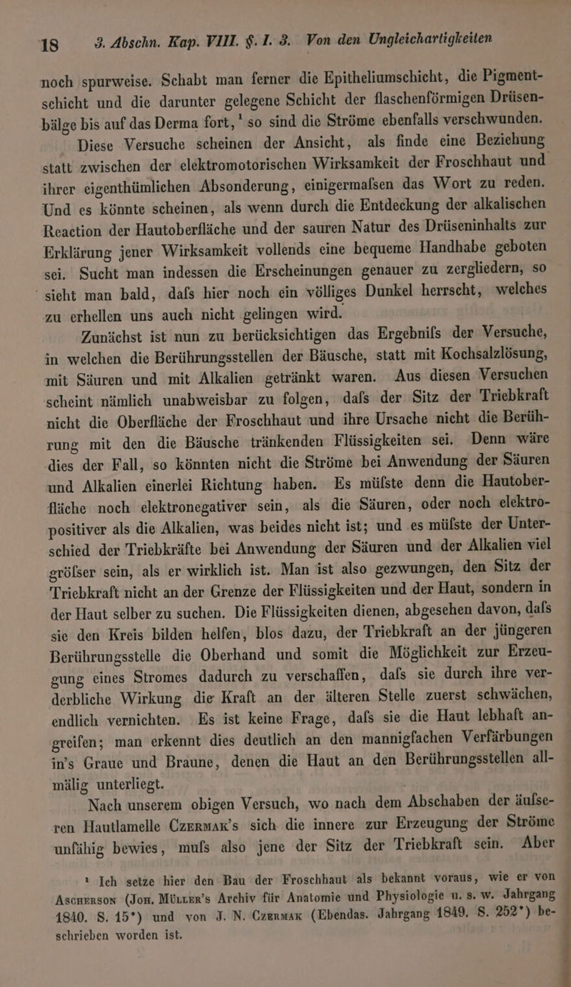 noch spurweise. Schabt man ferner die Epitheliumschicht, die Pigment- schicht und die darunter gelegene Sehicht der flaschenförmigen Drüsen- bälge bis auf das Derma fort, so sind die Ströme ebenfalls verschwunden. Diese Versuche scheinen der Ansicht, als finde eine Beziehung ihrer eigenthümlichen Absonderung, einigermalsen das Wort zu reden. Und es könnte scheinen, als wenn durch die Entdeckung der alkalischen Reaction der Hautoberfläche und der sauren Natur des Drüseninhalts zur Erklärung jener Wirksamkeit vollends eine bequeme Handhabe geboten sei. Sucht man indessen die Erscheinungen genauer zu zergliedern, so ‘sieht man bald, dafs hier noch ein völliges Dunkel herrscht, welches zu erhellen uns auch nicht gelingen wird. Zunächst ist nun zu berücksichtigen das Ergebnifs der Versuche, in welchen die Berührungsstellen der Bäusche, statt mit Kochsalzlösung, mit Säuren und mit Alkalien getränkt waren. Aus diesen Versuchen scheint nämlich unabweisbar zu folgen, dafs der Sitz der Triebkraft nicht die Oberfläche der Froschhaut und ihre Ursache nicht die Berüh- rung mit den die Bäusche tränkenden Flüssigkeiten sei. Denn wäre dies der Fall, so könnten nicht die Ströme bei Anwendung der Säuren und Alkalien einerlei Richtung haben. Es mülste denn die Hautober- fläche noch elektronegativer sein, als die Säuren, oder noch elektro- positiver als die Alkalien, was beides nicht ist; und .es mülste der Unter- schied der Triebkräfte bei Anwendung der Säuren und der Alkalien viel grölser sein, als er wirklich ist. Man ist also gezwungen, den Sitz der Triebkraft nicht an der Grenze der Flüssigkeiten und der Haut, sondern in der Haut selber zu suchen. Die Flüssigkeiten dienen, abgesehen davon, dals sie den Kreis bilden helfen, blos dazu, der Triebkraft an der jüngeren Berührungsstelle die Oberhand und somit die Möglichkeit zur Erzeu- gung eines Stromes dadurch zu verschaffen, dafs sie durch ihre ver- derbliche Wirkung die Kraft an der älteren Stelle zuerst schwächen, endlich vernichten. Es ist keine Frage, dafs sie die Haut lebhaft an- greifen; man erkennt dies deutlich an den mannigfachen Verfärbungen in's Graue und Braune, denen die Haut an den Berührungsstellen all- mälig unterliegt. Nach unserem obigen Versuch, wo nach dem Abschaben der äulse- ren Hautlamelle Czermar’s sich die innere zur Erzeugung der Ströme unfähig bewies, mufs also jene der Sitz der Triebkraft sein. Aber ı Ich setze hier den Bau der Froschhaut als bekannt voraus, wie er von Ascnrrson (Jom. Müurkr’s Archiv für Anatomie und Physiologie u. 8. w. Jahrgang 4840. 8. 15*) und von J. N. Czermar (Ebendas. Jahrgang 1849, 8. 252°) be- schrieben worden ist. ur