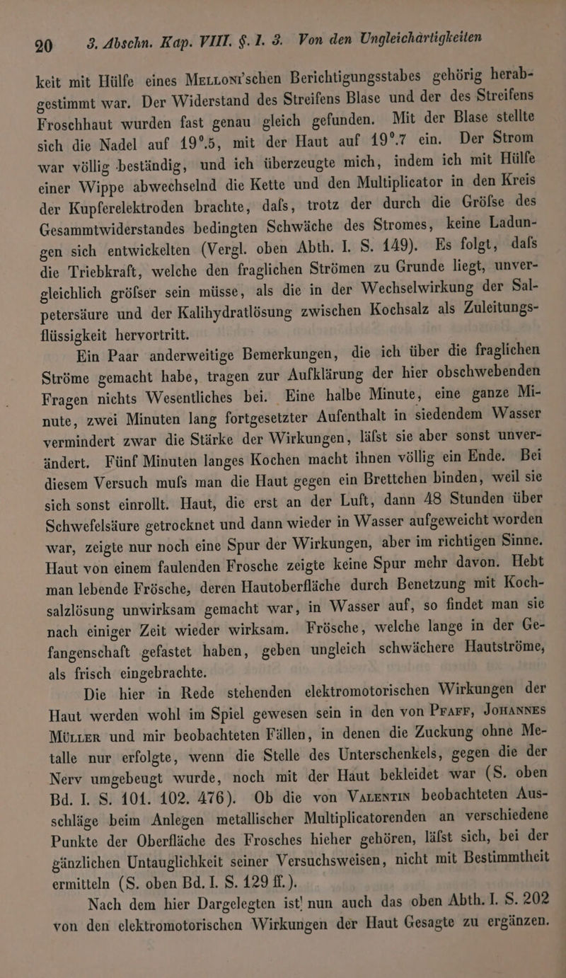 keit mit Hülfe eines Meızonr’schen Berichtigungsstabes gehörig herab- gestimmt war. Der Widerstand des Streifens Blase und der des Streifens Froschhaut wurden fast genau gleich gefunden. Mit der Blase stellte sich die Nadel auf 19°.5, mit der Haut auf 19°.7 ein. Der Strom war völlig beständig, und ich überzeugte mich, indem ich mit Hülfe einer Wippe abwechselnd die Kette und den Multiplicator in den Kreis der Kupferelektroden brachte, dals, trotz der durch die Gröfse des Gesammtwiderstandes bedingten Schwäche des Stromes, keine Ladun- gen sich entwickelten (Vergl. oben Abth. I. S. 149). Es folgt, dals die Triebkraft, welche den fraglichen Strömen zu Grunde liegt, unver- gleichlich gröfser sein müsse, als die in der Wechselwirkung der Sal- petersäure und der Kalihydratlösung zwischen Kochsalz als Zuleitungs- flüssigkeit hervortritt. | Ein Paar anderweitige Bemerkungen, die ich über die fraglichen Ströme gemacht habe, tragen zur Aufklärung der hier obschwebenden Fragen nichts Wesentliches bei. _ Eine halbe Minute, eine ganze Mi- nute, zwei Minuten lang fortgesetzter Aufenthalt in siedendem Wasser vermindert zwar die Stärke der Wirkungen, läfst sie aber sonst unver- ändert. Fünf Minuten langes Kochen macht ihnen völlig ein Ende. Bei diesem Versuch mus man die Haut gegen ein Brettchen binden, weil sie sich sonst einrollt. Haut, die erst an der Luft, dann 48 Stunden über Schwefelsäure getrocknet und dann wieder in Wasser aufgeweicht worden war, zeigte nur noch eine Spur der Wirkungen, aber im richtigen Sinne. Haut von einem faulenden Frosche zeigte keine Spur mehr davon. Hebt man lebende Frösche, deren Hautoberfläche durch Benetzung mit Koch- salzlösung unwirksam gemacht war, in Wasser auf, so findet man sie nach einiger Zeit wieder wirksam. Frösche, welche lange in der Ge- fangenschaft gefastet haben, geben ungleich schwächere Hautströme, als frisch eingebrachte. Die hier in Rede stehenden elektromotorischen Wirkungen der Haut werden wohl im Spiel gewesen sein in den von Prarr, JoHANNES Mörrer und mir beobachteten Fällen, in denen die Zuekung ohne Me- talle nur erfolgte, wenn die Stelle des Unterschenkels, gegen die der Nerv umgebeugt wurde, noch mit der Haut bekleidet war (S. oben Bd. I. S. 101. 102. 476). Ob die von Varensin beobachteten Aus- schläge beim Anlegen metallischer Multiplicatorenden an verschiedene Punkte der Oberfläche des Frosches hieher gehören, läfst sich, bei der gänzlichen Untauglichkeit seiner Versuchsweisen, nicht mit Bestimmtheit ermitteln (S. oben Bd. I. S. 129 f£.). Nach dem hier Dargelegten ist! nun auch das oben Abth. I. S. 202 von den elektromotorischen Wirkungen der Haut Gesagte zu ergänzen.