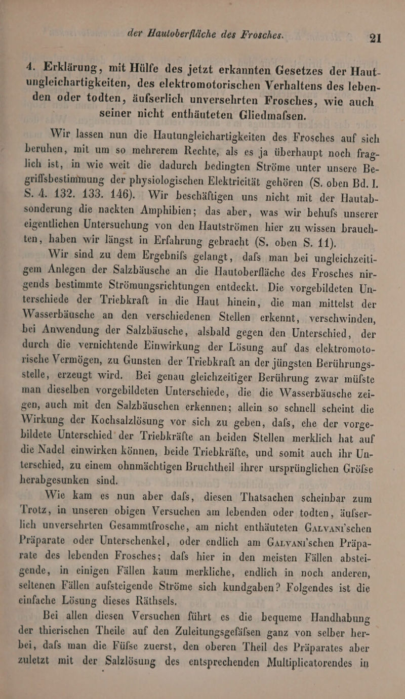 4. Erklärung, mit Hülfe des jetzt erkannten Gesetzes der Haut. ungleichartigkeiten, des elektromotorischen Verhaltens des leben- den oder todten, äufserlich unversehrten Frosches, wie auch seiner nicht enthäuteten Gliedmafsen. Wir lassen nun die Hautungleichartigkeiten des Frosches auf sich beruhen, mit um so mehrerem Rechte, als es Ja überhaupt noch frag- lich ist, in wie weit die dadurch bedingten Ströme unter unsere Be- griffsbestimmung der physiologischen Elektrieität gehören (S. oben Bd. 1. Ss. 4. 132. 133. 146). Wir beschäftigen uns nicht mit der Hautab- sonderung die nackten Amphibien; das aber, was wir behufs unserer eigentlichen Untersuchung von den Hautströmen hier zu wissen brauch- ten, haben wir längst in Erfahrung gebracht (S, oben S, 11). Wir sind zu dem Ergebnifs gelangt, dafs man bei ungleichzeiti- gem Anlegen der Salzbäusche an die Hautoberfläche des Frosches nir- gends bestimmte Strömungsrichtungen entdeckt. Die vorgebildeten Un- terschiede der Triebkraft in die Haut hinein, die man mittelst der Wasserbäusche an den verschiedenen Stellen erkennt, verschwinden, bei Anwendung der Salzbäusche, alsbald gegen den Unterschied, der durch die vernichtende Einwirkung der Lösung auf das elektromoto- rische Vermögen, zu Gunsten der Triebkraft an der jüngsten Berührungs- stelle, erzeugt wird. Bei genau gleichzeitiger Berührung zwar mülste man dieselben vorgebildeten Unterschiede, die die Wasserbäusche zei- gen, auch mit den Salzbäuschen erkennen; allein so schnell scheint die Wirkung der Kochsalzlösung vor sich zu geben, dals, che der vorge- bildete Unterschied’ der Triebkräfte an beiden Stellen merklich hat auf die Nadel einwirken können, beide Triebkräfte, und somit auch ihr Un- terschied, zu einem ohnmächtigen Bruchtheil ihrer ursprünglichen Gröfse herabgesunken sind. Wie kam es nun aber dafs, diesen Thatsachen scheinbar zum Trotz, in unseren obigen Versuchen am lebenden oder todten, äufser- lich unversehrten Gesammtfrosche, am nicht enthäuteten Garvanı'schen Präparate oder Unterschenkel, oder endlich am Garvanı'schen Präpa- rate des lebenden Frosches; dafs hier in den meisten Fällen abstei- gende, in einigen Fällen kaum merkliche, endlich in noch anderen, seltenen Fällen aufsteigende Ströme sich kundgaben? Folgendes ist die einfache Lösung dieses Räthsels, Bei allen diesen Versuchen führt es die bequeme Handhabung der thierischen Theile auf den Zuleitungsgefälsen ganz von selber her- bei, dafs man die Füfse zuerst, den oberen Theil des Präparates aber zuletzt mit der Salzlösung des entsprechenden Multiplicatorendes in