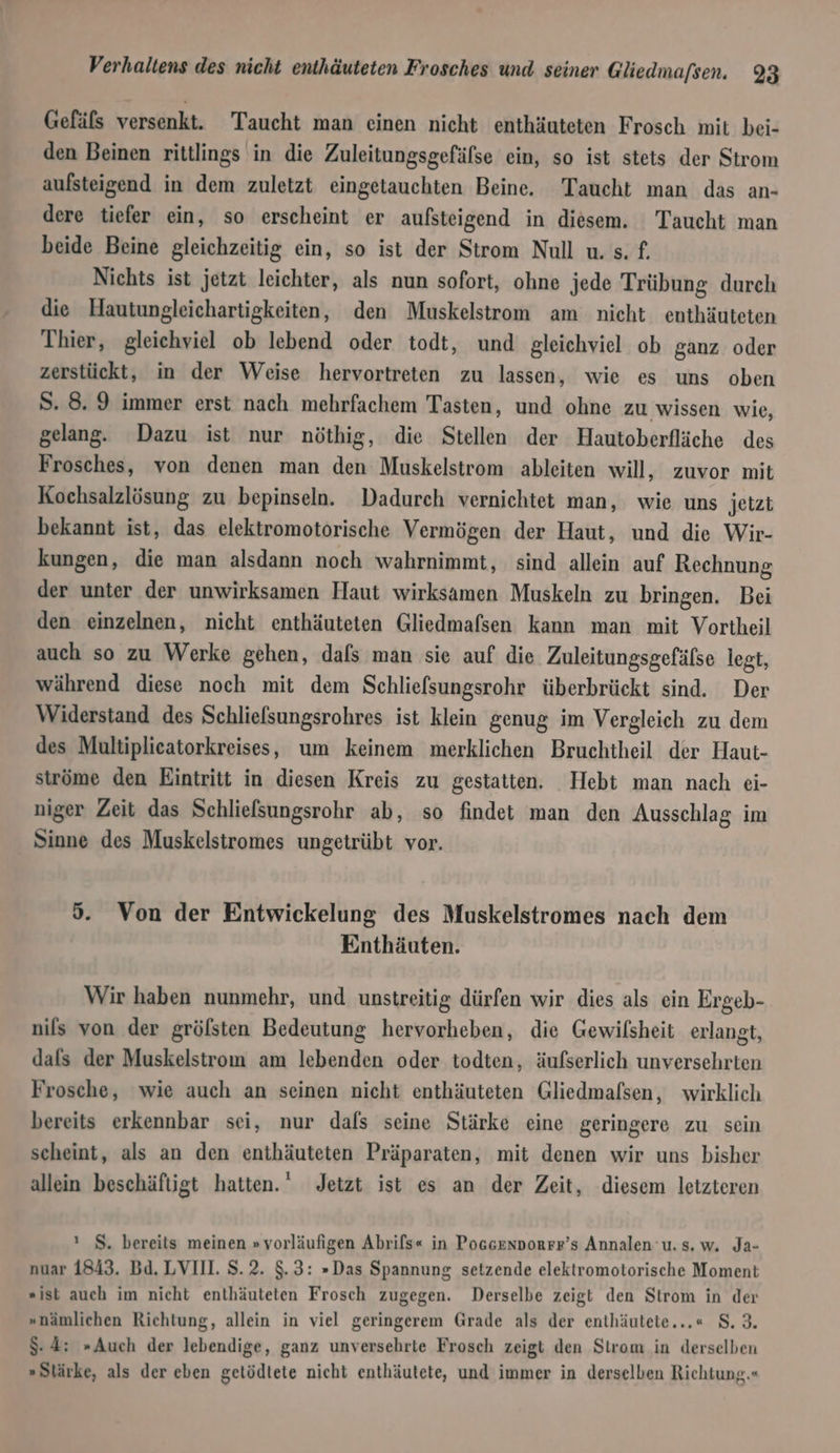 Gefäls versenkt. Taucht man einen nicht enthäuteten Frosch mit bei- den Beinen rittlings in die Zuleitungsgefälse ein, so ist stets der Strom aufsteigend in dem zuletzt eingetauchten Beine. Taucht man das an- dere tiefer ein, so erscheint er aufsteigend in diesem. Taucht man beide Beine gleichzeitig ein, so ist der Strom Null u. s. £. Nichts ist jetzt leichter, als nun sofort, ohne jede Trübung durch die Hautungleichartigkeiten, den Muskelstrom am nicht enthäuteten Thier, gleichviel ob lebend oder todt, und gleichviel ob ganz oder zerstückt, in der Weise hervortreten zu lassen, wie es uns oben S. 8.9 immer erst nach mehrfachem Tasten, und ohne zu wissen wie, gelang. Dazu ist nur nöthig, die Stellen der Hautoberfläche des Frosches, von denen man den Muskelstrom ableiten will, zuvor mit Kochsalzlösung zu bepinseln. Dadurch vernichtet man, wie uns jetzt bekannt ist, das elektromotorische Vermögen der Haut, und die Wir- kungen, die man alsdann noch wahrnimmt, sind allein auf Rechnung der unter der unwirksamen Haut wirksamen Muskeln zu bringen. Bei den einzelnen, nicht enthäuteten Gliedmafsen kann man mit Vortheil auch so zu Werke gehen, dals man sie auf die Zuleitungsgefäfse legt, während diese noch mit dem Schliefsungsrohr überbrückt sind. Der Widerstand des Schlielsungsrohres ist klein genug im Vergleich zu dem des Multiplieatorkreises, um keinem merklichen Bruchtheil der Haut- ströme den Eintritt in diesen Kreis zu gestatten. Hebt man nach ei- niger Zeit das Schliefsungsrohr ab, so findet man den Ausschlag im Sinne des Muskelstromes ungetrübt vor. 5. Von der Entwickelung des Muskelstromes nach dem Ennthäuten. Wir haben nunmehr, und unstreitig dürfen wir dies als ein Ergeb- nils von der grölsten Bedeutung hervorheben, die Gewilsheit erlangt, dals der Muskelstrom am lebenden oder todten, äufserlich unversehrten Frosche, wie auch an seinen nicht enthäuteten Gliedmalsen, wirklich bereits erkennbar sei, nur dafs seine Stärke eine geringere zu sein scheint, als an den enthäuteten Präparaten, mit denen wir uns bisher allein beschäftigt hatten.’ Jetzt ist es an der Zeit, diesem letzteren ı S. bereits meinen » vorläufigen Abrils« in Poscennorrr’s Annalen u. s. w. Ja- nuar 1843. Bd. LVIII. S.2. $.3: »Das Spannung setzende elektromotorische Moment »ist auch im nicht enthäuteten Frosch zugegen. Derselbe zeigt den Strom in der »nämlichen Richtung, allein in viel geringerem Grade als der enthäutete...« 8.3. $-4: »Auch der lebendige, ganz unversehrte Frosch zeigt den Strom in derselben »Slärke, als der eben gelödtete nicht enthäutete, und immer in derselben Richtung.«