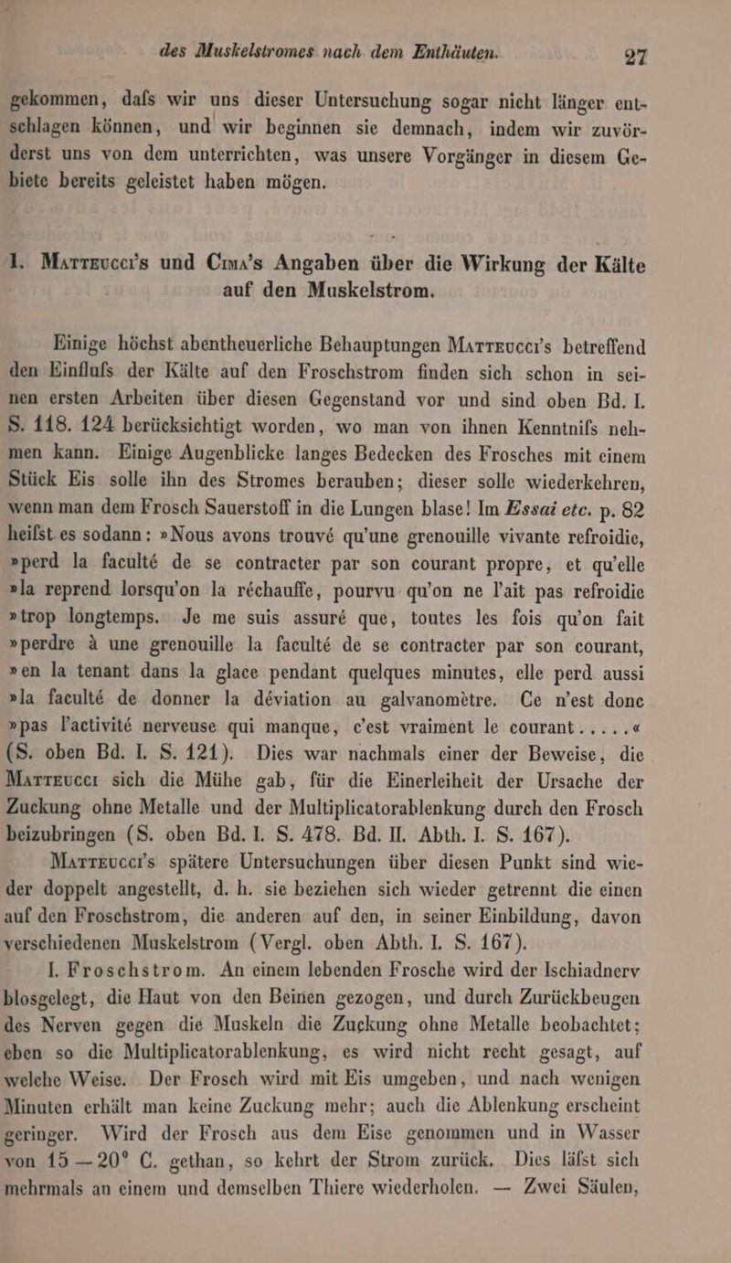 gekommen, dafs wir uns dieser Untersuchung sogar nicht länger ent- schlagen können, und wir beginnen sie demnach, indem wir zuvör- derst uns von dem unterrichten, was unsere Vorgänger in diesem Ge- biete bereits geleistet haben mögen. 1. Martevcer’s und Cma’s Angaben über die Wirkung der Kälte auf den Muskelstrom. Einige höchst abentheuerliche Behauptungen Marteucers betreffend den Einflufs der Kälte auf den Froschstrom finden sich schon in sei- nen ersten Arbeiten über diesen Gegenstand vor und sind oben Bd. 1. S. 118. 124 berücksichtigt worden, wo man von ihnen Kenntnifs neh- men kann. Einige Augenblicke langes Bedecken des Frosches mit einem Stück Eis solle ihn des Stromes berauben; dieser solle wiederkehren, wenn man dem Frosch Sauerstoff in die Lungen blase! Im Zssai etc. p. 82 heilst es sodann: »Nous avons trouv&amp; qu’une grenouille vivante refroidie, »perd la facult€ de se contracter par son courant propre, et quelle »la reprend lorsqu’on la r&amp;chauffe, pourvu qu’on ne l’ait pas refroidie »trop longtemps. Je me suis assur&amp; que, toutes les fois qu°on fait »perdre &amp; une grenouille la facult@ de se contracter par son courant, »en la tenant dans la glace pendant quelques minutes, elle perd aussi »la faeult€ de donner la deviation au galvanometre. Ce n’est donc »pas Yactivit€ nerveuse qui manque, c’est vraiment le courant..... « (S. oben Bd. I. S. 121). Dies war nachmals einer der Beweise, die Martevecı sich die Mühe gab, für die Einerleiheit der Ursache der Zuckung ohne Metalle und der Multiplicatorablenkung durch den Frosch beizubringen (S. oben Bd. 1. S. 478. Bd. II. Abth. I. S. 167). Marteuccrs spätere Untersuchungen über diesen Punkt sind wie- der doppelt angestellt, d. h. sie beziehen sich wieder getrennt die einen auf den Froschstrom, die anderen auf den, in seiner Einbildung, davon verschiedenen Muskelstrom (Vergl. oben Abth. 1. S. 167). Il. Froschstrom. An einem lebenden Frosche wird der Ischiadnerv blosgelegt, die Haut von den Beinen gezogen, und durch Zurückbeugen des Nerven gegen die Muskeln die Zuekung ohne Metalle beobachtet; eben so die Multiplicatorablenkung, es wird nicht recht gesagt, auf welche Weise. Der Frosch wird mit Eis umgeben, und nach wenigen Minuten erhält man keine Zuckung mehr; auch die Ablenkung erscheint geringer. Wird der Frosch aus dem Eise genommen und in Wasser von 15 —20° C. gethan, so kehrt der Strom zurück, Dies läfst sich mehrmals an einem und demselben Thiere wiederholen, — Zwei Säulen,