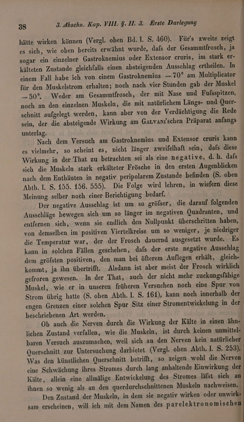 hätte wirken können (Vergl. oben Bd. I. S. 460). Für's zweite zeigt es sich, wie oben bereits erwähnt wurde, dafs der Gesammtfrosch, ja sogar ein einzelner Gastroknemius oder Extensor cruris, im stark er- kälteten Zustande gleichfalls einen absteigenden Ausschlag ertheilen. In einem Fall habe ich von einem Gastroknemius — 70° am Multiplicator für den Muskelstrom erhalten; noch nach vier Stunden gab der Muskel 50°. Weder am Gesammtfrosch, der mit Nase und Fulsspitzen, noch an den einzelnen Muskeln, die mit natürlichem Längs- und Quer- schnitt aufgelegt werden, kann aber von der Verdächtigung die Rede sein, der die absteigende Wirkung am Gauvanıschen Präparat anfangs unterlag. Nach dem Versuch am Gastroknemius und Extensor cruris kann es vielmehr, so scheint es, nicht länger zweifelhaft sein, dafs diese Wirkung in der That zu betrachten sei als eine negative, d.h. dafs sich die Muskeln stark erkälteter Frösche in den ersten Augenblicken _ nach dem Enthäuten in negativ peripolarem Zustande befinden (S. oben Abth. I. S. 155. 156. 555). Die Folge wird lehren, in wiefern diese Meinung selber noch einer Berichtigung bedarf. Der negative Ausschlag ist um so grölser, die darauf folgenden Ausschläge bewegen sich um so länger im negativen Quadranten, und entfernen sich, wenn sie endlich den Nullpunkt überschritten haben, von demselben im positiven Viertelkreise um so weniger, je niedriger die Temperatur war, der der Frosch dauernd ausgesetzt wurde. Es kann in solchen Fällen geschehen, dafs der erste negative Ausschlag dem gröfsten positiven, den man bei öfterem Auflegen erhält, gleich- kommt, ja ihn übertrifft. Alsdann ist aber meist der Frosch wirklich gefroren gewesen. In der That, auch der nicht mehr zuekungsfähige Muskel, wie er in unseren früheren Versuchen noch eine Spur von Strom übrig hatte (S. oben Abth. I. S. 164), kann noch innerhalb der engen Grenzen einer solchen Spur Sitz einer Stromentwickelung in der beschriebenen Art werden. Ob auch die Nerven durch die Wirkung der Kälte in einen ähn- lichen Zustand verfallen, wie die Muskeln, ist durch keinen unmittel- baren Versuch auszumachen, weil sich an den Nerven kein natürlicher Querschnitt zur Untersuchung darbietet (Vergl. oben Abth. I. S. 253). Was den künstlichen Querschnitt betrifft, so zeigen wohl die Nerven eine Schwächung ihres Stromes durch lang anhaltende Einwirkung der Kälte, allein eine allmälige Entwickelung des Stromes läfst sich an ihnen so wenig als an den querdurchschnittenen Muskeln nachweisen. Den Zustand der Muskeln, in dem sie negativ wirken oder unwirk- sam erscheinen, will ich mit dem Namen des parelektronomischen