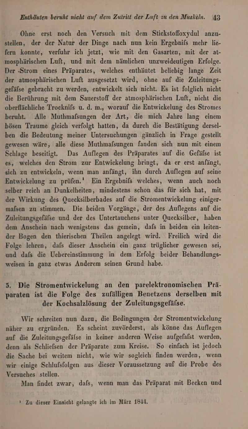 Ohne erst noch den Versuch mit dem Stickstoffoxydul anzu- stellen, der der Natur der Dinge nach nun kein Ergebnis mehr lie- fern konnte, verfuhr ich jetzt, wie mit den Gasarten, mit der at- mosphärischen Luft, und mit dem nämlichen unzweideutigen Erfolge. Der -Strom eines Präparates, welches enthäutet beliebig lange Zeit der atmosphärischen Luft ausgesetzt wird, ohne auf die Zuleitungs- gefälse gebracht zu werden, entwickelt sich nicht. Es ist folglich nicht die Berührung mit dem Sauerstoff der atmosphärischen Luft, nicht die oberflächliche Trocknifs u. d. m., worauf die Entwickelung des Stromes beruht. Alle Muthmafsungen der Art, die mich Jahre lang einem bösen Traume gleich verfolgt hatten, da durch die Bestätigung dersel- ben die Bedeutung meiner Untersuchungen gänzlich in Frage gestellt gewesen wäre, alle diese Muthmafsungen fanden sich nun mit einem Schlage beseitigt. Das Auflegen des Präparates auf die Gefälse ist es, welches den Strom zur Entwickelung bringt, da er erst anfängt, sich zu entwickeln, wenn man anfängt, ihn durch Auflegen auf seine Entwickelung zu prüfen.‘ Ein Ergebnils welches, wenn auch noch selber reich an Dunkelheiten, mindestens schon das für sich hat, mit der Wirkung des Quecksilberbades auf die Stromentwickelung einiger- mafsen zu stimmen. Die beiden Vorgänge, der des Auflegens auf die Zuleitungsgefäfse und der des Untertauchens unter Quecksilber, haben dem Anschein nach wenigstens das gemein, dafs in beiden ein leiten- der Bogen den thierischen Theilen angelegt wird. Freilich wird die Folge lehren, dafs dieser Anschein ein ganz trüglicher gewesen sei, und dafs die Uebereinstimmung in dem Erfolg beider Behandlungs- weisen in ganz etwas Anderem seinen Grund habe. 5. Die Stromentwickelung an den parelektronomischen Prä- paraten ist die Folge des zufälligen Benetzens derselben mit der Kochsalzlösung der Zuleitungsgefälse. Wir schreiten nun dazu, die Bedingungen der Stromentwickelung näher zu ergründen. Es scheint zuvörderst, als könne das Auflegen auf die Zuleitungsgefälse in keiner anderen Weise aufgefalst werden, denn als Schliefsen der Präparate zum Kreise. So einfach ist jedoch die Sache bei weitem nicht, wie wir sogleich finden werden, wenn wir einige Schlufsfolgen aus dieser Voraussetzung auf die Probe des Versuches stellen. Man findet zwar, dafs, wenn man das Präparat mit Becken und ı Zu dieser Einsicht gelangte ich im März 1844,