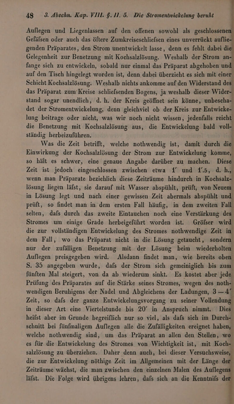 ern AS 9. Abschn. Kap. VIll. $.11.5. Die Stromentwickelung beruht Wu EA Auflegen und Liegenlassen auf den offenen sowohl als m Gefälsen oder auch das öftere Zumkreiseschliefsen eines unverrückt auflie- genden Präparates, den Strom unentwickelt lasse, denn es fehlt dabei die’ Gelegenheit zur Benetzung mit Kochsalzlösung. Weshalb der Strom an- fange sich zu entwickeln, sobald nur einmal das Präparat abgehoben und auf den Tisch hingelegt worden ist, denn dabei überzieht es sich mit einer Schicht Kochsalzlösung. Weshalb nichts ankomme auf den Widerstand des das Präparat zum’Kreise schliefsenden Bogens, ja weshalb dieser Wider- stand sogar unendlich, d. h. der Kreis geöffnet sein könne, unbescha- det der Stromentwickelung, denn gleichviel ob der Kreis zur Entwicke- lung beitrage oder nicht, was wir noch nicht wissen, jedenfalls reicht die Benetzung mit Kochsalzlösung aus, die Entwickelung bald voll“ ständig herbeizuführen. Was die Zeit betrifft, welche nothwendig ist, damit durch die Einwirkung der Kochsalzlösung der Strom zur Entwickelung komme, so hält es schwer, eine genaue Angabe darüber zu machen. Diese Zeit ist jedoch eingeschlossen zwischen etwa 4’ und 45, d.h, wenn man Präparate beziehlich diese Zeiträume hindurch in Kochsalz- lösung liegen lälst, sie darauf mit Wasser abspühlt, prüft, von Neuem in Lösung legt und nach einer gewissen Zeit abermals abspühlt und prüft, so findet man in. dem ersten Fall häufig, in dem zweiten Fall selten, dafs durch das zweite Eintauchen noch eine Verstärkung des Stromes um einige Gräde herbeigeführt worden ist. Grölser wird die zur vollständigen Entwickelung des Stromes nothwendige Zeit in dem Fall, wo das Präparat nicht in die Lösung getaucht, sondern nur der zufälligen Benetzung mit der Lösung beim wiederholten Auflegen preisgegeben wird. Alsdann findet man, wie bereits oben S. 35 angegeben wurde, dafs der Strom sich gemeiniglich bis zum fünften Mal steigert, von da ab wiederum sinkt. Es kostet aber jede Prüfung des Präparates auf die Stärke seines Stromes, wegen des noth- wendigen Beruhigens der Nadel und Abgleichens der Ladungen, 3— 4” Zeit, so dafs der ganze Entwickelungsvorgang zu seiner Vollendung‘ in dieser Art eine Viertelstunde bis 20° in Anspruch nimmt. Dies heilst aber im Grunde begreiflich nur so viel, als dafs sich im Durch- schnitt bei fünfmaligem Auflegen alle die Zufälligkeiten ereignet haben, welche nothwendig sind, um das Präparat an allen den Stellen, wo es für die Entwickelung des Stromes von Wichtigkeit ist, mit Koch- salzlösung zu überziehen, Daher denn auch, bei dieser Versuchsweise, die zur Entwickelung nöthige Zeit im Allgemeinen mit der Länge der Zeiträume wächst, die man zwischen den einzelnen Malen des Auflegens läfst. Die Folge wird übrigens lehren, dafs sich an die Kenntnils 3 . &gt;