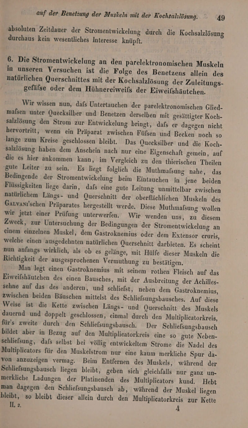 absoluten Zeitdauer der Stromentwickelung durch die Kochsalzlösung durchaus kein wesentliches Interesse knüpft. 6. Die Stromentwickelung an den parelektronomischen Muskeln in unseren Versuchen ist die Folge des Benetzens allein des natürlichen Querschnittes mit der Kochsalzlösung der Zuleitungs- gefälse oder dem Hühnereiweils der Eiweifshäutchen. Wir wissen nun, dafs Untertauchen der parelektronomischen Glied- malsen unter Quecksilber und Benetzen derselben mit gesättigter Koch- salzlösung den Strom zur Entwickelung bringt, dafs er dagegen nicht hervortritt, wenn ein Präparat zwischen Füfsen und Becken noch so lange zum Kreise geschlossen bleibt, Das Quecksilber und die Koch- salzlösung haben dem Anschein nach nur eine Eigenschaft gemein, auf die es hier ankommen kann, im Vergleich zu den thierischen Theilen gute Leiter zu sein. Es liegt folglich die Muthmafsung nahe, das Bedingende der Stromentwickelung beim Eintauchen in jene beiden Flüssigkeiten liege darin, dafs eine gute Leitung unmittelbar zwischen natürlichem Längs- und Querschnitt der oberflächlichen Muskeln des Garvanrschen Präparates hergestellt werde. Diese Muthmalsung wollen wir jetzt einer Prüfung unterwerfen, Wir wenden uns, zu diesem Zweck, zur Untersuchung der Bedingungen der Stromentwickelung an einem einzelnen Muskel, dem Gastroknemius oder dem Extensor cruris, welche einen ausgedehnten natürlichen Querschnitt darbieten. Es scheint nun anfangs wirklich, als ob es gelänge, mit Hülfe dieser Muskeln die Richtigkeit der ausgesprochenen Vermuthung zu bestätigen. Man legt einen Gastroknemius mit seinem rothen Fleisch auf das Eiweifshäutchen des einen Bausches, mit der Ausbreitung der Achilles- sehne auf das des anderen, und schliefst, neben dem Gastroknemius, zwischen beiden Bäuschen mittelst des Schliefsungsbausches. Auf diese Weise ist die Kette zwischen Längs- und OQuersehnitt des Muskels dauernd und doppelt geschlossen, einmal durch den Multiplicatorkreis, für's zweite durch‘ den Schlielsungsbausch. Der Schliefsungsbausch bildet aber in Bezug auf den Multiplieatorkreis eine so gute Neben- schlielsung, dafs selbst bei völlig entwickeltem Strome die Nadel des Multiplieators für den Muskelstrom nur eine kaum merkliche Spur da- von anzuzeigen vermag. Beim Entfernen des Muskels, während der Schliefsungsbausch liegen bleibt, geben sich gleichfalls nur ganz un- merkliche Ladungen der Platinenden des Multiplicators kund. Hebt man dagegen den Schlielsungsbausch ab, während der Muskel liegen bleibt, so bleibt dieser allein durch den Multiplicatorkreis zur Kette IL, 2. A