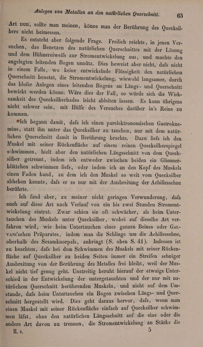 Art nun, sollte man meinen, könne man der Berührung des Quecksil- bers nicht beimessen. Es entsteht aber folgende Frage. Freilich reichte, in jenen Ver- suchen, das Benetzen des natürlichen Querschnittes mit der Lösung und dem Hühnereiweils zur Stromentwickelung aus, und machte den angelegten leitenden Bogen unnütz. Dies beweist aber nicht, dafs nicht in einem Falle, wo keine entwickelnde Flüssigkeit den natürlichen Querschnitt benetzt, die Stromentwickelung, wiewohl langsamer, durch das blofse Anlegen eines leitenden Bogens an Längs- und Querschnitt bewirkt werden könne. Wäre dies der Fall, so würde sich die Wirk- samkeit des Quecksilberbades leicht ableiten lassen. Es kann übrigens nicht schwer sein, mit Hülfe des Versuches darüber in’s Reine zu kommen. ®Ich begann damit, dafs ich einen parelektronomischen Gastrokne- mius, statt ihn unter das Quecksilber zu tauchen, nur mit dem natür- \lichen Querschnitt damit in Berührung brachte. Dazu liefs ich den Muskel mit seiner Rückenfläche auf einem reinen Quecksilberspiegel s‘hwimmen, hielt aber den natürlichen Längsschnitt von dem Queck- silber getrennt, indem ich entweder zwischen beiden ein Glimmer- blättchen schwimmen liefs, oder indem ich an den Kopf des Muskels einen Faden band, an dem ich den Muskel so weit vom Quecksilber abheben konnte, dafs er es nur mit der Ausbreitung der Achillessehne berührte. | Ich fand aber, zu meiner nicht geringen Verwunderung, dafs ‚auch auf diese Art nach Verlauf von ein bis zwei Stunden Stroment- wickelung eintrat. Zwar schien sie oft schwächer, als beim Unter- tauchen des Muskels unter Quecksilber, wobei auf dieselbe Art ver- fahren wird, wie beim Untertauchen eines ganzen Beines oder GaL- vanıtschen Präparates, indem man die Schlinge um die Achillessehne, oberhalb des Sesamknorpels, anbringt (S. oben S. 41). Indessen ist zu beachten, dafs bei dem Schwimmen des Muskels mit seiner Rücken- fläche auf Quecksilber zu beiden Seiten immer ein Streifen sehniger Ausbreitung von der Berührung des Metalles frei bleibt, weil der Mus- kel nicht tief genug geht. Unstreitig beruht hierauf der etwaige Ünter- schied in der Entwickelung der untergetauchten und der nur mit na- türlichem Querschnitt berührenden Muskeln, und Bien auf dem Um- stande, dafs beim Untertauchen ein Bogen zwischen Längs- und Quer- schnitt hergestellt wird. Dies geht daraus hervor, dals, wenn man einen Muskel mit seiner Rückenfläche einfach auf Quecksilber schwim- men läfst, ohne den natürlichen Längsschnitt auf die eine oder die andere Art davon zu trennen, die Stromentwickelung an Stärke die 1. &gt;. 5