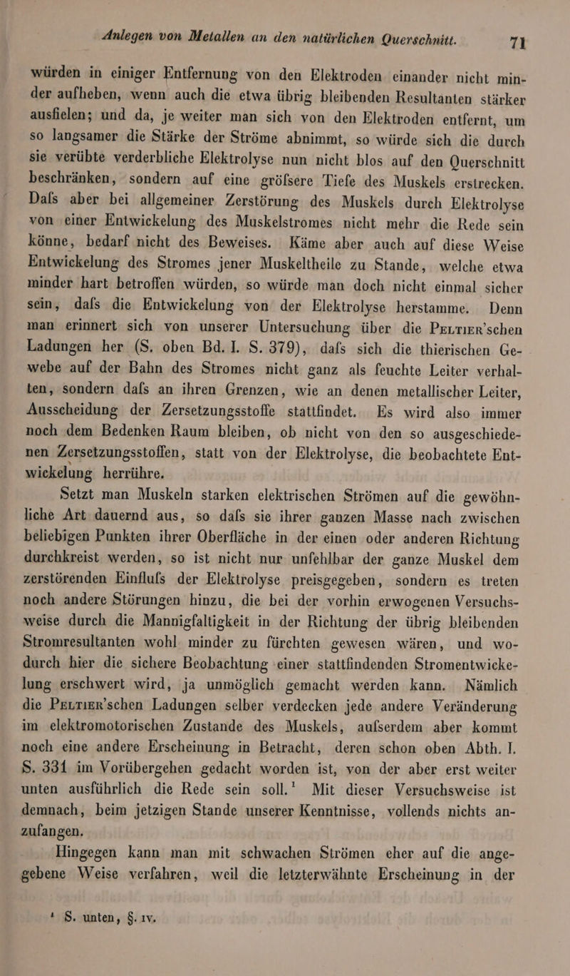 würden in einiger Entfernung von den Elektroden einander nicht min- der aufheben, wenn auch die etwa übrig bleibenden Resultanten stärker ausfielen; und da, je weiter man sich von den Elektroden entfernt, um so langsamer die Stärke der Ströme abnimmt, so würde sich die durch sie verübte verderbliche Elektrolyse nun nicht blos auf den Querschnitt beschränken, sondern auf eine gröfsere Tiefe des Muskels ersirecken. Dals aber bei allgemeiner Zerstörung des Muskels durch Elektrolyse von ‚einer Entwickelung des Muskelstromes nicht mehr die Rede sein könne, bedarf nicht des Beweises. Käme aber auch auf diese Weise Entwickelung des Stromes jener Muskeltheile zu Stande, welche etwa minder hart betroffen würden, so würde man doch nicht einmal sicher sein, dals die Entwickelung von der Elektrolyse herstamme. Denn man erinnert sich von unserer Untersuchung über die Peurier’schen Ladungen her (S. oben Bd. 1]. S. 379), dafs sich die thierischen Ge- webe auf der Bahn des Stromes nicht ganz als feuchte Leiter verhal- ten, sondern dals an ihren Grenzen, wie an denen metallischer Leiter, Ausscheidung der Zersetzungsstoffe stattfindet. Es wird also immer noch dem Bedenken Raum bleiben, ob nicht von den so ausgeschiede- nen Zersetzungsstoflen, statt von der Elektrolyse, die beobachtete Ent- wickelung herrühre. Setzt man Muskeln starken elektrischen Strömen auf die gewöhn- liche Art dauernd aus, so dals sie ihrer ganzen Masse nach zwischen beliebigen Punkten ihrer Oberfläche in der einen oder anderen Richtung durchkreist werden, so ist nicht nur unfehlbar der ganze Muskel dem zerstörenden Einfluls der Elektrolyse preisgegeben, sondern es treten noch andere Störungen hinzu, die bei der vorhin erwogenen Versuchs- weise durch die Mannigfaltigkeit in der Richtung der übrig bleibenden Stromresultanten wohl: minder zu fürchten gewesen wären, und wo- durch hier die sichere Beobachtung 'einer stattfindenden Stromentwicke- lung erschwert wird, ja unmöglich gemacht werden kann. Nämlich die Perrier’schen Ladungen selber verdecken jede andere Veränderung im elektromotorischen Zustande des Muskels, aufserdem aber kommt noch eine andere Erscheinung in Betracht, deren schon oben Abth. 1. S. 331 im Vorübergehen gedacht worden ist, von der aber erst weiter unten ausführlich die Rede sein soll. Mit dieser Versuchsweise ist demnach, beim jetzigen Stande unserer Kenntnisse, vollends nichts an- zufangen. Hingegen kann man mit schwachen Strömen eher auf die ange- gebene Weise verfahren, weil die letzterwähnte Erscheinung in der * 8. unten, $. ıv.