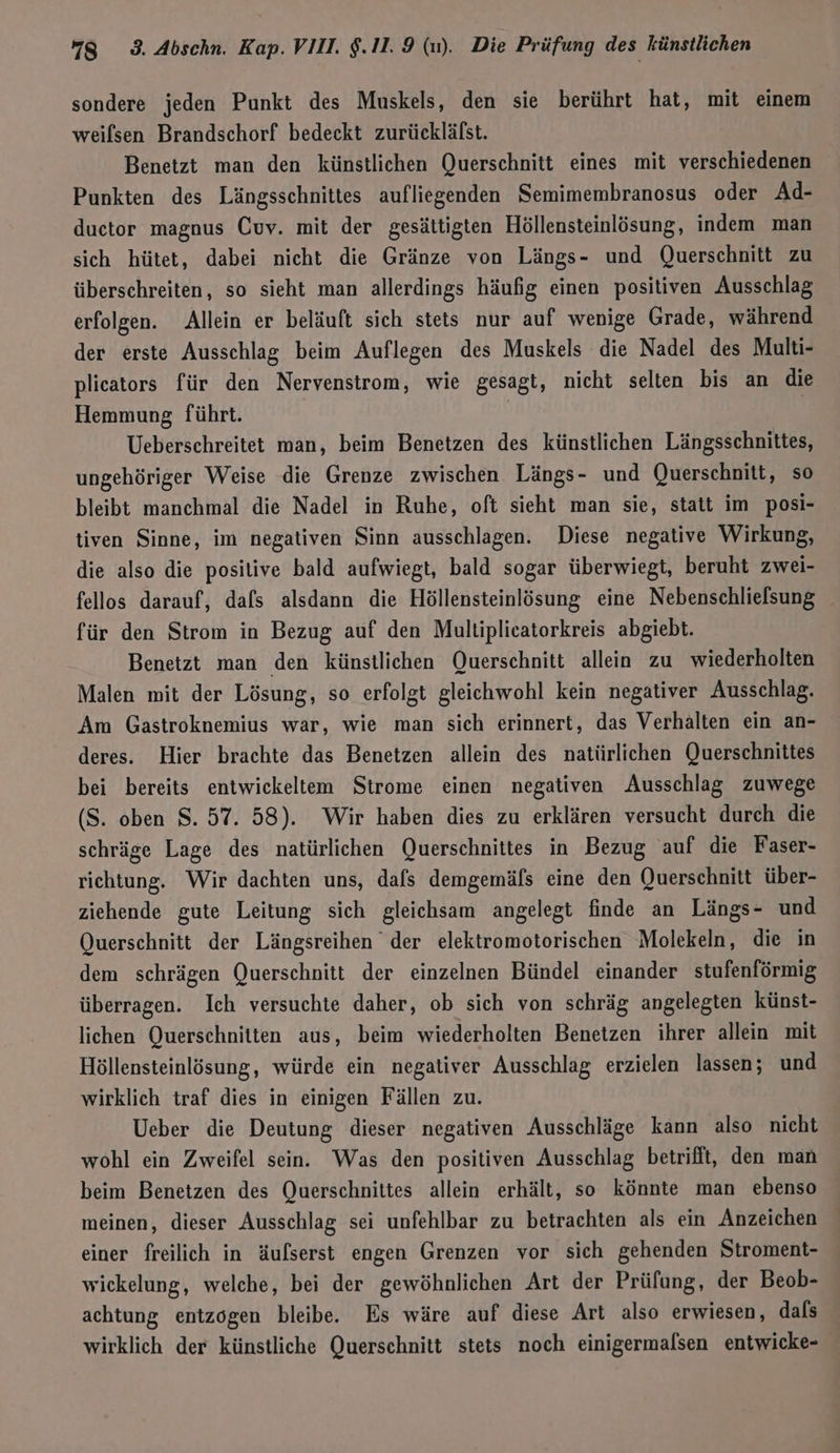 sondere jeden Punkt des Muskels, den sie berührt hat, mit einem weilsen Brandschorf bedeckt zurückläfst. Benetzt man den künstlichen Querschnitt eines mit verschiedenen Punkten des Längsschnittes aufliegenden Semimembranosus oder Ad- duetor magnus Cuv. mit der gesättigten Höllensteinlösung, indem man sich hütet, dabei nicht die Gränze von Längs- und Querschnitt zu überschreiten, so sieht man allerdings häufig einen positiven Ausschlag erfolgen. Allein er beläuft sich stets nur auf wenige Grade, während der erste Ausschlag beim Auflegen des Muskels die Nadel des Multi- plicators für den Nervenstrom, wie gesagt, nicht selten bis an die Hemmung führt. | Ueberschreitet man, beim Benetzen des künstlichen Längsschnittes, ungehöriger Weise die Grenze zwischen Längs- und Querschnitt, so bleibt manchmal die Nadel in Ruhe, oft sieht man sie, statt im posi- tiven Sinne, im negativen Sinn ausschlagen. Diese negative Wirkung, die also die positive bald aufwiegt, bald sogar überwiegt, beruht zwei- fellos darauf, dafs alsdann die Höllensteinlösung eine Nebenschlielsung für den Strom in Bezug auf den Multiplicatorkreis abgiebt. Benetzt man den künstlichen Querschnitt allein zu wiederholten Malen mit der Lösung, so erfolgt gleichwohl kein negativer Ausschlag. Am Gastroknemius war, wie man sich erinnert, das Verhälten ein an- deres. Hier brachte das Benetzen allein des natürlichen Querschnittes bei bereits entwickeltem Strome einen negativen Ausschlag zuwege (S. oben S. 57. 58). Wir haben dies zu erklären versucht durch die schräge Lage des natürlichen Querschnittes in Bezug auf die Faser- richtung. Wir dachten uns, dafs demgemäfs eine den Querschnitt über- ziehende gute Leitung sich gleichsam angelegt finde an Längs- und Querschnitt der Längsreihen der elektromotorischen Molekeln, die in dem schrägen Querschnitt der einzelnen Bündel einander stufenförmig überragen. Ich versuchte daher, ob sich von schräg angelegten künst- lichen Querschnitten aus, beim wiederholten Benetzen ihrer allein mit Höllensteinlösung, würde ein negativer Ausschlag erzielen lassen; und wirklich traf dies in einigen Fällen zu. Ueber die Deutung dieser negativen Ausschläge kann also nicht wohl ein Zweifel sein. Was den positiven Ausschlag betrifit, den man beim Benetzen des Querschnittes allein erhält, so könnte man ebenso meinen, dieser Ausschlag sei unfehlbar zu betrachten als ein Anzeichen einer freilich in äufserst engen Grenzen vor sich gehenden Stroment- wickelung, welche, bei der gewöhnlichen Art der Prüfung, der Beob- achtung entzogen bleibe. Es wäre auf diese Art also erwiesen, dals wirklich der künstliche Querschnitt stets noch einigermalsen entwicke-