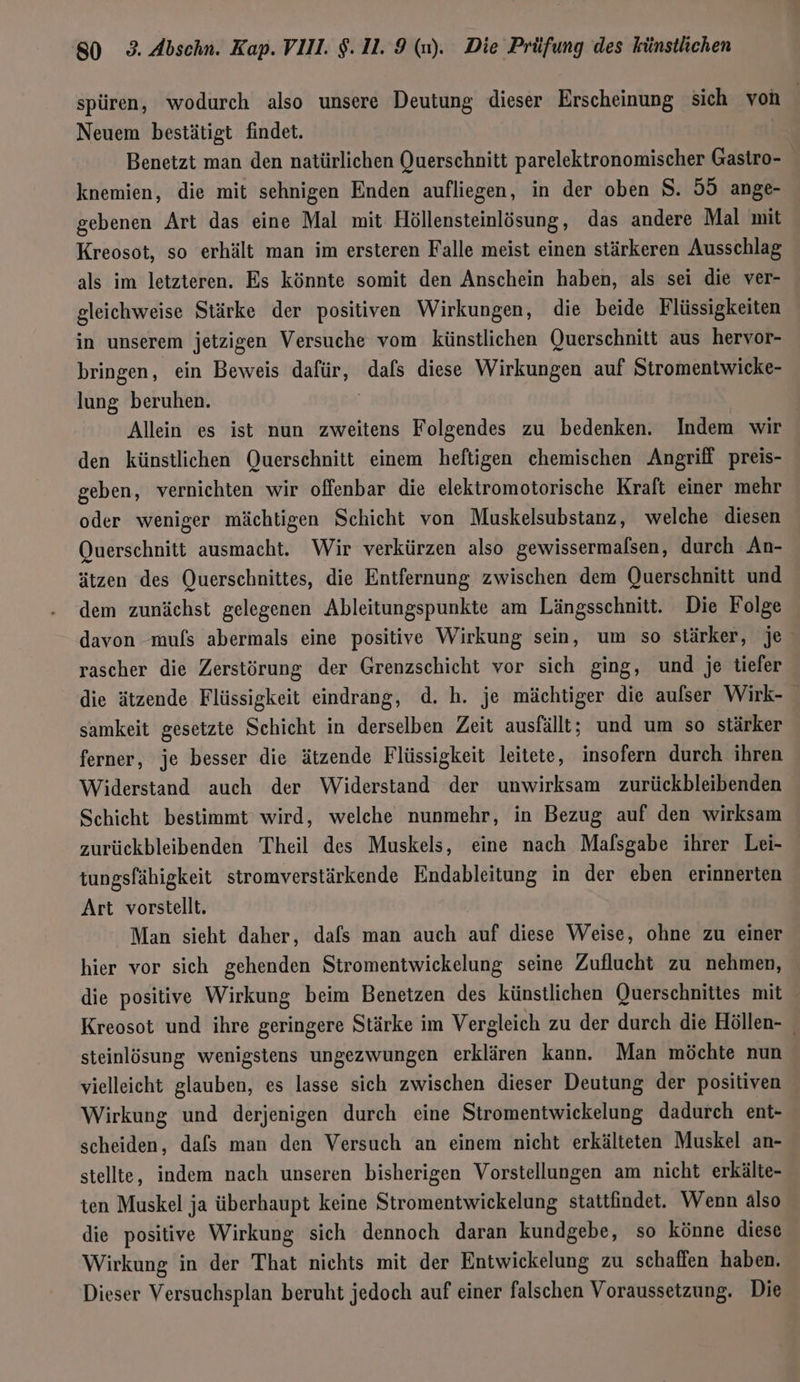 spüren, wodurch also unsere Deutung dieser Erscheinung sich von | Neuem bestätigt findet. | Benetzt man den natürlichen Querschnitt parelektronomischer Gastro- knemien, die mit sehnigen Enden aufliegen, in der oben S. 55 ange- gebenen Art das eine Mal mit Höllensteinlösung , das andere Mal mit Kreosot, so erhält man im ersteren Falle meist einen stärkeren Ausschlag als im letzteren. Es könnte somit den Anschein haben, als sei die ver- gleichweise Stärke der positiven Wirkungen, die beide Flüssigkeiten in unserem jetzigen Versuche vom künstlichen Querschnitt aus hervor- bringen, ein Beweis dafür, dafs diese Wirkungen auf Stromentwicke- lung beruhen. | Allein es ist nun zweitens Folgendes zu bedenken. Indem wir den künstlichen Querschnitt einem heftigen chemischen Angriff preis- geben, vernichten wir offenbar die elektromotorische Kraft einer mehr oder weniger mächtigen Schicht von Muskelsubstanz, welche diesen Querschnitt ausmacht. Wir verkürzen also gewissermalsen, durch An- ätzen des Querschnittes, die Entfernung zwischen dem Querschnitt und dem zunächst gelegenen Ableitungspunkte am Längsschnitt. Die Folge davon mufs abermals eine positive Wirkung sein, um so stärker, je rascher die Zerstörung der Grenzschicht vor sich ging, und je tiefer die ätzende Flüssigkeit eindrang, d. h. je mächtiger die aulser Wirk- samkeit gesetzte Schicht in derselben Zeit ausfällt; und um so stärker ferner, je besser die ätzende Flüssigkeit leitete, insofern durch ihren Widerstand auch der Widerstand der unwirksam zurückbleibenden Schicht bestimmt wird, welche nunmehr, in Bezug auf den wirksam zurückbleibenden Theil des Muskels, eine nach Malsgabe ihrer Lei- tungsfähigkeit stromverstärkende Endableitung in der eben erinnerten Art vorstellt. Man sieht daher, dafs man auch auf diese Weise, ohne zu einer hier vor sich gehenden Stromentwickelung seine Zuflucht zu nehmen, die positive Wirkung beim Benetzen des künstlichen Querschnittes mit Kreosot und ihre geringere Stärke im Vergleich zu der durch die Höllen- steinlösung wenigstens ungezwungen erklären kann. Man möchte nun vielleicht glauben, es lasse sich zwischen dieser Deutung der positiven Wirkung und derjenigen durch eine Stromentwiekelung dadurch ent- scheiden, dafs man den Versuch an einem nicht erkälteten Muskel an- stellte, indem nach unseren bisherigen Vorstellungen am nicht erkälte- ten Muskel ja überhaupt keine Stromentwickelung stattfindet. Wenn also die positive Wirkung sich dennoch daran kundgebe, so könne diese Wirkung in der That nichts mit der Entwickelung zu schaffen haben. Dieser Versuchsplan beruht jedoch auf einer falschen Voraussetzung. Die