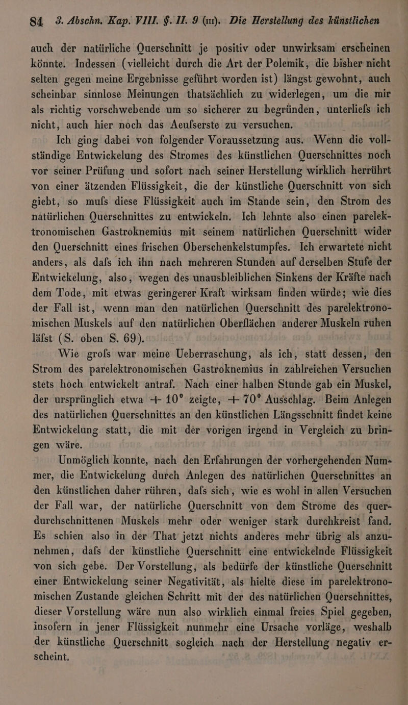 auch der natürliche Querschnitt je positiv oder unwirksam erscheinen könnte. Indessen (vielleicht durch die Art der Polemik, die bisher nicht selten gegen meine Ergebnisse geführt worden ist) längst gewohnt, auch scheinbar sinnlose Meinungen thatsächlich zu widerlegen, um die mir als richtig vorschwebende um 'so sicherer zu begründen, unterliefs ich nicht, auch hier noch das Aeufserste zu versuchen. Ich ging dabei von folgender Voraussetzung aus. Wenn die voll- ständige Entwickelung des Stromes des künstlichen Querschnittes noch vor seiner Prüfung und sofort nach seiner Herstellung wirklich herrührt von einer ätzenden Flüssigkeit, die der künstliche Querschnitt von sich giebt, so muls diese Flüssigkeit auch im Stande sein, den Strom des natürlichen Querschnittes zu entwickeln. Ich lehnte also einen parelek- tronomischen Gastroknemius mit seinem natürlichen Querschnitt wider den Querschnitt eines frischen Oberschenkelstumpfes. Ich erwartete nicht anders, als dafs ich ihn nach mehreren Stunden auf derselben Stufe der Entwickelung, also, wegen des unausbleiblichen Sinkens der Kräfte nach dem Tode, mit etwas geringerer Kraft wirksam finden würde; wie dies der Fall ist, wenn man den natürlichen Querschnitt des parelektrono- mischen Muskels auf den natürlichen Oberflächen anderer Muskeln ruhen läfst (S. oben $. 69). Wie grols war meine Ueberraschung, als ich, statt dessen, den Strom des parelektronomischen Gastroknemius in zahlreichen Versuchen stets hoch entwickelt antraf. Nach einer halben Stunde gab ein Muskel, der ursprünglich etwa -+ 10° zeigte, -+ 70° Ausschlag. Beim Anlegen des natürlichen Querschnittes an den künstlichen Längsschnitt findet keine Entwickelung statt, die mit der vorigen irgend in Vergleich zu brin- gen wäre. Unmöglich konnte, nach den Erfahrungen der vorhergehenden Num- mer, die Entwickelung durch Anlegen des natürlichen Querschnittes an den künstlichen daher rühren, dafs sich, wie es wohl in allen Versuchen der Fall war, der natürliche Querschnitt von dem Strome des quer- durchschnittenen Muskels mehr oder weniger stark durchkreist fand. Es schien also in der That jetzt nichts anderes mehr übrig als anzu- nehmen, dafs der künstliche Querschnitt eine entwickelnde Flüssigkeit von sich gebe. Der Vorstellung, als bedürfe der künstliche Querschnitt einer Entwickelung seiner Negativität, als hielte diese im parelektrono- mischen Zustande gleichen Schritt mit der des natürlichen Querschnittes, dieser Vorstellung wäre nun also wirklich einmal freies Spiel gegeben, insofern in jener Flüssigkeit nunmehr eine Ursache vorläge, weshalb der künstliche Querschnitt sogleich nach der Herstellung negativ er- scheint,