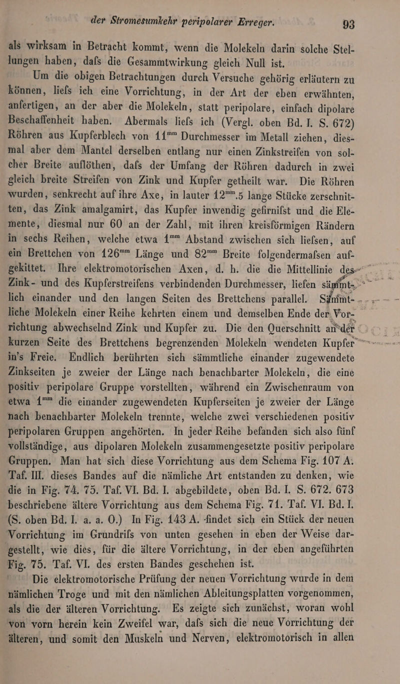 als wirksam in Betracht kommt, wenn die Molekeln darin solche Stel- lungen haben, dals die Gesammtwirkung gleich Null ist. Um die obigen Betrachtungen durch Versuche gehörig erläutern zu können, liefs ich eine Vorrichtung, in der Art der eben erwähnten, anferigen, an der aber die Molekeln, statt peripolare, einfach dipolare Beschaffenheit haben. Abermals liefs ich (Vergl. oben Bd. I. S. 672) Röhren aus Kupferblech von 11”” Durchmesser im Metall ziehen, dies- mal aber dem Mantel derselben entlang nur einen Zinkstreifen von sol- cher Breite auflöthen, dafs der Umfang der Röhren dadurch in zwei gleich breite Streifen von Zink und Kupfer getheilt war. Die Röhren wurden, senkrecht auf ihre Axe, in lauter 12”,5 lange Stücke zerschnit- ten, das Zink amalgamirt, das Kupfer inwendig gefirnifst und die Ele- mente, diesmal nur 60 an der Zahl, mit ihren kreisförmigen Rändern in sechs Reihen, welche etwa 1”” Abstand zwischen sich liefsen, auf ein Brettchen von 126” Länge und 82”” Breite folgendermafsen auf- lieh einander und den langen Seiten des Brettchens parallel. Sännt- liche Molekeln einer Reihe kehrten einem und demselben Ende der, Vor- richtung abwechselnd Zink und Kupfer zu. Die den Querschnitt antder ] in's Freie. Endlich berührten sich sämmtliche einander zugewendete Zinkseiten je zweier der Länge nach benachbarter Molekeln, die eine positiv peripolare Gruppe vorstellten, während ein Zwischenraum von etwa 1”” die einander zugewendeten Kupferseiten je zweier der Länge nach benachbarter Molekeln trennte, welche zwei verschiedenen positiv peripolaren Gruppen angehörten. In jeder Reihe befanden sich also fünf vollständige, aus dipolaren Molekeln zusammengesetzte positiv peripolare Gruppen. Man hat sich diese Vorrichtung aus dem Schema Fig. 107 A. Taf. IN. dieses Bandes auf die nämliche Art entstanden zu denken, wie die in Fig. 74. 75. Taf. VI. Bd. I. abgebildete, oben Bd. I. S. 672. 673 beschriebene ältere Vorrichtung aus dem Schema Fig. 71. Taf. VI. Bd. 1. (S. oben Bd. I. a. a. 0.) In Fig. 143 A. findet sich ein Stück der neuen Vorrichtung im Grundrifs von unten gesehen in eben der Weise dar- | gestellt, wie dies, für die ältere Vorrichtung, in der eben angeführten Fig. 75. Taf. VI. des ersten Bandes geschehen ist. Die elektromotorische Prüfung der neuen Vorrichtung wurde in dem nämlichen Troge und mit den nämlichen Ableitungsplatten vorgenommen, als die der älteren Vorrichtung. Es zeigte sich zunächst, woran wohl von vorn herein kein Zweifel war, dafs sich die neue Vorrichtung der älteren, und somit den Muskeln und Nerven, elektromotorisch in allen