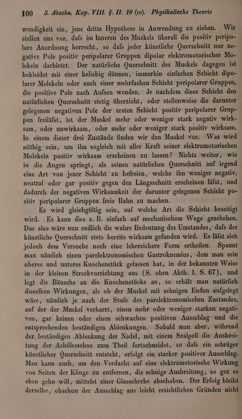 wendigkeit ein, jene dritte Hypothese in Anwendung zu ziehen. Wir stellen uns vor, dafs im Inneren des Muskels überall die positiv peripo- lare Anordnung herrscht, so dafs jeder künstliche Querschnitt nur ne- gative Pole positiv peripolarer Gruppen dipolar elektromotorischer Mo- lekeln darbietet. Der natürliche Querschnitt des Muskels dagegen ist bekleidet mit einer beliebig dünnen, immerhin einfachen Schicht dipo- larer Molekeln oder auch einer mehrfachen Schicht peripolarer Gruppen, die positive Pole nach Aufsen wenden. Je nachdem diese Schicht den natürlichen Querschnitt stetig überzieht, oder stellenweise die darunter gelegenen negativen Pole der ersten Schicht positiv peripolarer Grup- pen freiläfst, ist der Muskel mehr oder weniger stark negativ wirk- sam, oder unwirksam, oder mehr oder weniger stark positiv wirksam. In einem dieser drei Zustände finden wir den Muskel vor. Was wird nöthig sein, um ihn sogleich mit aller Kraft seiner elektromotorischen Molekeln positiv wirksam erscheinen zu lassen? Nichts weiter, wie in die Augen springt, als seinen natürlichen Querschnitt auf irgend eine Art von jener Schicht zu befreien, welche ihn weniger negativ, neutral oder gar positiv gegen den Längsschnitt erscheinen läfst, und dadurch der negativen Wirksamkeit der darunter gelegenen Schicht po- sitiv peripolarer Gruppen freie Bahn zu machen. Es wird gleichgültig sein, auf welche Art die Schicht beseitigt wird. Es kann dies z. B. einfach auf mechanischem Wege geschehen. Das also wäre nun endlich die wahre Bedeutung des Umstandes, dafs der künstliche Querschnitt stets bereits wirksam gefunden wird. Es läfst sich jedoch dem Versuche noch eine lehrreichere Form ertheilen. Spannt man nämlich einen parelektronomischen Gastroknemius, dem man sein oberes und unteres Knochenstück gelassen hat, in der bekannten Weise in der kleinen Streckvorrichtung aus (S. oben Abth. I. S. 67), und legt die Bäusche an die Knochenstücke an, so erhält man natürlich dieselben Wirkungen, als ob der Muskel mit sehnigen Enden aufgelegt wäre, nämlich je nach der Stufe des parelektronomischen Zustandes, auf der der Muskel verharrt, einen mehr oder weniger starken negati- ven, gar keinen oder einen schwachen positiven Ausschlag und die entsprechenden beständigen Ablenkungen. Sobald man aber, während der. beständigen Ablenkung der Nadel, mit einem Scalpell die Ausbrei- tung der Achillessehne zum Theil fortschneidet, so dafs ein schräger künstlicher Querschnitt entsteht, erfolgt ein starker positiver Ausschlag. Man kann auch, um den Verdacht auf eine elektromotorische Wirkung von Seiten der Klinge zu entfernen, die sehnige Ausbreitung, so gut es eben gehn will, mittelst einer Glasscherbe abschaben. Der Erfolg bleibt derselbe, obschon der Ausschlag aus leicht ersichtlichen Gründen nicht