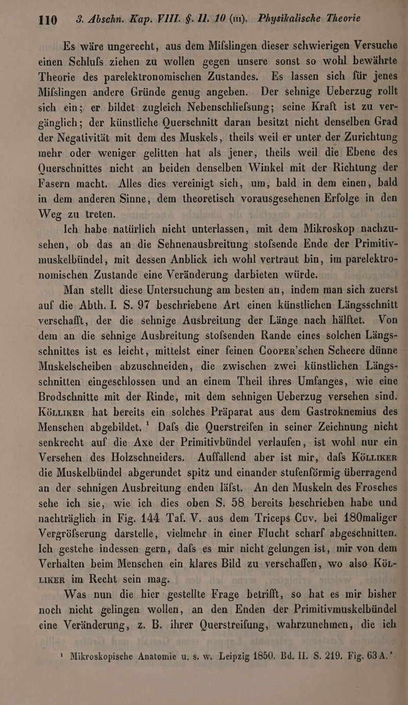 Es wäre ungerecht, aus dem Mifslingen dieser schwierigen Versuche einen Schlufs ziehen zu wollen gegen unsere sonst so wohl bewährte Theorie des parelektronomischen Zustandes. Es lassen sich für jenes Mifslingen andere Gründe genug angeben. Der sehnige Ueberzug rollt sich ein; er bildet zugleich Nebenschliefsung; seine Kraft ist zu ver- gänglich; der künstliche Querschnitt daran besitzt nicht denselben Grad der Negativität mit dem des Muskels, theils weil er unter der Zurichtung mehr oder weniger gelitten hat als jener, theils weil die Ebene des Querschnittes nicht an beiden denselben Winkel mit der Richtung der Fasern macht. Alles dies vereinigt sich, um, bald in dem einen, bald in dem anderen Sinne, dem theoretisch vorausgesehenen Erfolge in den Weg zu treten. Ich habe natürlich nicht unterlassen, mit dem Mikroskop nachzu- sehen, ob das an die Sehnenausbreitung stolsende Ende der Primitiv- muskelbündel, mit dessen Anblick ich wohl vertraut bin, im parelektro- nomischen Zustande eine Veränderung darbieten würde. Man stellt diese Untersuchung am besten an, indem man sich zuerst auf die Abth. 1. S. 97 beschriebene Art einen künstlichen Längsschnitt verschaflt, der die sehnige Ausbreitung der Länge nach hälfte. Von dem an die sehnige Ausbreitung stolsenden Rande eines solchen Längs- schnittes ist es leicht, mittelst einer feinen Coorer’schen Scheere dünne Muskelscheiben abzuschneiden, die zwischen zwei künstlichen Längs- schnitten eingeschlossen und an einem Theil ihres Umfanges, wie eine Brodschnitte mit der Rinde, mit dem sehnigen Ueberzug versehen sind. Köruiker hat bereits ein solches Präparat aus dem Gastroknemius des Menschen abgebildet.  Dafs die Querstreifen in seiner Zeichnung nicht senkrecht auf die Axe der Primitivbündel verlaufen, ist wohl nur ein Versehen des Holzschneiders. Auffallend aber ist mir, dafs KöLLıkEr die Muskelbündel abgerundet spitz und einander stufenförmig überragend an der sehnigen Ausbreitung enden läfst. An den Muskeln des Frosches sehe ich sie, wie ich dies oben S. 58 bereits beschrieben habe und nachträglich in Fig. 144 Taf. V. aus dem Triceps Cuv. bei 180maliger Vergröfserung darstelle, vielmehr in einer Flucht scharf abgeschnitten. Ich gestehe indessen gern, dafs es mir nicht gelungen ist, mir von dem Verhalten beim Menschen ein klares Bild zu verschaffen, wo also Kör- LIKER im Recht sein mag. Was nun die hier gestellte Frage betrifft, so hat es mir bisher noch nicht gelingen wollen, an den Enden der Primitivmuskelbündel eine Veränderung, z. B. ihrer Querstreifung, wahrzunehmen, die ich ı Mikroskopische Anatomie u, s. w. Leipzig 1850. Bd. II. $. 219, Fig. 63 A.