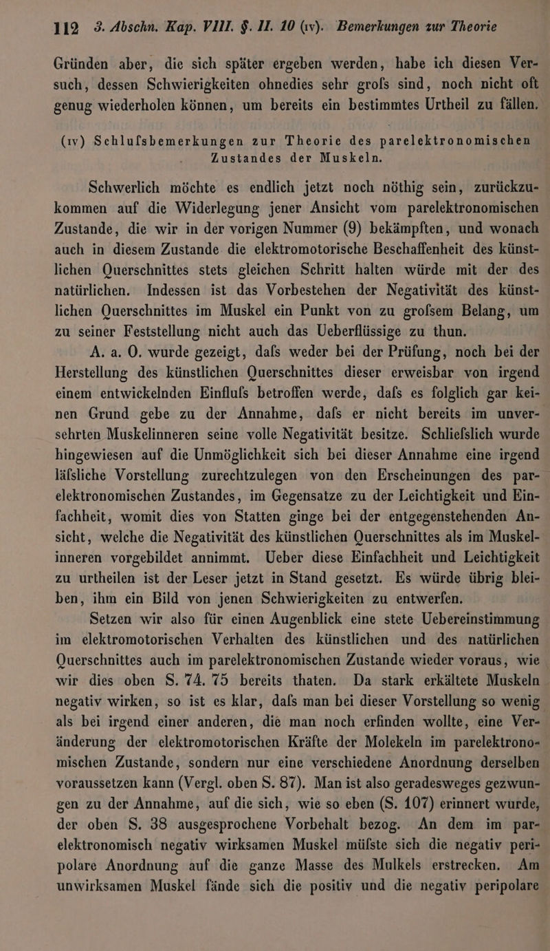 Gründen aber, die sich später ergeben werden, habe ich diesen Ver- such, dessen Schwierigkeiten ohnedies sehr grols sind, noch nicht oft genug wiederholen können, um bereits ein bestimmtes Urtheil zu fällen. (iv) Schlulsbemerkungen zur Theorie des parelektronomischen Zustandes der Muskeln. Schwerlich möchte es endlich jetzt noch nöthig sein, zurückzu- kommen auf die Widerlegung jener Ansicht vom parelektronomischen Zustande, die wir in der vorigen Nummer (9) bekämpften, und wonach auch in diesem Zustande. die elektromotorische Beschaffenheit des künst- lichen Querschnittes stets gleichen Schritt halten würde mit der des natürlichen. Indessen ist das Vorbestehen der Negativität des künst- lichen Querschnittes im Muskel ein Punkt von zu grolsem Belang, um zu seiner Feststellung nicht auch das Ueberflüssige zu thun. A. a. O. wurde gezeigt, dafs weder bei der Prüfung, noch bei der Herstellung des künstlichen Querschnittes dieser erweisbar von irgend einem entwickelnden Einfluls betroffen werde, dafs es folglich gar kei- nen Grund gebe zu der Annahme, dafs er nicht bereits im unver- sehrten Muskelinneren seine volle Negativität besitze. Schliefslich wurde hingewiesen auf die Unmöglichkeit sich bei dieser Annahme eine irgend läfsliche Vorstellung zurechtzulegen von den Erscheinungen des par- elektronomischen Zustandes, im Gegensatze zu der Leichtigkeit und Ein- fachheit, womit dies von Statten ginge bei der entgegenstehenden An- sicht, welche die Negativität des künstlichen Querschnittes als im Muskel- inneren vorgebildet annimmt. Ueber diese Einfachheit und Leichtigkeit zu urtheilen ist der Leser jetzt in Stand gesetzt. Es würde übrig blei- ben, ihm ein Bild von jenen Schwierigkeiten zu entwerfen. Setzen wir also für einen Augenblick eine stete Uebereinstimmung im elektromotorischen Verhalten des künstlichen und des natürlichen Querschnittes auch im parelektronomischen Zustande wieder voraus, wie wir dies oben S. 74. 75 bereits thaten. Da stark erkältete Muskeln negativ wirken, so ist es klar, dals man bei dieser Vorstellung so wenig als bei irgend einer anderen, die man noch erfinden wollte, eine Ver- änderung der elektromotorischen Kräfte der Molekeln im parelektrono- mischen Zustande, sondern nur eine verschiedene Anordnung derselben voraussetzen kann (Vergl. oben S. 87). Man ist also geradesweges gezwun- gen zu der Annahme, auf die sich, wie so eben (S. 107) erinnert wurde, der oben $. 38 ausgesprochene Vorbehalt bezog, An dem im par- elektronomisch negativ wirksamen Muskel müfste sich die negativ peri- polare Anordnung auf die ganze Masse des Mulkels erstrecken. Am unwirksamen Muskel fände sich die positiv und die negativ peripolare