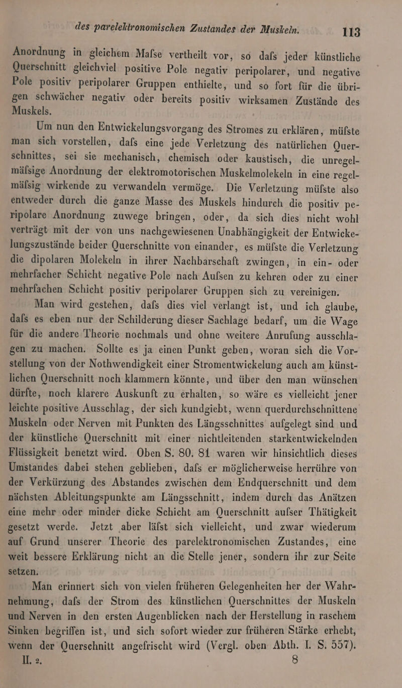 Anordnung in gleichem Mafse vertheilt vor, so dals jeder künstliche Querschnitt gleichviel positive Pole negativ peripolarer, und negative Pole positiv peripolarer Gruppen enthielte, und so fort für die übri- gen schwächer negativ oder bereits positiv wirksamen Zustände des Muskels. Um nun den Entwickelungsvorgang des Stromes zu erklären, mülste man sich vorstellen, dafs eine jede Verletzung des natürlichen Quer- schnittes, sei sie mechanisch, chemisch oder kaustisch, die unregel- mälsige Anordnung der elektromotorischen Muskelmolekeln in eine regel- mälsig wirkende zu verwandeln vermöge. Die Verletzung mülste also entweder durch die ganze Masse des Muskels hindurch die positiv pe- ripolare Anordnung zuwege bringen, oder, da sich dies nicht wohl verträgt mit der von uns nachgewiesenen Unabhängigkeit der Entwicke- lungszustände beider Querschnitte von einander, es mülste die Verletzung die dipolaren Molekeln in ihrer Nachbarschaft zwingen, in ein- oder mehrfacher Schicht negative Pole nach Aufsen zu kehren oder zu einer mehrfachen Schicht positiv peripolarer Gruppen sich zu vereinigen. Man wird gestehen, dafs dies viel verlangt ist, und ich glaube, dals es eben nur der Schilderung dieser Sachlage bedarf, um die Wage für die andere Theorie nochmals und ohne weitere Anrufung ausschla- gen zu machen. Sollte es ja einen Punkt geben, woran sich die Vor- stellung von der Nothwendigkeit einer Stromentwickelung auch am künst- lichen Querschnitt noch klammern könnte, und über den man wünschen dürfte, noch klarere Auskunft zu erhalten, so wäre es vielleicht jener leichte positive Ausschlag, der sich kundgiebt, wenn querdurchschnittene Muskeln oder Nerven mit Punkten des Längsschnittes aufgelegt sind und der künstliche Querschnitt mit einer nichtleitenden starkentwickelnden Flüssigkeit benetzt wird. Oben S. 80. 81 waren wir hinsichtlich dieses Umstandes dabei stehen geblieben, dafs er möglicherweise herrühre von der Verkürzung des Abstandes zwischen dem’ Endquerschnitt und dem nächsten Ableitungspunkte am Längsschnitt, indem durch das Anätzen eine mehr oder minder dicke Schicht am Querschnitt aufser Thätigkeit gesetzt werde. Jetzt aber läfst sich vielleicht, und zwar wiederum auf Grund unserer Theorie des parelektronomischen Zustandes, eine weit bessere Erklärung nicht an die Stelle jener, sondern ihr zur Seite setzen. Man erinnert sich von vielen früheren Gelegenheiten her der Wahr- nehmung, dafs der Strom des künstlichen Querschnittes der Muskeln und Nerven in den ersten Augenblicken nach der Herstellung in raschem Sinken begriffen ist, und sich sofort wieder zur früheren Stärke erhebt, wenn der Querschnitt angefrischt wird (Vergl. oben Abth. I. 8. 557). I. ». | 8