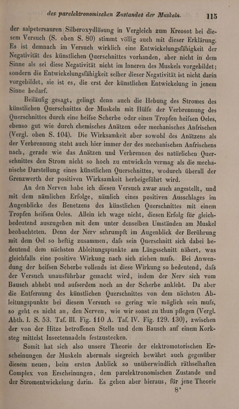 der salpetersauren Silberoxydlösung in Vergleich zum Kreosot bei die- sem Versuch (S. oben $. 80) stimmt völlig auch mit dieser Erklärung. Es ist demnach im Versuch wirklich eine Entwickelungsfähigkeit der Negativität des künstlichen Querschnittes vorhanden, aber nicht in dem Sinne als sei diese Negativität nicht im Inneren des Muskels vorgebildet; sondern die Entwickelungsfähigkeit selber dieser Negativität ist nicht darin vorgebildet, sie ist es, die erst der künstlichen Entwickelung in jenem Sinne bedarf. Beiläufig gesagt, gelingt denn auch die Hebung des Stromes des künstlichen Querschnittes der Muskeln mit Hülfe der Verbrennung des Querschnittes durch eine heifse Scherbe oder einen Tropfen heifsen Oeles, ebenso gut wie durch chemisches Anätzen oder mechanisches Anfrischen (Vergl. oben S. 104). Die Wirksamkeit aber sowohl des Anätzens als der Verbrennung steht auch hier immer der des mechanischen Anfrischens nach, gerade wie das Anätzen und Verbrennen des natürlichen Quer- schnittes den Strom nicht so hoch zu entwickeln vermag als die mecha- nische Darstellung eines künstlichen Querschnittes, wodurch überall der Grenzwerth der positiven Wirksamkeit herbeigeführt wird. An den Nerven habe ich diesen Versuch zwar auch angestellt, und mit dem nämlichen Erfolge, nämlich eines positiven Ausschlages im Augenblicke des Benetzens des künstlichen Querschnittes mit einem Tropfen heifsen Oeles. Allein ich wage nicht, diesen Erfolg für gleich- bedeutend auszugeben mit dem unter denselben Umständen am Muskel beobachteten. Denn der Nerv schrumpft im Augenblick der Berührung mit dem Oel so heftig zusammen, dafs sein Querschnitt sich dabei be- deutend dem nächsten Ableitungspunkte am Längsschnitt nähert, was gleichfalls eine positive Wirkung nach sich ziehen mufs. Bei Anwen- dung der heifsen Scherbe vollends ist diese Wirkung so bedeutend, dals der Versuch unausführbar gemacht wird, indem der Nerv sich vom Bausch abhebt und aulserdem noch an der Scherbe anklebt. Da aber die Entfernung des künstlichen Querschnittes von dem nächsten Ab- leitungspunkte bei diesem Versuch so gering wie möglich sein muls, so geht es nicht an, den Nerven, wie wir sonst zu thun pflegen (Vergl. _Abth. I. S.53. Taf. Il. Fig. 110 A. Taf. IV. Fig. 129. 130), zwischen der von der Hitze betroffenen Stelle und dem Bausch auf einem Kork- steg mittelst Insectennadeln festzustecken. Somit hat sich also unsere Theorie der elektromotorischen Er- scheinungen der Muskeln abermals siegreich bewährt auch gegenüber diesem neuen, beim ersten Anblick so unüberwindlich räthselhaften Complex von Erscheinungen, dem parelektronomischen Zustande und _ der Stromentwiekelung darin. Es gehen aber hieraus, für jene Theorie 8°