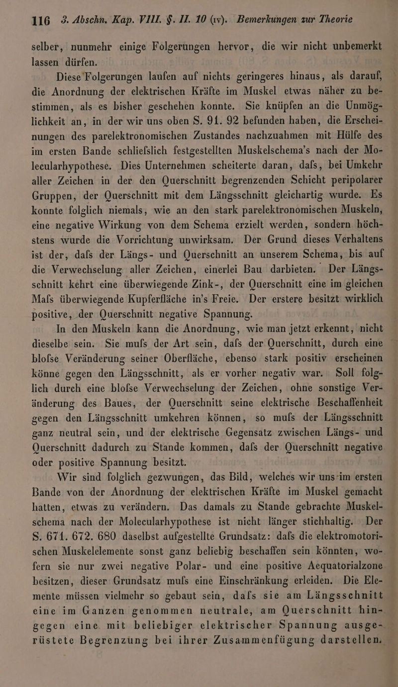 selber, nunmehr einige Folgerungen hervor, die wir nicht unbemerkt lassen dürfen. Diese Folgerungen laufen auf nichts geringeres hinaus, als darauf, die Anordnung der elektrischen Kräfte im Muskel etwas näher zu be- stimmen, als es bisher geschehen konnte. Sie knüpfen an die Unmög- lichkeit an, in der wir uns oben $. 91. 92 befunden haben, die Erschei- nungen des parelektronomischen Zustandes nachzuahmen mit Hülfe des im ersten Bande schliefslich festgestellten Muskelschema’s nach der Mo- lecularhypothese. Dies Unternehmen scheiterte daran, dafs, bei Umkehr aller Zeichen in der den Querschnitt begrenzenden Schicht peripolarer Gruppen, der Querschnitt mit dem Längsschnitt gleichartig wurde. Es konnte folglich niemals, wie an den stark parelektronomischen Muskeln, eine negative Wirkung von dem Schema erzielt werden, sondern höch- stens wurde die Vorrichtung unwirksam. Der Grund dieses Verhaltens ist der, dafs der Längs- und Querschnitt an unserem Schema, bis auf die Verwechselung aller Zeichen, einerlei Bau darbieten. Der Längs- schnitt kehrt eine überwiegende Zink-, der Querschnitt eine im gleichen Mafs überwiegende Kupferfläche in’s Freie. Der erstere besitzt wirklich positive, der Querschnitt negative Spannung. In den Muskeln kann die Anordnung, wie man jetzt erkennt, nicht dieselbe sein. Sie mufs der Art sein, dals der Querschnitt, durch eine blofse Veränderung seiner Oberfläche, ebenso stark positiv erscheinen könne gegen den Längsschnitt, als er vorher negativ war. Soll folg- lich durch eine blofse Verwechselung der Zeichen, ohne sonstige Ver- änderung des Baues, der Querschnitt seine elektrische Beschaflenheit gegen den Längsschnitt umkehren können, so mufs der Längsschnitt ganz neutral sein, und der elektrische Gegensatz zwischen Längs- und Querschnitt dadurch zu Stande kommen, dafs der Querschnitt negative oder positive Spannung besitzt. Wir sind folglich gezwungen, das Bild, welches wir uns’im ersten Bande von der Anordnung der elektrischen Kräfte im Muskel gemacht hatten, etwas zu verändern. Das damals zu Stande gebrachte Muskel- schema nach der Molecularhypothese ist nicht länger stichbaltig. Der S. 671. 672. 680 daselbst aufgestellte Grundsatz: dals die elektromotori- schen Muskelelemente sonst ganz beliebig beschaffen sein könnten, wo- fern sie nur zwei negative Polar- und eine positive Aequatorialzone. besitzen, dieser Grundsatz mufs eine Einschränkung erleiden. Die Ele- mente müssen vielmehr so gebaut sein, dafs sie am Längsschnitt eine im Ganzen genommen neutrale, am Querschnitt hin- gegen eine. mit beliebiger elektrischer Spannung ausge- rüstete Begrenzung bei ihrer Zusammenfügung darstellen,