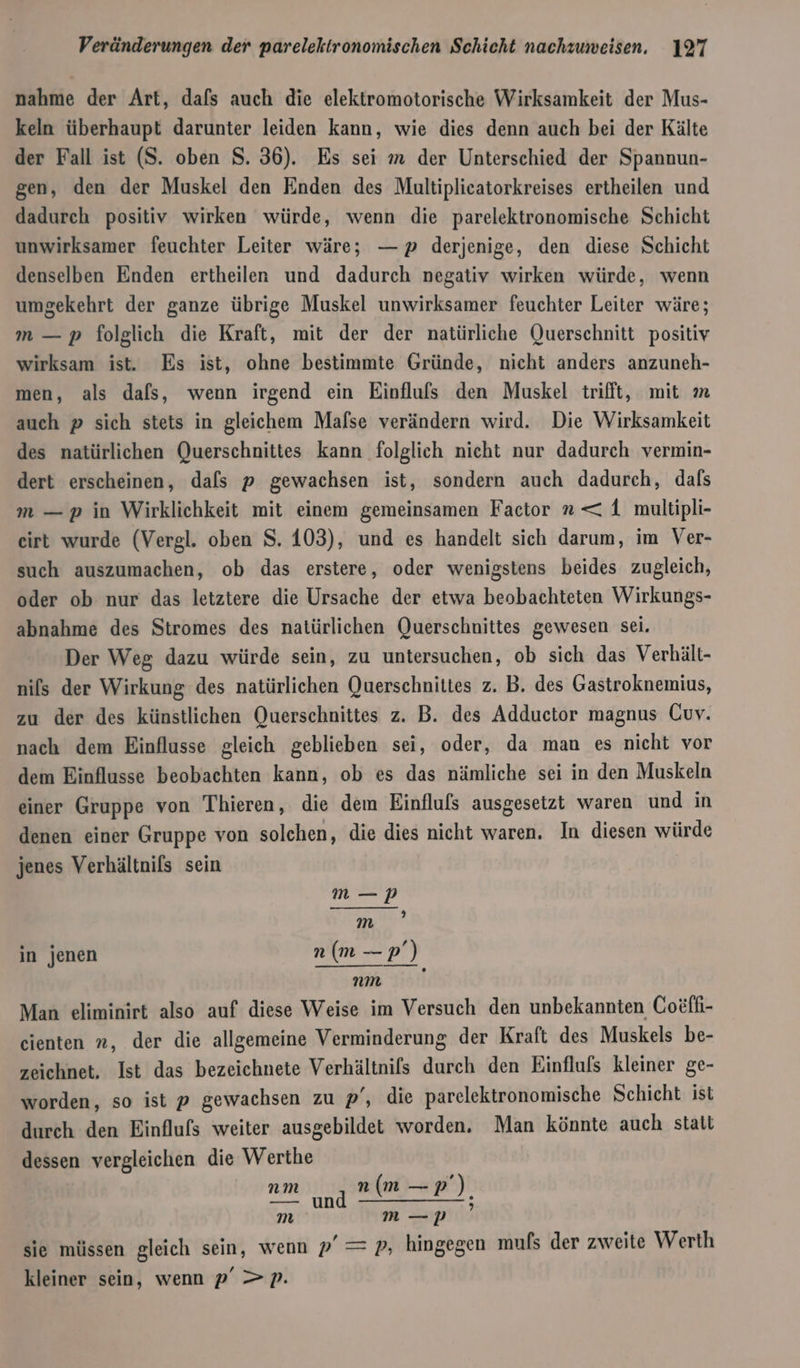 nahme der Art, dafs auch die elektromotorische Wirksamkeit der Mus- keln überhaupt darunter leiden kann, wie dies denn auch bei der Kälte der Fall ist (S. oben 8. 36). Es sei m der Unterschied der Spannun- gen, den der Muskel den Enden des Multiplicatorkreises ertheilen und dadurch positiv wirken würde, wenn die parelektronomische Schicht unwirksamer feuchter Leiter wäre; — p derjenige, den diese Schicht denselben Enden ertheilen und dadurch negativ wirken würde, wenn umgekehrt der ganze übrige Muskel unwirksamer feuchter Leiter wäre; m — p folglich die Kraft, mit der der natürliche Querschnitt positiv wirksam ist. Es ist, ohne bestimmte Gründe, nicht anders anzuneh- men, als dals, wenn irgend ein Einflulfs den Muskel trifft, mit m auch p sich stets in gleichem Mafse verändern wird. Die Wirksamkeit des natürlichen Querschnittes kann folglich nicht nur dadurch vermin- dert erscheinen, dafs p gewachsen ist, sondern auch dadurch, dafs m —p in Wirklichkeit mit einem gemeinsamen Factor n&lt; 1 multipli- eirt wurde (Vergl. oben S. 103), und es handelt sich darum, im Ver- such auszumachen, ob das erstere, oder wenigstens beides zugleich, oder ob nur das letztere die Ursache der etwa beobachteten Wirkungs- abnahme des Stromes des natürlichen Querschnittes gewesen sei. Der Weg dazu würde sein, zu untersuchen, ob sich das Verhält- nils der Wirkung des natürlichen Querschnittes z. B. des Gastroknemius, zu der des künstlichen Querschnittes z. B. des Adductor magnus Guy. nach dem Einflusse gleich geblieben sei, oder, da man es nicht vor dem Einflusse beobachten kann, ob es das nämliche sei in den Muskeln einer Gruppe von Thieren, die dem Einfluls ausgesetzt waren und in denen einer Gruppe von solchen, die dies nicht waren, In diesen würde jenes Verhältnis sein ee m’ in jenen n (m — er nm Man eliminirt also auf diese Weise im Versuch den unbekannten Coefh- cienten n, der die allgemeine Verminderung der Kraft des Muskels be- zeichnet, Ist das bezeichnete Verhältnifs durch den Einflufs kleiner ge- worden, so ist p gewachsen zu p’, die parelektronomische Schicht ist durch den Einflufs weiter ausgebildet worden. Man könnte auch statt dessen vergleichen die Werthe &gt; und RE RR) un m m —p sie müssen gleich sein, wenn p’ = p, hingegen muls der zweite Werth kleiner sein, wenn p’ &gt;p.