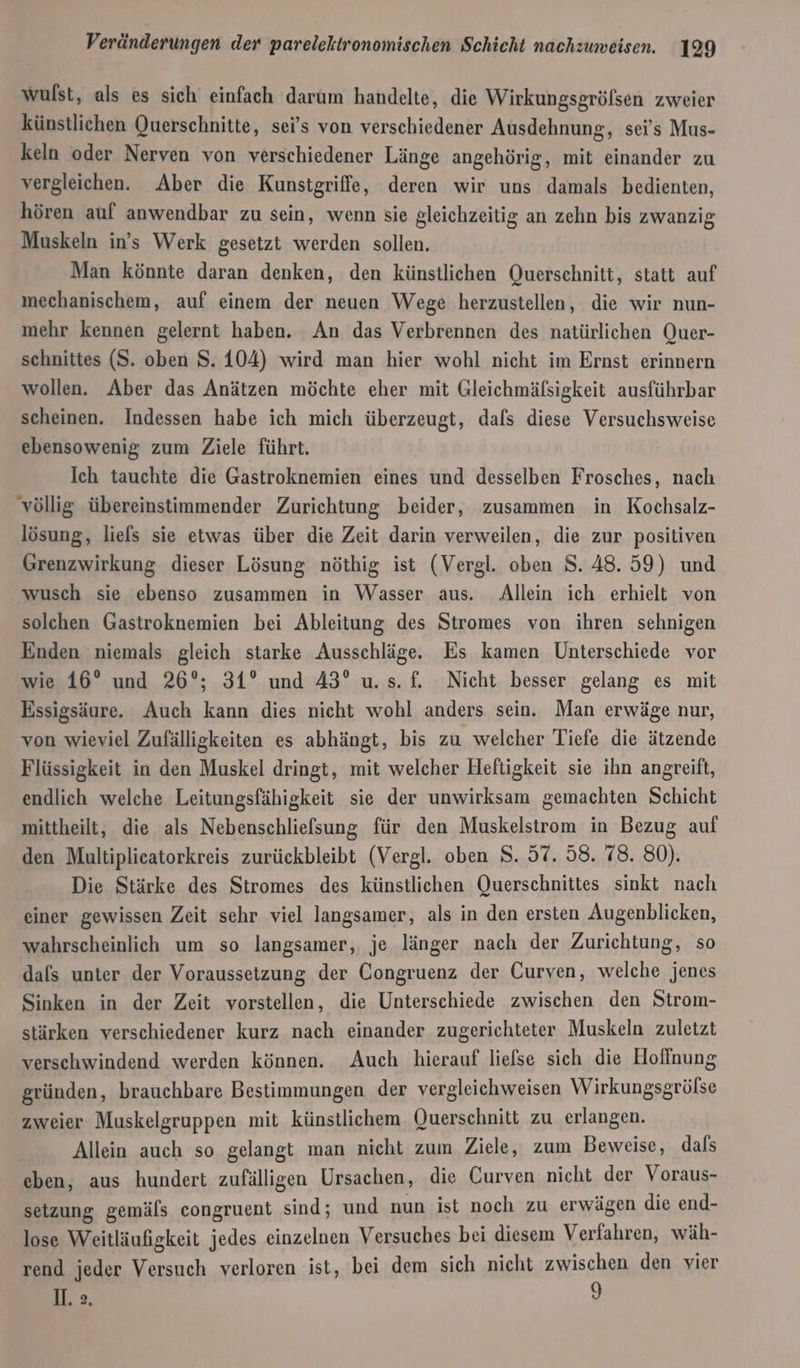 wulst, als es sich einfach darum handelte, die Wirkungsgröfsen zweier künstlichen Querschnitte, sei’s von verschiedener Ausdehnung, sei’s Mus- keln oder Nerven von verschiedener Länge angehörig, mit einander zu vergleichen. Aber die Kunsigriffe, deren wir uns damals bedienten, hören auf anwendbar zu sein, wenn sie gleichzeitig an zehn bis zwanzig Muskeln in’s Werk gesetzt werden sollen. Man könnte daran denken, den künstlichen Querschnitt, statt auf mechanischem, auf einem der neuen Wege herzustellen, die wir nun- mehr kennen gelernt haben. An das Verbrennen des natürlichen Quer- schnittes (S. oben S. 104) wird man hier wohl nicht im Ernst erinnern wollen. Aber das Anätzen möchte eher mit Gleichmäfsigkeit ausführbar scheinen. Indessen habe ich mich überzeugt, dafs diese Versuchsweise ebensowenig zum Ziele führt. Ich tauchte die Gastroknemien eines und desselben Frosches, nach ‘völlig übereinstimmender Zurichtung beider, zusammen in Kochsalz- lösung, liels sie etwas über die Zeit darin verweilen, die zur positiven Grenzwirkung dieser Lösung nöthig ist (Vergl. oben 8. 48.59) und wusch sie ebenso zusammen in Wasser aus. Allein ich erhielt von solchen Gastroknemien bei Ableitung des Stromes von ihren sehnigen Enden niemals gleich starke Ausschläge. Es kamen Unterschiede vor wie 16° und 26°; 31° und 43° u.s. f. Nicht besser gelang es mit Essigsäure. Auch kann dies nicht wohl anders sein. Man erwäge nur, von wieviel Zufälligkeiten es abhängt, bis zu welcher Tiefe die ätzende Flüssigkeit in den Muskel dringt, mit welcher Heftigkeit sie ihn angreift, endlich welche Leitungsfähigkeit sie der unwirksam gemachten Schicht mittheilt, die als Nebenschliefsung für den Muskelstrom in Bezug auf den Multiplieatorkreis zurückbleibt (Vergl. oben S. 57. 58. 78. 80). Die Stärke des Stromes des künstlichen Querschnittes sinkt nach einer gewissen Zeit sehr viel langsamer, als in den ersten Augenblicken, wahrscheinlich um so langsamer,, je länger nach der Zurichtung, so dals unter der Voraussetzung der Congruenz der Curven, welche jenes Sinken in der Zeit vorstellen, die Unterschiede zwischen den Strom- stärken verschiedener kurz nach einander zugerichteter Muskeln zuletzt verschwindend werden können. Auch hierauf liefse sich die Hoffnung gründen, brauchbare Bestimmungen der vergleichweisen Wirkungsgrölse zweier Muskelgruppen mit künstlichem Querschnitt zu erlangen. Allein auch so gelangt man nicht zum Ziele, zum Beweise, dafs eben, aus hundert zufälligen Ursachen, die Curven nicht der Voraus- setzung gemäls congruent sind; und nun ist noch zu erwägen die end- lose Weitläufigkeit jedes einzelnen Versuches bei diesem Verfahren, wäh- rend jeder Versuch verloren ist, bei dem sich nicht zwischen den vier II. &gt;. I