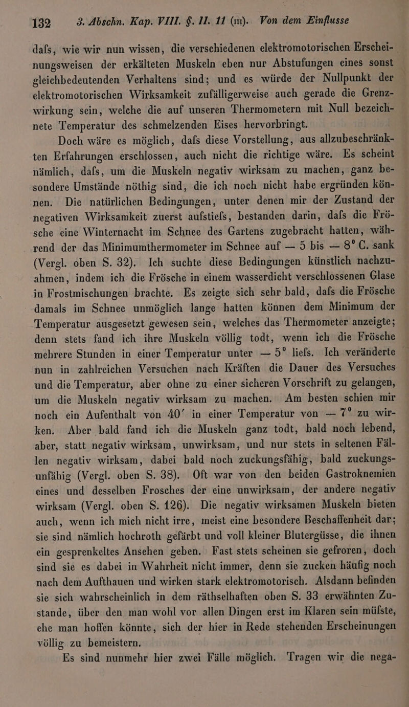 dafs, wie wir nun wissen, die verschiedenen elektromotorischen Erschei- nungsweisen der erkälteten Muskeln eben nur Abstufungen eines sonst gleichbedeutenden Verhaltens sind; und es würde der Nullpunkt der elektromotorischen Wirksamkeit zufälligerweise auch gerade die Grenz- wirkung sein, welche die auf unseren Thermometern mit Null bezeich- nete Temperatur des schmelzenden Eises hervorbringt. Doch wäre es möglich, dals diese Vorstellung, aus allzubeschränk- ten Erfahrungen erschlossen, auch nicht die richtige wäre. Es scheint nämlich, dafs, um die Muskeln negativ wirksam zu machen, ganz be- sondere Umstände nöthig sind, die ich noch nicht habe ergründen kön- nen. Die natürlichen Bedingungen, unter denen mir der Zustand der negativen Wirksamkeit zuerst aufstiels, bestanden darin, dafs die Frö- sche eine Winternacht im Schnee des Gartens zugebracht hatten, wäh- _ rend der das Minimumthermometer im Schnee auf — 5 bis — 8° C. sank (Vergl. oben $. 32). Ich suchte diese Bedingungen künstlich nachzu- ahmen, indem ich die Frösche in einem wasserdicht verschlossenen Glase in Frosimischungen brachte. Es zeigte sich sehr bald, dafs die Frösche damals im Schnee unmöglich lange hatten können dem Minimum der Temperatur ausgesetzt gewesen sein, welches das Thermometer anzeigte; denn stets fand ich ihre Muskeln völlig todt, wenn ich die Frösche mehrere Stunden in einer Temperatur unter — 5° liefs. Ich veränderte nun in zahlreichen Versuchen nach Kräften die Dauer des Versuches und die Temperatur, aber ohne zu einer sicheren Vorschrift zu gelangen, um die Muskeln negativ wirksam zu machen. Am besten schien mir noch ein Aufenthalt von 40’ in einer Temperatur von — 7” zu wir- ken. Aber bald fand ich die Muskeln ganz todt, bald noch lebend, aber, statt negativ wirksam, unwirksam, und nur stets in seltenen Fäl- len negativ wirksam, dabei bald noch zuckungsfähig, bald zuckungs- unfähig (Vergl. oben S. 38). Oft war von den beiden Gastroknemien eines und desselben Frosches der eine unwirksam, der andere negativ wirksam (Vergl. oben S. 126). Die negativ wirksamen Muskeln bieten auch, wenn ich mich nicht irre, meist eine besondere Beschaffenheit dar; sie sind nämlich hochroth gefärbt und voll kleiner Blutergüsse, die ihnen ein gesprenkeltes Ansehen geben. Fast stets scheinen sie gefroren, doch sind sie es dabei in Wahrheit nicht immer, denn sie zucken häufig noch nach dem Aufthauen und wirken stark elektromotorisch. Alsdann befinden sie sich wahrscheinlich in dem räthselhaften oben S. 33 erwähnten Zu- stande, über den man wohl vor allen Dingen erst im Klaren sein mülste, ehe man hoffen könnte, sich der hier in Rede stehenden Erscheinungen völlig zu bemeistern. Es sind nunmehr hier zwei Fälle möglich, Tragen wir die nega-