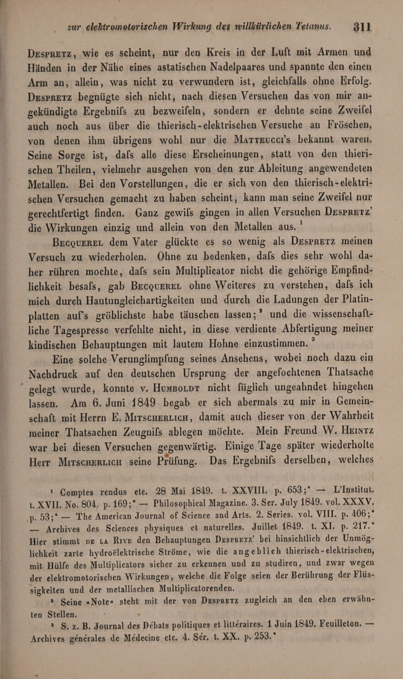 Desprerz, wie es scheint, nur den Kreis in der Luft mit Armen und Händen in der Nähe eines astatischen Nadelpaares und spannte den einen Arm an, allein, was nicht zu verwundern ist, gleichfalls ohne Erfolg. Despretz begnügte sich nicht, nach diesen Versuchen das von mir an- gekündigte Ergebnils zu bezweifeln, sondern er dehnte seine Zweifel auch noch aus über die thierisch-elektrischen Versuche an Fröschen, von denen ihm übrigens wohl nur die Marrevccr's bekannt waren. Seine Sorge ist, dals alle diese Erscheinungen, statt von den thieri- schen Theilen, vielmehr ausgehen von den zur Ableitung angewendeten Metallen. Bei den Vorstellungen, die er sich von den thierisch - elektri- schen Versuchen gemacht zu haben scheint, kann man seine Zweifel nur gerechtfertigt finden. Ganz gewils gingen in allen Versuchen Desprerz die Wirkungen einzig und allein von den Metallen aus. ' Becouerer dem Vater glückte es so wenig als Desprerz meinen Versuch zu wiederholen. Ohne zu bedenken, dals dies sehr wohl da- her rühren mochte, dafs sein Multiplicator nicht die gehörige Empfind- lichkeit besals, gab BEcquEreL ohne Weiteres zu verstehen, dals ich mich durch Hautungleichartigkeiten und durch die Ladungen der Platin- platten auf’s gröblichste habe täuschen lassen;” und die wissenschaft- liche Tagespresse verfehlte nicht, in diese verdiente Abfertigung meiner kindischen Behauptungen mit lJautem Hohne einzustimmen.  Eine solche Verunglimpfung seines Ansehens, wobei noch dazu ein Nachdruck auf den deutschen Ursprung der angefochtenen Thatsache lassen. Am 6. Juni 1849 begab er sich abermals zu mir in Gemein- schaft mit Herrn E. MırscuerLicn, damit auch dieser von der Wahrheit meiner Thatsachen Zeugnifs ablegen möchte. Mein Freund W, Hkıntz war bei diesen Versuchen gegenwärtig. Einige Tage später wiederholte Herr Mirscaeeuicn seine Prüfung. Das Ergebnifs derselben, welches ı Comptes rendus etc. 28 Mai 1849. t. XXVII. p. 653;* — L’Institut, 1. XVII. No. 804, p. 169;* — Philosophieal Magazine. 3. Ser. July 1849. vol. XXX V. — Archives des Seiences physiques et naturelles, Juillet 1849. t. XI p. 217.” Hier stimmt ne ıa Rıvz den Behauptungen Dssrrerz’ bei hinsichtlich der Unmög- lichkeit zarte hydroelektrische Ströme, wie die angeblich thierisch - elektrischen, mit Hülfe des Multiplicators sicher zu erkennen und zu studiren, und zwar wegen der elektromotorischen Wirkungen, welche die Folge seien der Berührung der Flüs- sigkeiten und der metallischen Multiplicatorenden. 2 Seine »Note« steht mit der von Desprerz zugleich an den eben erwähn- ten Stellen. s s $, z.B. Journal des Debats politiques et litteraires. 1 Juin 1849, Feuilleton. —