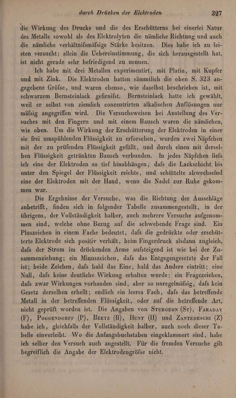 die Wirkung des Drucks und die des Erschütterns bei einerlei Natur des Metalls sowohl als des Elektrolyten die nämliche Richtung und auch die nämliche verhältniflsmälsige Stärke besitzen. Dies habe ich zu lei- sten versucht; allein die Uebereinstimmung, die sich herausgestellt hat, ist nicht gerade sehr befriedigend zu.nennen. Ich habe mit drei Metallen experimentirt, mit Platin, mit Kupfer und mit Zink. Die Elektroden hatten sämmtlich die oben S. 323 an- gegebene Grölse, und waren ebenso, wie daselbst beschrieben ist, mit schwarzem Bernsteinlack gefirnifst. Bernsteinlack hatte ich gewählt, weil er selbst von ziemlich concentrirten alkalischen Auflösungen nur mälsig angegriffen wird. Die Versuchsweisen bei Anstellung des Ver- suches mit den Fingern und mit einem Bausch waren die nämlichen, wie oben. Um die Wirkung der Erschütterung der Elektroden in einer sie frei umspühlenden Flüssigkeit zu erforschen, wurden zwei Näpfchen mit der zu prüfenden Flüssigkeit gefüllt, und durch einen mit dersel- ben Flüssigkeit getränkten Bausch verbunden. In jedes Näpfchen liefs ich eine der Elektroden so tief hinabhängen, dafs die Lackschicht bis unter den Spiegel der Flüssigkeit reichte, und schüttelte abwechselnd eine der Elektroden mit der Hand, wenn die Nadel zur Ruhe gekom- men war. . Die Ergebnisse der Versuche, was die Richtung der Ausschläge anbetrifft, finden sich in folgender Tabelle zusammengestellt, in der übrigens, der Vollständigkeit halber, auch mehrere Versuche aufgenom- men sind, welche ohne Bezug auf die schwebende Frage sind. Ein Pluszeichen in einem Fache bedeutet, dals die gedrückte oder erschüt- terte Elektrode sich positiv verhält, beim Fingerdruck alsdann zugleich, dafs der Strom im drückenden Arme aufsteigend ist wie bei der Zu- sammenziehung; ein Minuszeichen, dafs das Entgegengesetzte der Fall ist; beide Zeichen, dafs bald das Eine, bald das Andere eintritt; eine Null, dafs keine deutliche Wirkung erhalten wurde; ein Fragezeichen, dals zwar Wirkungen vorhanden sind, aber so unregelmälsig, dals kein Gesetz derselben erhellt; endlich ein leeres Fach, dafs das betreffende Metall in der betreffenden Flüssigkeit, oder auf die betreffende Art, nicht geprüft worden ist. Die Angaben von Sturgeon (Sr), Farapay (F), Possenvorrr (P), Beerz (B), Hunt (H) und Zunteoescn (Z) habe ich, gleichfalls der Vollständigkeit halber, auch noch dieser Ta- belle einverleibt. Wo die Anfangsbuchstaben eingeklammert sind, habe ich selber den Versuch auch angestellt. Für die fremden Versuche gilt begreiflich die Angabe der Elektrodengröfse nicht.