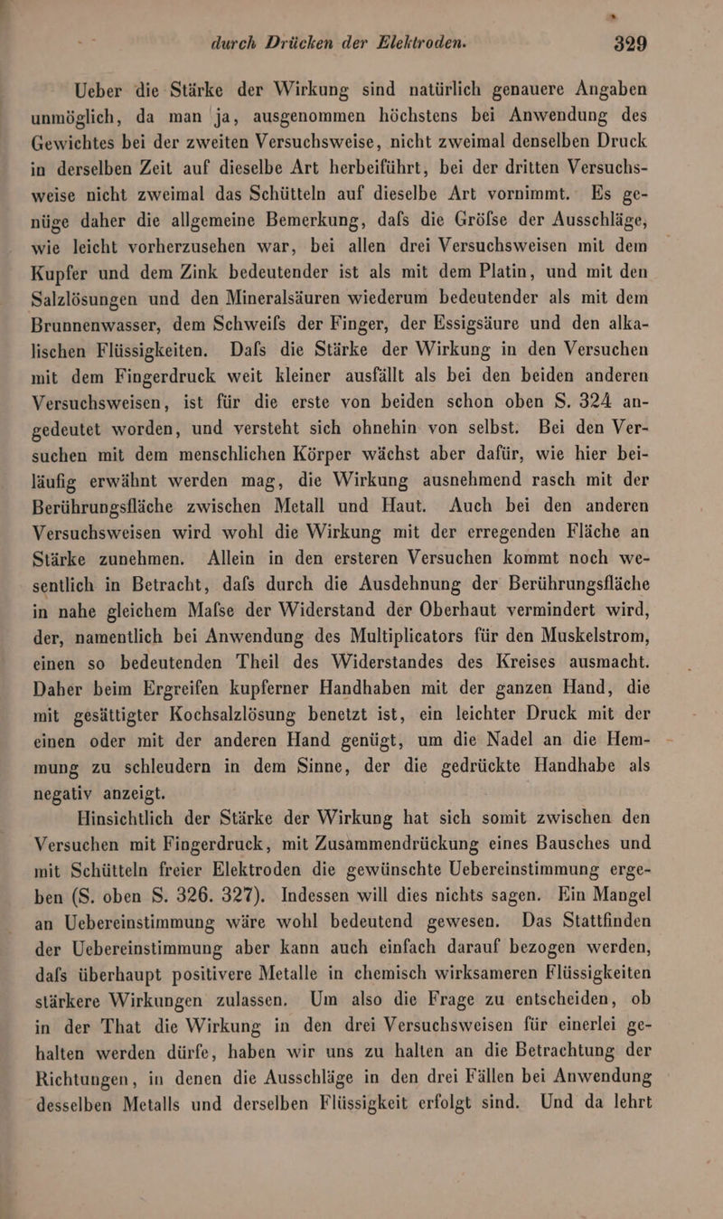 Ueber die Stärke der Wirkung sind natürlich genauere Angaben unmöglich, da man ja, ausgenommen höchstens bei Anwendung des Gewichtes bei der zweiten Versuchsweise, nicht zweimal denselben Druck in derselben Zeit auf dieselbe Art herbeiführt, bei der dritten Versuchs- weise nicht zweimal das Schütteln auf dieselbe Art vornimmt. Es ge- nüge daher die allgemeine Bemerkung, dafs die Grölse der Ausschläge, wie leicht vorherzusehen war, bei allen drei Versuchsweisen mit dem Kupfer und dem Zink bedeutender ist als mit dem Platin, und mit den Salzlösungen und den Mineralsäuren wiederum bedeutender als mit dem Brunnenwasser, dem Schweils der Finger, der Essigsäure und den alka- lischen Flüssigkeiten. Dafs die Stärke der Wirkung in den Versuchen mit dem Fingerdruck weit kleiner ausfällt als bei den beiden anderen Versuchsweisen, ist für die erste von beiden schon oben S. 324 an- gedeutet worden, und versteht sich ohnehin von selbst. Bei den Ver- suchen mit dem menschlichen Körper wächst aber dafür, wie hier bei- läufig erwähnt werden mag, die Wirkung ausnehmend rasch mit der Berührungsfläche zwischen Metall und Haut. Auch bei den anderen Versuchsweisen wird wohl die Wirkung mit der erregenden Fläche an Stärke zunehmen. Allein in den ersteren Versuchen kommt noch we- sentlich in Betracht, dafs durch die Ausdehnung der Berührungsfläche in nahe gleichem Mafse der Widerstand der Oberhaut vermindert wird, der, namentlich bei Anwendung des Multiplicators für den Muskelstrom, einen so bedeutenden Theil des Widerstandes des Kreises ausmacht. Daher beim Ergreifen kupferner Handhaben mit der ganzen Hand, die mit gesättigter Kochsalzlösung benetzt ist, ein leichter Druck mit der einen oder mit der anderen Hand genügt, um die Nadel an die Hem- mung zu schleudern in dem Sinne, der die ae Handhabe als negativ anzeigt. Hinsichtlich der Stärke der Wirkung hat sich somit zwischen den Versuchen mit Fingerdruck, mit Zusammendrückung eines Bausches und mit Schütteln freier Elektroden die gewünschte Uebereinstimmung erge- ben (S. oben S. 326. 327). Indessen will dies nichts sagen. Ein Mangel an Uebereinstimmung wäre wohl bedeutend gewesen. Das Stattfinden der Uebereinstimmung aber kann auch einfach darauf bezogen werden, dafs überhaupt positivere Metalle in chemisch wirksameren Flüssigkeiten stärkere Wirkungen zulassen. Um also die Frage zu entscheiden, ob in der That die Wirkung in den drei Versuchsweisen für einerlei ge- halten werden dürfe, haben wir uns zu halten an die Betrachtung der Richtungen, in denen die Ausschläge in den drei Fällen bei Anwendung desselben Metalls und derselben Flüssigkeit erfolgt sind. Und da lehrt