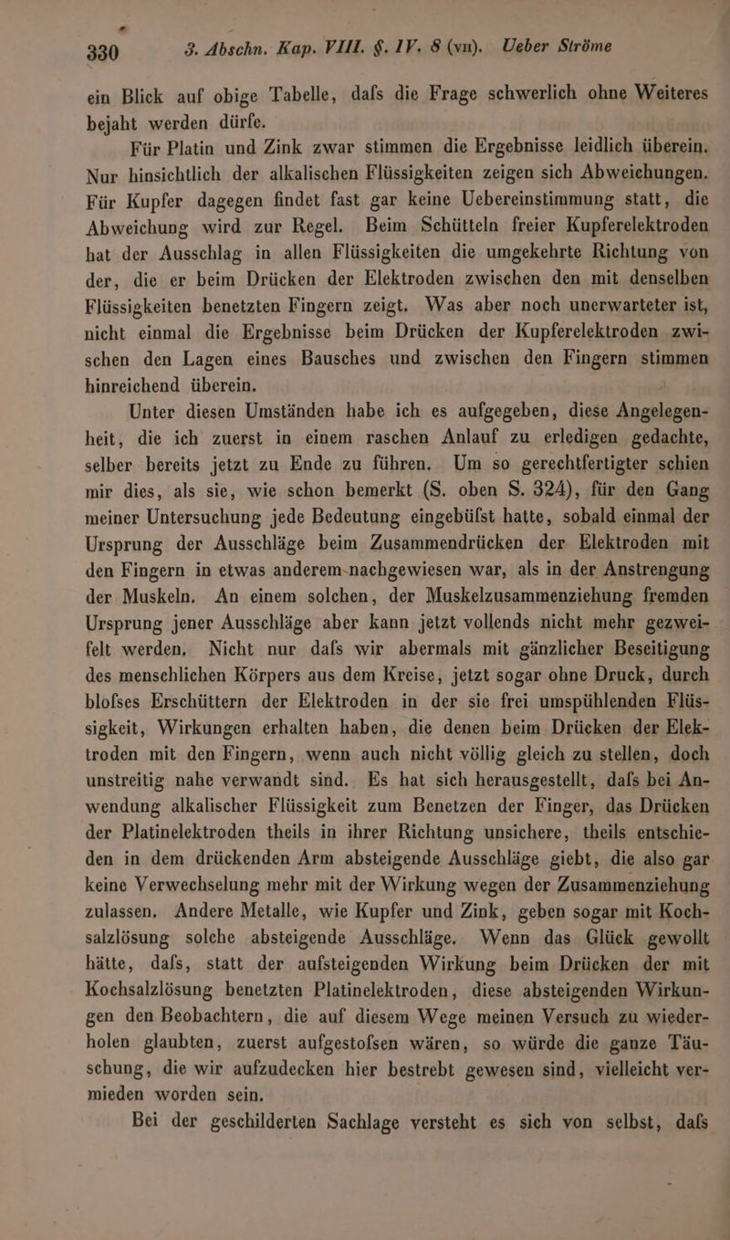 ein Blick auf obige Tabelle, dafs die Frage schwerlich ohne Weiteres bejaht werden dürfe. Für Platin und Zink zwar stimmen die Ergebnisse leidlich überein. Nur hinsichtlich der alkalischen Flüssigkeiten zeigen sich Abweichungen. Für Kupfer dagegen findet fast gar keine Uebereinstimmung statt, die Abweichung wird zur Regel. Beim Schütteln freier Kupferelektroden hat der Ausschlag in allen Flüssigkeiten die umgekehrte Richtung von der, die er beim Drücken der Elektroden zwischen den mit denselben Flüssigkeiten benetzten Fingern zeigt. Was aber noch unerwarteter ist, nicht einmal die Ergebnisse beim Drücken der Kupferelektroden zwi- schen den Lagen eines Bausches und zwischen den Fingern stimmen hinreichend überein. Unter diesen Umständen habe ich es aufgegeben, diese Fade heit, die ich zuerst in einem raschen Anlauf zu erledigen gedachte, selber bereits jetzt zu Ende zu führen. Um so gerechtfertigter schien mir dies, als sie, wie schon bemerkt (S. oben $. 324), für den Gang meiner Untersuchung jede Bedeutung eingebüfst hatte, sobald einmal der Ursprung der Ausschläge beim Zusammendrücken der Elektroden mit den Fingern in etwas anderem-nachgewiesen war, als in der Anstrengung der Muskeln. An einem solchen, der Muskelzusammenziehung fremden Ursprung jener Ausschläge aber kann jetzt vollends nicht mehr gezwei- felt werden. Nicht nur dafs wir abermals mit gänzlicher Beseitigung des menschlichen Körpers aus dem Kreise, jetzt sogar ohne Druck, durch blofses Erschüttern der Elektroden in der sie frei umspühlenden Flüs- sigkeit, Wirkungen erhalten haben, die denen beim Drücken der Elek- troden mit den Fingern, wenn auch nicht völlig gleich zu stellen, doch unstreitig nahe verwandt sind. Es hat sich herausgestellt, dafs bei An- wendung alkalischer Flüssigkeit zum Benetzen der Finger, das Drücken der Platinelektroden theils in ihrer Richtung unsichere, theils entschie- den in dem drückenden Arm absteigende Ausschläge giebt, die also gar keine Verwechselung mehr mit der Wirkung wegen der Zusammenziehung zulassen, Andere Metalle, wie Kupfer und Zink, geben sogar mit Koch- salzlösung solche absteigende Ausschläge. Wenn das Glück gewollt hätte, dafs, statt der aufsteigenden Wirkung beim Drücken der mit Kochsalzlösung benetzten Platinelektroden, diese absteigenden Wirkun- gen den Beobachtern, die auf diesem Wege meinen Versuch zu wieder- holen glaubten, zuerst aufgestofsen wären, so würde die ganze Täu- schung, die wir aufzudecken hier bestrebt gewesen sind, vielleicht ver- mieden worden sein. Bei der geschilderten Sachlage versteht es sich von selbst, dafs