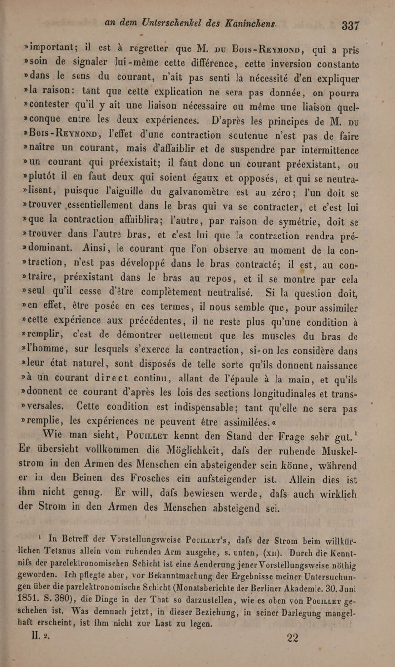 »important; il est A regretter que M. pu Boıs-Reynonp, qui a pris »soin de signaler lui-meme cette difference, cette inversion constante »dans le sens du courant, m’ait pas senti la necessit6 d’en expliquer »la raison: tant que cette explication ne sera pas donnee, on pourra »contester qu'il y ait une liaison necessaire ou me&amp;me une liaison quel- »conque entre les deux experiences. D’apres les prineipes de M. nu »Boıs-Revmonn, leffet d’une contraction soutenue n’est pas de faire »naitre un courant, mais d’affaiblir et de suspendre par intermittence »un courant qui preexistait; il faut donc un courant preexistant, ou »plutöt il en faut deux qui soient egaux et opposes, et qui se neutra- »lisent, puisque l’aiguille du galvanometre est au zero; lun doit se »trouver ‚essentiellement dans le bras qui va se contracter, et dest lui »que la contraction affaiblira; l’autre, par raison de symetrie, doit se »trouver dans l’autre bras, et c’est lui que la contraction rendra pre- »dominant. Ainsi, le courant que l’on observe au moment de la con- »traction, n’est pas developpe dans le bras contracte; il est, au con- »traire, preexistant dans le bras au repos, et il se montre par cela »seul qu'il cesse d’&amp;tre completement neutralise. Si la question doit, »en effet, ötre posde en ces termes, il nous semble que, pour assimiler »cette experience aux precedentes, il ne reste plus qu’une condition A »remplir, c’est de demontrer nettement que les muscles du bras de »’homme, sur lesquels s’exerce la contraction, si-on les considere dans »leur Etat naturel, sont disposes de telle sorte qu’ils donnent naissance »a un courant direct continu, allant de l’&amp;paule A la main, et qu/ils »donnent ce courant d’apres les lois des sections longitudinales et trans- »versales. Cette condition est indispensable; tant quelle ne sera pas »remplie, les experiences ne peuvent £tre assimildes. « Wie man sieht, Poumter kennt den Stand der Frage sehr gut. Er übersieht vollkommen die Möglichkeit, dafs der ruhende Muskel- strom in den Armen des Menschen ein absteigender sein könne, während er in den Beinen des Frosches ein aufsteigender ist. Allein dies ist ihm nicht genug. Er will, dafs bewiesen werde, dafs auch wirklich der Strom in den Armen des Menschen absteigend sei. {1 ! In Betreff der Vorstellungsweise Povizzzr’s, dals der Strom beim willkür- lichen Tetanus allein vom ruhenden Arm ausgehe, s. unten, (xı). Durch die Kennt- nils der parelektronomischen Schicht ist eine Aenderung jener Vorstellungsweise nöthig geworden, Ich pflegte aber, vor Bekanntmachung der Ergebnisse meiner Untersuchun- gen über die parelektronomische Schicht (Monatsberichte der Berliner Akademie. 30. Juni 1851. S. 380), die Dinge in der That so darzustellen, wie es oben von Povizzer ge- schehen ist. Was demnach jetzt, in dieser Beziehung, in seiner Darlegung mangel- haft erscheint, ist ihm nicht zur Last zu legen. 1. 2. 22