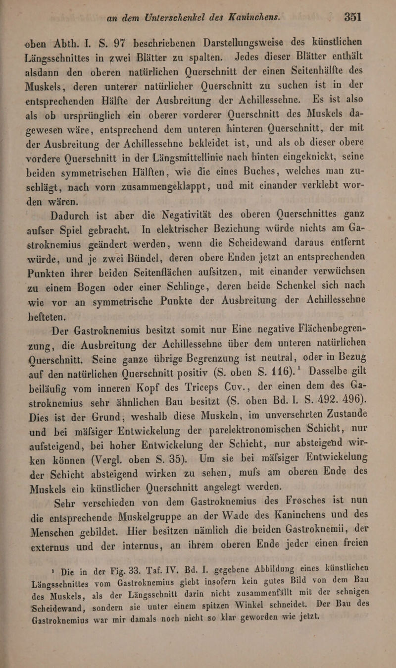 oben Abth. I. S. 97 beschriebenen Darstellungsweise des künstlichen Längssehnittes in zwei Blätter zu spalten. Jedes dieser Blätter enthält alsdann den oberen natürlichen Querschnitt der einen Seitenhälfte des Muskels, deren unterer natürlicher Querschnitt zu suchen ist in der entsprechenden Hälfte der Ausbreitung der Achillessehne. Es ist also als ob ursprünglich ein oberer vorderer Querschnitt des Muskels da- gewesen wäre, entsprechend dem unteren hinteren Querschnitt, der mit der Ausbreitung der Achillessehne bekleidet ist, und als ob dieser obere vordere Querschnitt in der Längsmittellinie nach hinten eingeknickt, seine beiden symmetrischen Hälften, wie die eines Buches, welches man zu- schlägt, nach vorn zusammengeklappt, und mit einander verklebt wor- den wären. Dadurch ist aber die Negativität des oberen Querschnittes ganz aufser Spiel gebracht. In elektrischer Beziehung würde nichts am Ga- stroknemius geändert werden, wenn die Scheidewand daraus entfernt würde, und je zwei Bündel, deren obere Enden jeizt an entsprechenden Punkten ihrer beiden Seitenflächen aufsitzen, mit einander verwüchsen zu einem Bogen oder einer Schlinge, deren beide Schenkel sich nach wie vor an symmetrische Punkte der Ausbreitung der Achillessehne hefteten. Der Gastroknemius besitzt somit nur Eine negative Flächenbegren- zung, die Ausbreitung der Achillessehne über dem unteren natürlichen Querschnitt. Seine ganze übrige Begrenzung ist neutral, oder in Bezug auf den natürlichen Querschnitt positiv (S. oben S. 116). Dasselbe gilt beiläufig vom inneren Kopf des Triceps Cuv., der einen dem des Ga- stroknemius sehr ähnlichen Bau besitzt (S. oben Bd. I. 8. 492. 496). Dies ist der Grund, weshalb diese Muskeln, im unversehrten Zustande und bei mäfsiger Entwickelung der parelektronomischen Schicht, nur aufsteigend, bei hoher Entwickelung der Schieht, nur absteigend wir- ken können (Vergl. oben 8.35). Um sie bei mäfsiger Entwickelung der Schicht absteigend wirken zu sehen, mufs am oberen Ende des Muskels ein künstlicher Querschnitt angelegt werden. Sehr verschieden von dem Gastroknemius des Frosches ist nun die entsprechende Muskelgruppe an der Wade des Kaninchens und des Menschen gebildet. Hier besitzen nämlich die beiden Gastroknemii, der externus und der internus, an ihrem oberen Ende jeder einen freien ı Die in der Fig. 33. Taf. IV. Bd. I. gegebene Abbildung eines künstlichen Längsschnittes vom Gastroknemius giebt insofern kein gutes Bild von dem Bau des Muskels, als der Längsschnitt darin nicht zusammenfällt mit der sehnigen ‘Scheidewand, sondern sie unter einem spitzen Winkel schneidet. Der Bau des Gastroknemius war mir damals noch nieht so klar geworden wie jetzt.