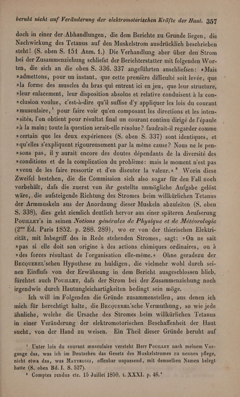 doch in einer der Abhandlungen, die dem Berichte zu Grunde liegen, die Nachwirkung des Tetanus auf den Muskelstrom ausdrücklich beschrieben steht! (S. oben S. 151 Anm. 1.) Die Verhandlung aber über den Strom bei der Zusammenziehung schliefst der Berichterstatter mit folgenden Wor- ten, die sich an die oben S. 336. 337 angeführten anschliefsen: »Mais »admettons, pour un instant, que cette premiere difficulte soit levee, que »la forme des muscles du bras qui entrent iei en jeu, que leur structure, »leur enlacement, leur disposition absolue et relative conduisent &amp; la con- »clusion voulue, c’est-A-dire qu’il suffise d’y appliquer les lois du courant »museulaire,' pour faire voir qu’en composant les directions et les inten- »sites, Fon obtient pour r£sultat final un courant continu dirige de l’&amp;paule »ä la main; toute la question serait-elle resolue? faudrait-il regarder comme »certain que les deux experiences (S. oben S. 337) sont identiques, et »quelles s’expliquent rigoureusement par la möme cause? Nous ne le pen- »sons pas, il y aurait encore des doutes dependants de la diversit&amp; des » conditions et de la complication du probleme: mais le moment n’est pas »venu de les faire ressortir et d’en discuter la valeur.«” Worin diese Zweifel bestehen, die die Commission sich also sogar für den Fall noch vorbehält, dafs die zuerst von ihr gestellte unmögliche Aufgabe gelöst wäre,.die aufsteigende Richtung des Stromes beim willkürlichen Tetanus der Armmuskeln aus der Anordnung dieser Muskeln abzuleiten (S. oben S. 338), dies geht ziemlich deutlich hervor aus einer späteren Aeufserung PoviLter’ s in seinen Notions generales de Physique et de Meteorologie (2”° Ed. Paris 1852. p- 288. 289), wo er von‘der thierischen Elektri- eität, mit Inbegriff des in Rede stehenden Stromes, sagt: »On ne sait »pas si elle doit son origine a des actions chimiques ordinaires, ou ä »des forces resultant de l’organisation elle-meme.« Ohne geradezu der Becqauerzr’schen Hypothese zu huldigen, die vielmehr wohl durch sei- nen Einflulfs von der Erwähnung in dem Bericht ausgeschlossen blieb, fürchtet auch PovirLer, dals der Strom bei der Zusammenziehung noch ‘ irgendwie durch Hautungleichartigkeiten bedingt sein möge. Ich will im Folgenden die Gründe zusammenstellen, aus denen ich mich für berechtigt halte, die Becouzrer’sche Vermuthung, so wie jede ähnliche, welche die Ursache des Stromes beim willkürlichen Tetanus in einer Veränderung der elektromotorischen Beschaffenheit der Haut sucht, von der Hand zu weisen. Ein Theil dieser Gründe beruht auf ! Unter lois du courant museulaire versteht Herr PoviLLer nach meinem Vor- gange das, was ich im Deutschen das Gesetz des Muskelstromes zu nennen pflege, nicht etwa das, was Marreuccı, offenbar unpassend, mit demselben Namen belegt hatte (S. oben Bd. I. S. 527).