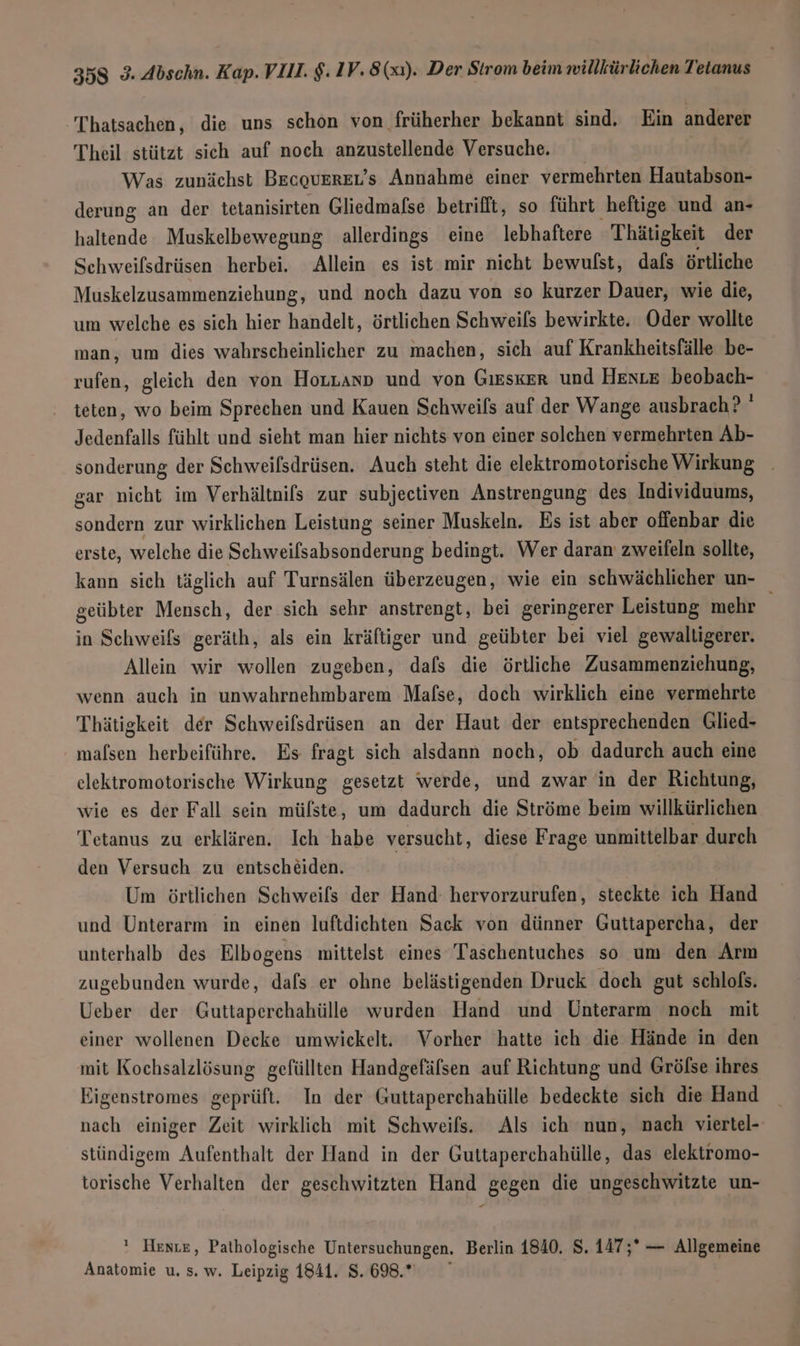 Thatsachen, die uns schon von früherher bekannt sind. Ein anderer Theil stützt sich auf noch anzustellende Versuche Was zunächst BEcQUEREL'S Annahme einer vermehrten Hautabson- derung an der tetanisirten Gliedmalse betrifft, so führt heftige und an- haltende Muskelbewegung allerdings eine lebhaftere Thätigkeit der Schweilsdrüsen herbei. Allein es ist mir nicht bewufst, dals örtliche Muskelzusammenziehung, und noch dazu von so kurzer Dauer, wie die, um welche es sich hier handelt, örtlichen Schweils bewirkte. Oder wollte man, um dies wahrscheinlicher zu machen, sich auf Krankheitsfälle be- rufen, gleich den von Horzanp und von GIESKER und Henze beobach- teten, wo beim Sprechen und Kauen Schweils auf der Wange ausbrach ? ' Jedenfalls fühlt und sieht man hier nichts von einer solchen vermehrten Ab- sonderung der Schweilsdrüsen. Auch steht die elektromotorische Wirkung _ gar nicht im Verhältnifs zur subjectiven Anstrengung des Individuums, sondern zur wirklichen Leistung seiner Muskeln. Es ist aber offenbar die erste, welche die Schweilsabsonderung bedingt. Wer daran zweifeln sollte, kann sich täglich auf Turnsälen überzeugen, wie ein schwächlicher un- geübter Mensch, der sich sehr anstrengt, bei geringerer Leistung mehr in Schweifs geräth, als ein kräftiger und geübter bei viel gewaltigerer. Allein wir wollen zugeben, dafs die örtliche Zusammenziehung, wenn auch in unwahrnehmbarem Mafse, doch wirklich eine vermehrte Thätigkeit der Schweifsdrüsen an der Haut der entsprechenden Glied- mafsen herbeiführe. Es fragt sich alsdann noch, ob dadurch auch eine elektromotorische Wirkung gesetzt werde, und zwar in der Richtung, wie es der Fall sein mülste, um dadurch die Ströme beim willkürlichen Tetanus zu erklären. Ich habe versucht, diese Frage unmittelbar durch den Versuch zu entscheiden. Um örtlichen Schweifs der Hand hervorzurufen, steckte ich Hand und Unterarm in einen luftdichten Sack von dünner Guttapercha, der unterhalb des Elbogens mittelst eines Taschentuches so um den Arm zugebunden wurde, dafs er ohne belästigenden Druck doch gut schlofs. Ueber der Guttaperchahülle wurden Hand und Unterarm noch mit einer wollenen Decke umwickelt. Vorher hatte ich die Hände in den mit Kochsalzlösung gefüllten Handgefäfsen auf Richtung und Gröfse ihres Eigenstromes geprüft. In der Guttaperchahülle bedeckte sich die Hand nach einiger Zeit wirklich mit Schweifs. Als ich nun, nach viertel- stündigem Aufenthalt der Hand in der Guttaperchahülle, das elektromo- torische Verhalten der geschwitzten Hand gegen die ungeschwitzte un- ' Heste, Pathologische Untersuchungen. Berlin 1840. S. 147;* — Allgemeine Anatomie u, s. w. Leipzig 1841. 8.698.”