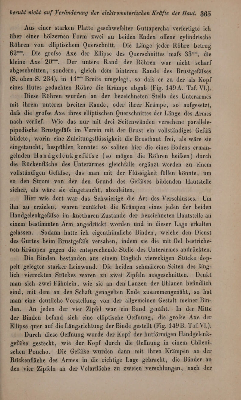 Aus einer starken Platte geschwefelter Guttapercha verfertigte ich über einer hölzernen Form zwei an beiden Enden offene cylindrische _ Röhren von elliptischem Querschnitt. Die Länge jeder Röhre betrug 62”. Die grofse Axe der Ellipse des Querschnittes mals 33, die kleine Axe 20”. Der untere Rand der Röhren war nicht scharf abgeschnitten, sondern, gleich dem hinteren Rande des Brustgefälses (S. oben S. 234), in 11”” Breite umgelegt, so dafs er zu der als Kopf eines Hutes gedachten Röhre die Krämpe abgab (Fig. 149 A. Taf. V1.). Diese Röhren wurden an der bezeichneten Stelle des Unterarmes mit ihrem unteren breiten Rande, oder ihrer Krämpe, so aufgesetzt, dafs die grolse Axe ihres elliptischen Querschnittes der Länge des Armes nach verlief. Wie das nur mit drei Seitenwänden versehene parallele- pipedische Brustgefäls im Verein mit der Brust ein vollständiges Gefäls bildete, worin eine Zuleitungsflüssigkeit die Brusthaut frei, als wäre sie eingetaucht, bespühlen konnte: so sollten hier die eines Bodens erman- gelnden Handgelenkgefälse (so mögen die Röhren heifsen) durch die Rückenfläche des Unterarmes gleichfalls ergänzt werden zu einem vollständigen Gefälse, das man mit der Flüssigkeit füllen könnte, um so den Strom von der den Grund des Gefälses bildenden Hautstelle sicher, als wäre sie eingetaucht, abzuleiten. Hier wie dort war das Schwierige die Art des Verschlusses. Um ihn zu erzielen, waren zunächst die Krämpen eines jeden der beiden Handgelenkgefälse im knetbaren Zustande der bezeichneten Hautstelle an einem bestimmten Arm angedrückt worden und in dieser Lage erkalten gelassen. Sodann hatte ich eigenthümliche Binden, welche den Dienst des Gurtes beim Brustgefäls versahen, indem sie die mit Oel bestriche- nen Krämpen gegen die entsprechende Stelle des Unterarmes andrückten. Die Binden bestanden aus einem länglich viereckigen Stücke dop- pelt gelegter starker Leinwand. Die beiden schmäleren Seiten des läng- lich 'viereckten Stückes waren zu zwei Zipfeln ausgeschnitten. Denkt man sich zwei Fähnlein, wie sie an den Lanzen der Uhlanen befindlich sind, mit-dem an den Schaft genagelten Ende zusammengenäht, so hat man eine deutliche Vorstellung von der allgemeinen Gestalt meiner Bin- den. An jeden der vier Zipfel war ein Band genäht. In der Mitte der Binden befand sich eine elliptische Oeflnung, die grolse Axe der Ellipse quer auf die Längsrichtung der Binde gestellt (Fig. 149 B. Taf. V1.). Durch diese Oeffnung wurde der Kopf der hutförmigen Handgelenk- gefälse gesteckt, wie der Kopf durch die Oeffnung in einem Chileni- schen Poncho. Die Gefälse wurden dann mit ihren Krämpen an der Rückenfläche des Armes in die richtige Lage gebracht, die Bänder an den vier Zipfeln an der Volarfläche zu zweien verschlungen, nach der