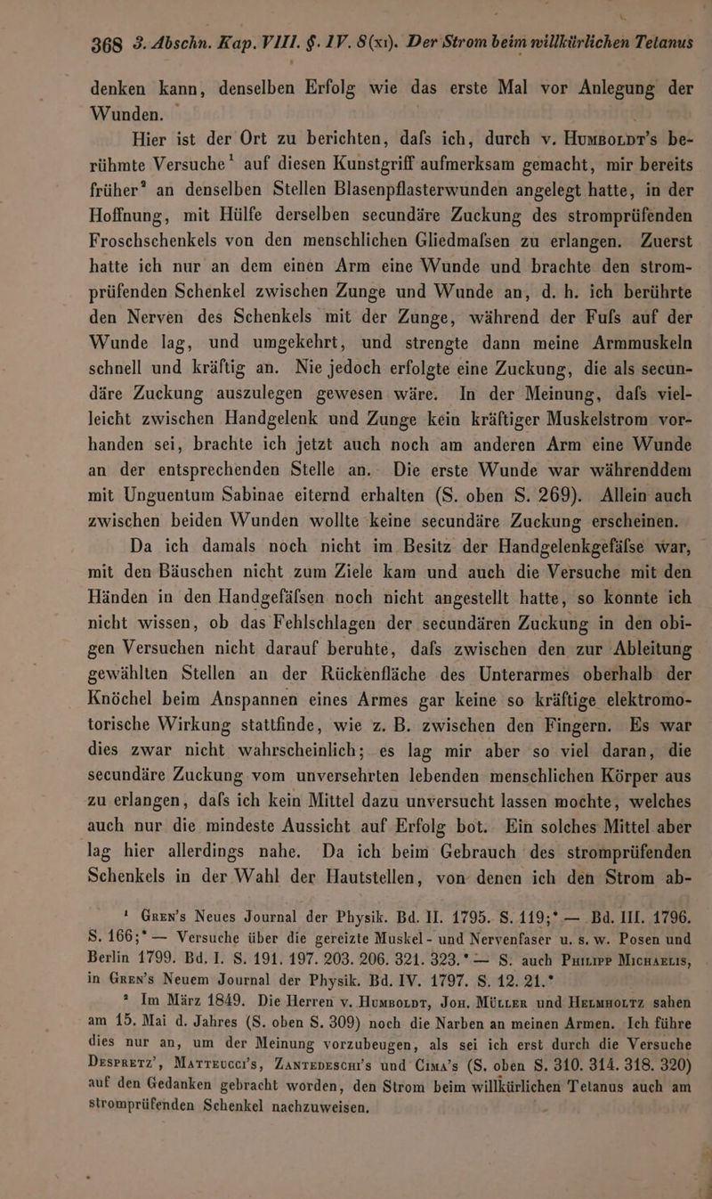 k 368 93. Abschn. Kap.VIIl. $. 1V. 8(xı). Der Strom beim willkürlichen Tetanus denken kann, denselben Erfolg wie das erste Mal vor Anlegung der Wunden. Hier ist der Ort zu berichten, dafs ich, durch v. Humsoror’s be- rühmte Versuche‘ auf diesen Kunstgriff aufmerksam gemacht, mir bereits früher? an denselben Stellen Blasenpflasterwunden angelegt hatte, in der Hoffnung, mit Hülfe derselben secundäre Zuckung des stromprüfenden Froschschenkels von den menschlichen Gliedmalsen zu erlangen. Zuerst hatte ich nur an dem einen Arm eine Wunde und brachte den strom- prüfenden Schenkel zwischen Zunge und Wunde an, d.h. ich berührte den Nerven des Schenkels mit der Zunge, während der Fufs auf der Wunde lag, und umgekehrt, und strengte dann meine Armmuskeln schnell und kräftig an. Nie jedoch erfolgte eine Zuckung, die als secun- däre Zuckung auszulegen gewesen wäre. In der Meinung, dafs viel- leicht zwischen Handgelenk und Zunge kein kräftiger Muskelstrom vor- handen sei, brachte ich jetzt auch noch am anderen Arm eine Wunde an der entsprechenden Stelle an. Die erste Wunde war währenddem mit Unguentum Sabinae eiternd erhalten (S. oben S. 269). Allein auch zwischen beiden Wunden wollte keine secundäre Zuckung erscheinen. Da ich damals noch nicht im Besitz der Handgelenkgefälse war, mit den Bäuschen nicht zum Ziele kam und auch die Versuche mit den Händen in den Handgefäfsen noch nicht angestellt hatte, so konnte ich nicht wissen, ob das Fehlschlagen der secundären Zuckung in den obi- gen Versuchen nicht darauf beruhte, dafs zwischen den zur Ableitung gewählten Stellen an der Rückenfläche des Unterarmes oberhalb der Knöchel beim Anspannen eines Armes gar keine so kräftige elektromo- torische Wirkung stattfinde, wie z. B. zwischen den Fingern. Es war dies zwar nicht wahrscheinlich; es lag mir aber so viel daran, die secundäre Zuckung vom unversehrten lebenden menschlichen Körper aus zu erlangen, dafs ich kein Mittel dazu unversucht lassen mochte, welches auch nur die mindeste Aussicht auf Erfolg bot. Ein solches Mittel aber lag hier allerdings nahe. Da ich beim Gebrauch des stromprüfenden Schenkels in der Wahl der Hautstellen, von denen ich den Strom ab-  Gren’s Neues Journal der Physik. Bd. II. 1795. 8. 119;* — Bd. III. 1796. 8. 166;* — Versuche über die gereizte Muskel- und Nervenfaser u. s. w. Posen und Berlin 1799. Bd. I. S. 191. 197. 203. 206. 321. 323.*— S. auch PuıuiP MicHArLis, in Gren’s Neuem Journal der Physik. Bd. IV. 1797. S, 12. 21.* ° Im März 1849. Die Herren v. Humgoıor, Jos. MürLer und Hermuorrz sahen am 15. Mai d. Jahres (S. oben $. 309) noch die Narben an meinen Armen. Ich führe dies nur an, um der Meinung vorzubeugen, als sei ich erst durch die Versuche Desprerz’, Marreucers, Zantedeschrs und Cıma’s (S. oben S. 310. 314. 318. 320) auf den Gedanken gebracht worden, den Strom beim willkürlichen Telanus auch am Stromprüfenden Schenkel nachzuweisen,