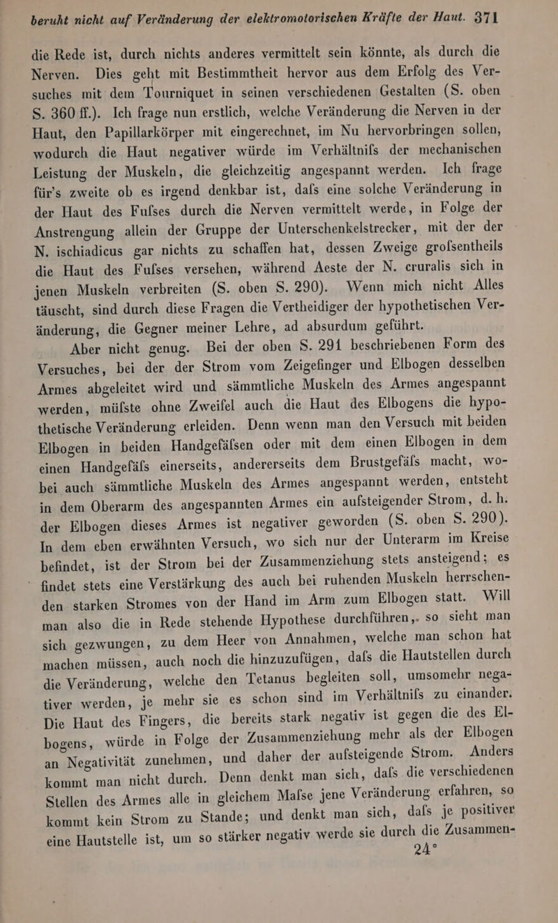 die Rede ist, durch nichts anderes vermittelt sein könnte, als durch die Nerven. Dies geht mit Bestimmtheit hervor aus dem Erfolg des Ver- suches mit dem Tourniquet in seinen verschiedenen Gestalten (S. oben S. 360 ff.). Ich frage nun erstlich, welche Veränderung die Nerven in der Haut, den Papillarkörper mit eingerechnet, im Nu hervorbringen sollen, wodurch die Haut negativer würde im Verhältnifs der mechanischen Leistung der Muskeln, die gleichzeitig angespannt werden. Ich frage für's zweite ob es irgend denkbar ist, dafs eine solche Veränderung in der Haut des Fufses durch die Nerven vermittelt werde, in Folge der Anstrengung allein der Gruppe der Unterschenkelstrecker , mit der der N. ischiadicus gar nichts zu schaffen hat, dessen Zweige grolsentheils die Haut des Fufses versehen, während Aeste der N. cruralis sich in jenen Muskeln verbreiten (S. oben S. 290). Wenn mich nicht Alles täuscht, sind durch diese Fragen die Vertheidiger der hypothetischen Ver- änderung, die Gegner meiner Lehre, ad absurdum geführt. Aber nicht genug. Bei der oben S. 291 beschriebenen Form des Versuches, bei der der Strom vom Zeigefinger und Elbogen desselben Armes abgeleitet wird und sämmtliche Muskeln des Armes angespannt werden, mülste ohne Zweifel auch die Haut des Elbogens die hypo- thetische Veränderung erleiden. Denn wenn man den Versuch mit beiden Elbogen in beiden Handgefälsen oder mit dem einen Elbogen in dem einen Handgefäls einerseits, andererseits dem Brustgefäls macht, wo- bei auch sämmtliche Muskeln des Armes angespannt werden, entsteht in dem Oberarm des angespannten Armes ein aufsteigender Strom, d.h. der Elbogen dieses Armes ist negaliver geworden (S. oben S. 290). In dem eben erwähnten Versuch, wo sich nur der Unterarm im Kreise befindet, ist der Strom bei der Zusammenziehung stets ansteigend; es * findet stets eine Verstärkung des auch bei ruhenden Muskeln herrschen- den starken Stromes von der Hand im Arm zum Elbogen statt. Will man also die in Rede stehende Hypothese durchführen,. so sieht man sich gezwungen, zu dem Heer von Annahmen, welche man schon hat machen müssen, auch noch die hinzuzufügen, dafs die Hautstellen durch die Veränderung, welche den Tetanus begleiten soll, umsomehr nega- tiver werden, je mehr sie es schon sind im Verhältnifs zu einander. Die Haut des Fingers, die bereits stark negativ ist gegen die des EI- bogens, würde in Folge der Zusammenziehung mehr als der Elbogen an Negativität zunehmen, und daher der aufsteigende Strom. Anders kommt man nicht durch. Denn denkt man sich, dafs. die verschiedenen Stellen des Armes alle in gleichem Mafse jene Veränderung, erfahren, so kommt kein Strom zu Stande; und denkt man sich, dafs je positiver eine Hautstelle ist, um so stärker negativ. werde sie durch die Zusammen- 24°