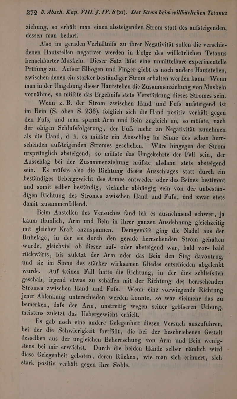 ziehung, so erhält man einen absteigenden Strom statt des aufsteigenden, dessen man bedarf. Also im geraden Verhältnifs zu ihrer Negativität sollen die verschie- denen Hautstellen negativer werden in Folge des willkürlichen Tetanus benachbarter Muskeln. Dieser Satz läfst eine unmittelbare experimentelle Prüfung zu. Aulser Elbogen und Finger giebt es noch andere Hautstellen, zwischen denen ein starker beständiger Strom erhalten werden kann. Wenn iman in der Umgebung dieser Hautstellen die Zusammenziehung von Muskeln vornähme, so mülste das Ergebnifs stets Verstärkung dieses Stromes sein. Wenn z.B. der Strom zwischen Hand und Fufs aufsteigend ist im Bein (S. oben S. 236), folglich sich die Hand positiv verhält gegen den Fuls, und man spannt Arm und Bein zugleich an, so mülste, nach der obigen Schlufsfolgerung, der Fufs mehr an Negativität zunehmen als die Hand, d.h. es müfste ein Ausschlag im Sinne des schon herr- schenden aufsteigenden Stromes geschehen. Wäre hingegen der Strom ursprünglich absteigend, so mülste das Umgekehrte der Fall sein, der Ausschlag bei der Zusammenziehung mülste alsdann stets absteigend sein. Es mülste also die Richtung dieses Ausschlages statt durch ein beständiges Uebergewicht des Armes entweder oder des Beines bestimmt und somit selber beständig, vielmehr abhängig sein von der unbestän- digen Richtung des Stromes zwischen Hand und F uls, und zwar stets damit zusammenfallend. Beim Anstellen des Versuches fand ich es ausnehmend schwer, ja kaum thunlich, Arm und Bein in ihrer ganzen Ausdehnung gleichzeitig mit gleicher Kraft anzuspannen. Demgemäfs ging die Nadel aus der Ruhelage, in der sie durch den gerade herrschenden Strom gehalten wurde, gleichviel ob dieser auf- oder absteigend war, bald vor- bald rückwärts, bis zuletzt der Arm oder das Bein den Sieg davontrug, und sie im Sinne des stärker wirksamen Gliedes entschieden abgelenkt wurde. Auf keinen Fall hatte die Richtung, in der dies schliefslich geschah, irgend etwas zu schaffen mit der Richtung des herrschenden Stromes zwischen Hand und Fuls. Wenn eine vorwiegende Richtung. jener Ablenkung unterschieden werden konnte, so war vielmehr das zu bemerken, dals der Arm, unstreitig wegen seiner grölseren Uebung, meistens zuletzt das Uebergewicht erhielt. Es gab noch eine andere‘ Gelegenheit diesen Versuch auszuführen, bei der die Schwierigkeit fortfällt, die bei der beschriebenen Gestalt desselben aus der ungleichen Beherrschung von Arm und Bein wenig- diese Gelegenheit geboten, deren Rücken, wie man sich erinnert, sich stark positiv verhält gegen ihre Sohle,