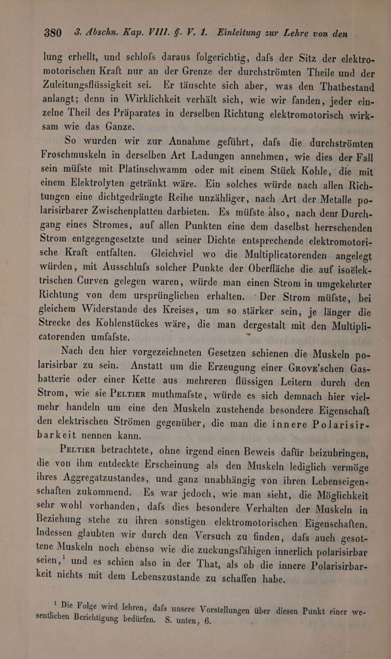 lung erhellt, und schlofs daraus folgerichtig, dafs der Sitz der elektro- motorischen Kraft nur an der Grenze der durchströmten Theile und der Zuleitungsflüssigkeit sei. Er täuschte sich aber, was den Thatbestand anlangt; denn in Wirklichkeit verhält sich, wie wir fanden, jeder ein- zelne Theil des Präparates in derselben Richtung elektromotorisch wirk- sam wie das Ganze. So wurden wir zur Annahme geführt, dafs die durchströmten Froschmuskeln in derselben Art Ladungen annehmen, wie dies der Fall sein mülste mit Platinschwamm oder mit einem Stück Kohle, die mit einem Elektrolyten getränkt wäre. Ein solches würde nach allen Rich- tungen eine dichtgedrängte Reihe unzähliger, nach Art der Metalle po- larisirbarer Zwischenplatten darbieten. Es mülste also, nach dent Durch- gang eines Stromes, auf allen Punkten eine dem daselbst herrschenden Strom entgegengesetzte und seiner Dichte entsprechende elektromotori- sche Kraft entfalten. Gleichviel wo die Multiplicatorenden angelegt würden, mit Ausschlufs solcher Punkte der Oberfläche die auf isoälek- trischen Curven gelegen waren, würde man einen Strom in umgekehrter Richtung von dem ursprünglichen erhalten. “Der Strom mülfste, bei gleichem Widerstande des Kreises, um so stärker sein, je länger die Strecke des Kohlenstückes wäre, die man dergestalt mit den Multipli- catorenden umfalste. : Nach den hier vorgezeichneten Gesetzen schienen die Muskeln po- larisirbar zu sein. Anstatt um die Erzeugung einer Grove’schen Gas- batterie oder einer Kette aus mehreren flüssigen Leitern durch den Strom, wie sie PELTIER muthmalste, würde es sich demnach hier viel- mehr handeln um eine den Muskeln zustehende besondere Eigenschaft den elektrischen Strömen gegenüber, die man die innere Polarisir- barkeit nennen kann. PELTIER betrachtete, ohne irgend einen Beweis dafür beizubringen, die von ihm entdeckte Erscheinung als den Muskeln lediglich vermöge ihres Aggregatzustandes, und ganz unabhängig von ihren Lebenseigen- schaften zukommend. Es war jedoch, wie man sieht, die Möglichkeit sehr wohl vorhanden, dafs dies besondere Verhalten der Muskeln in Beziehung stehe zu ihren sonstigen elektromotorischen Eigenschaften. Indessen glaubten wir durch den Versuch zu finden, dafs auch gesot- tene Muskeln noch ebenso wie die zuckungsfähigen innerlich polarisirbar seien,’ und es schien also in der That, als ob die innere Polarisirbar- keit nichts mit dem Lebenszustande zu schaffen habe. &amp; Die Folge wird lehren, dafs unsere Vorstellungen über diesen Punkt einer we- sentlichen Berichtigung bedürfen. $. unten, 6.