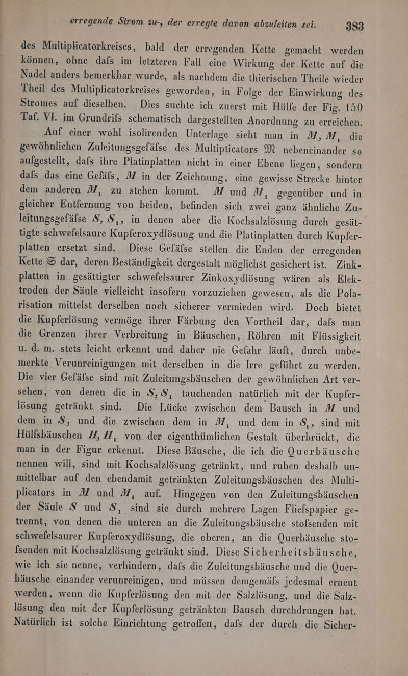 erregende Strom zu-, der erregte davon abzuleiten sei. 333 des Multiplicatorkreises, bald der erregenden Kette gemacht werden können, ohne dafs im letzteren Fall eine Wirkung der Kette auf die Nadel anders bemerkbar wurde, als nachdem die thierischen Theile wieder Theil des Multiplicatorkreises geworden, in Folge der Einwirkung des Stromes auf dieselben. Dies suchte ich zuerst mit Hülfe der Fig. 150 Taf. VI. im Grundrifs schematisch dargestellten Anordnung zu erreichen. ‚Auf einer wohl isolirenden Unterlage sieht man in M, M, die gewöhnlichen Zuleitungsgefälse des Multiptieators M nebeneinander so aufgestellt, dafs ihre Platinplatten nicht in einer Ebene liegen, sondern dals das eine Gefäls, M in der Zeichnung, eine gewisse Strecke hinter dem anderen M, zu stehen kommt. M und M, gegenüber und in gleicher Entfernung von beiden, befinden sich zwei ganz ähnliche Zu- leitungsgefälse S, S,, in denen aber die Kochsalzlösung durch gesät- tigte schwefelsaure Kupferoxydlösung und die Platinplatten durch Kupfer- platten ersetzt sind. Diese Gefäfse stellen die Enden der erregenden Kette © dar, deren Beständigkeit dergestalt möglichst gesichert ist. Zink- platten in gesättigter schwefelsaurer Zinkoxydlösung wären als Elek- troden der Säule vielleicht insofern vorzuziehen gewesen, als die Pola- risation mittelst derselben noch sicherer vermieden wird. Doch bietet die Kupferlösung vermöge ihrer Färbung den Vortheil dar, dafs man die Grenzen ihrer Verbreitung in Bäuschen, Röhren mit Flüssigkeit u. d. m. stets leicht erkennt und daher nie Gefahr läuft, durch unbe- merkte Verunreinigungen mit derselben in die Irre geführt zu werden, Die vier Gefälse sind mit Zuleitungsbäuschen der gewöhnlichen Art ver- sehen, von denen die in 8,8, tauchenden natürlich mit der Kupfer- lösung getränkt sind. Die Lücke zwischen dem Bausch in M und dem in S, und die zwischen dem in M, und dem in S,, sind mit Hülfsbäuschen 27, 7, von der eigenthümlichen Gestalt überbrückt, die man in der Figur erkennt. Diese Bäusche, die ich die Querbäusche nennen will, sind mit Kochsalzlösung getränkt, und ruhen deshalb un- mittelbar auf den ebendamit getränkten Zuleitungsbäuschen des Multi- plicators in M und M, auf. Hingegen von den Zuleitungsbäuschen der Säule S und S, sind sie durch mehrere Lagen Fliefspapier ge- trennt, von denen die unteren an die Zuleitungsbäusche stofsenden mit schwefelsaurer Kupferoxydlösung, die oberen, an die Querbäusche sto- [senden mit Kochsalzlösung getränkt sind. Diese Sicherheitsbäusche, wie ich sie nenne, verhindern, dafs die Zuleitungsbäusche und die QOuer- bäusche einander verunreinigen, und müssen demgemäfs jedesmal erneut werden, wenn die Kupferlösung den mit der Salzlösung, und die Salz- lösung den mit der Kupferlösung getränkten Bausch durchdrungen hat. Natürlich ist solche Einrichtung getroffen, dafs der durch die Sicher-