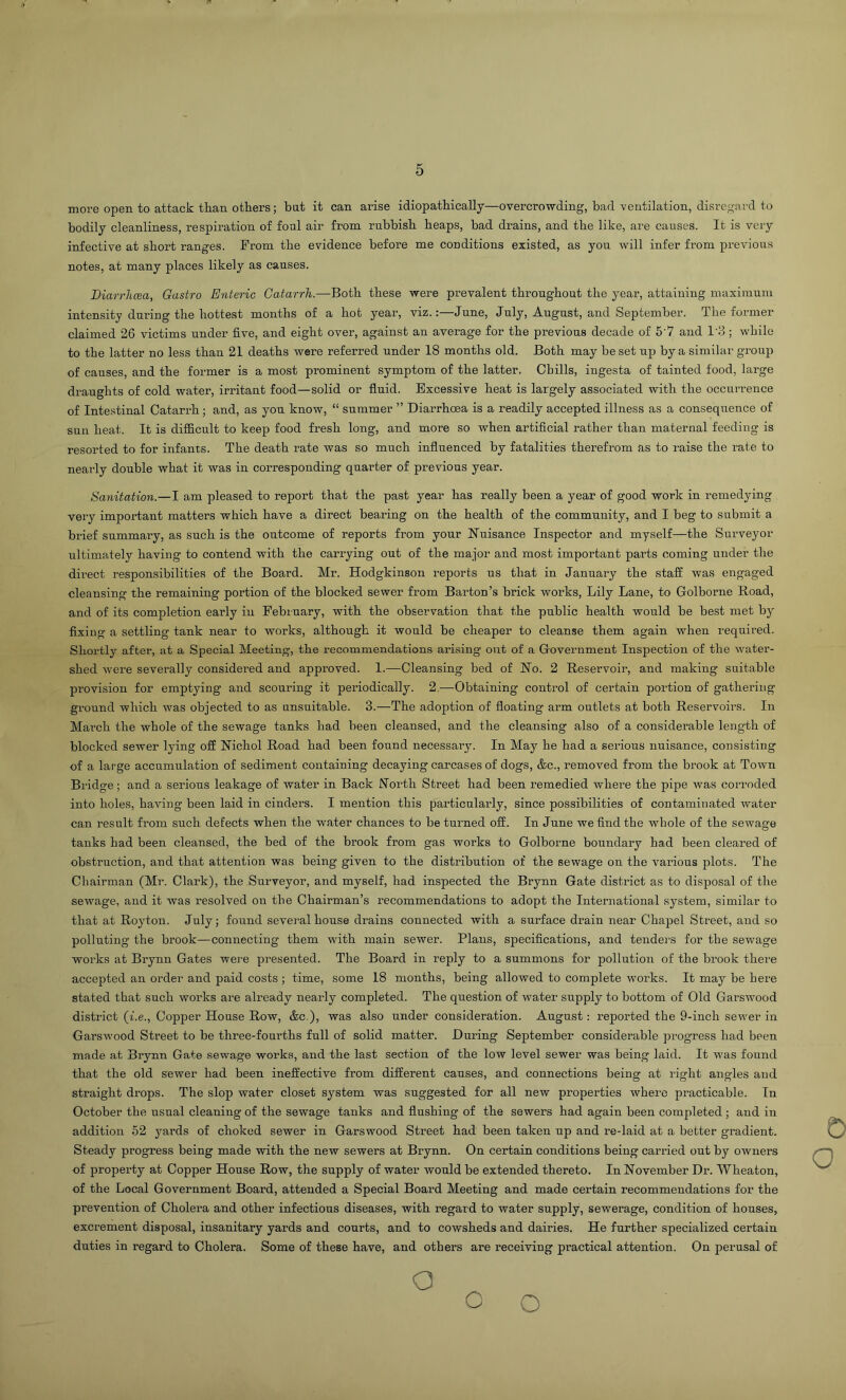 more open to attack than others; bat it can arise idiopathically—overcrowding, bad ventilation, disregard to bodily cleanliness, respiration of foal air from rubbish heaps, bad drains, and the like, are causes. It is very infective at short ranges. Prom the evidence before me conditions existed, as you will infer from previous notes, at many places likely as causes. Biarrlicea, Gastro Enteric Catarrh.—Both these were prevalent throughout the year, attaining maximum intensity during the hottest months of a hot year, viz.:—June, July, August, and September. The former claimed 26 victims under five, and eight over, against an average for the previous decade of 5'7 and 1'3; while to the latter no less than 21 deaths were referred nnder 18 months old. Both may beset up by a similar group of causes, and the former is a most prominent symptom of the latter. Chills, ingesta of tainted food, large draughts of cold water, irritant food—solid or fluid. Excessive heat is largely associated with the occurrence of Intestinal Catarrh; and, as you know, “ summer ” Diai-rhoea is a readily accepted illness as a consequence of sun heat. It is difficult to keep food fresh long, and more so when artificial rather than maternal feeding is resorted to for infants. The death rate was so much influenced by fatalities therefrom as to raise the rate to neaily double what it was in corresponding quarter of previous year. Sanitation.—I am pleased to report that the past year has really been a year of good work in remedying very important matters which have a direct bearing on the health of the community, and I beg to submit a brief summary, as such is the outcome of reports from your Nuisance Inspector and myself—the Surveyor ultimately having to contend with the carrying out of the major and most important parts coming under the dii’ect responsibilities of the Board. Mr. Hodgkinson reports us that in Jannary the staff was engaged cleansing the remaining portion of the blocked sewer from Barton’s brick works, Lily Lane, to Golborne Road, and of its completion early in February, with the observation that the public health would be best met by fixing a settling tank near to works, although it would be cheaper to cleanse them again when required. Shortly after, at a Special Meeting, the recommendations arising out of a Government Inspection of the water- shed were severally considered and approved. 1.—Cleansing bed of No. 2 Reservoir, and making suitable provision for emptying and scouring it periodically. 2,—Obtaining control of certain portion of gathering ground which was objected to as unsuitable. 3.—The adoption of floating arm outlets at both Reservoirs. In March the whole of the sewage tanks had been cleansed, and the cleansing also of a considerable length of blocked sewer lying off Nichol Road had been found necessaiy. In May he had a serious nuisance, consisting of a large accumulation of sediment containing decaying carcases of dogs, &c., removed from the brook at Town Bridge; and a serious leakage of water in Back North Street had been remedied where the pipe was corroded into holes, having been laid in cinders. I mention this particularly, since possibilities of contaminated water can result from such defects when the water chances to be turned off. In June we find the whole of the sewage tanks had been cleansed, the bed of the brook from gas works to Golborne boundary had been cleared of obstruction, and that attention was being given to the distribution of the sewage on the various plots. The Chairman (Mr. Clark), the Surveyor, and myself, had inspected the Brynn Gate district as to disposal of the sewage, and it was resolved on the Chairman’s recommendations to adopt the International system, similar to that at Royton. July; found several house drains connected with a surface drain near Chapel Street, and so polluting the brook—connecting them with main sewer. Plans, specifications, and tenders for the sewage works at Brynn Gates were presented. The Board in reply to a summons for pollution of the brook there accepted an order and paid costs ; time, some 18 months, being allowed to complete works. It may be here stated that such works are already nearly completed. The question of water supply to bottom of Old Garswood district (i.e., Copper House Row, &c.), was also under consideration. August: reported the 9-inch sewer in Garswood Street to be three-fourths full of solid matter. During September considerable pi’ogress had been made at Brynn Gate sewage works, and the last section of the low level sewer was being laid. It was found that the old sewer had been ineffective from different causes, and connections being at right angles and straight drops. The slop water closet system was suggested for all new properties where practicable. In October the usual cleaning of the sewage tanks and flushing of the sewers had again been completed; and in addition 52 yards of choked sewer in Garswood Street had been taken up and re-laid at a better gradient. Steady progress being made with the new sewers at Brynn. On certain conditions being carried out by owners of property at Copper House Row, the supply of water would be extended thereto. In November Dr. Wheaton, of the Local Government Board, attended a Special Board Meeting and made certain recommendations for the prevention of Cholera and other infectious diseases, with regard to water supply, sewerage, condition of houses, excrement disposal, insanitary yards and courts, and to cowsheds and dairies. He further specialized certain duties in regard to Cholera. Some of these have, and others are receiving practical attention. On perusal of 0 o