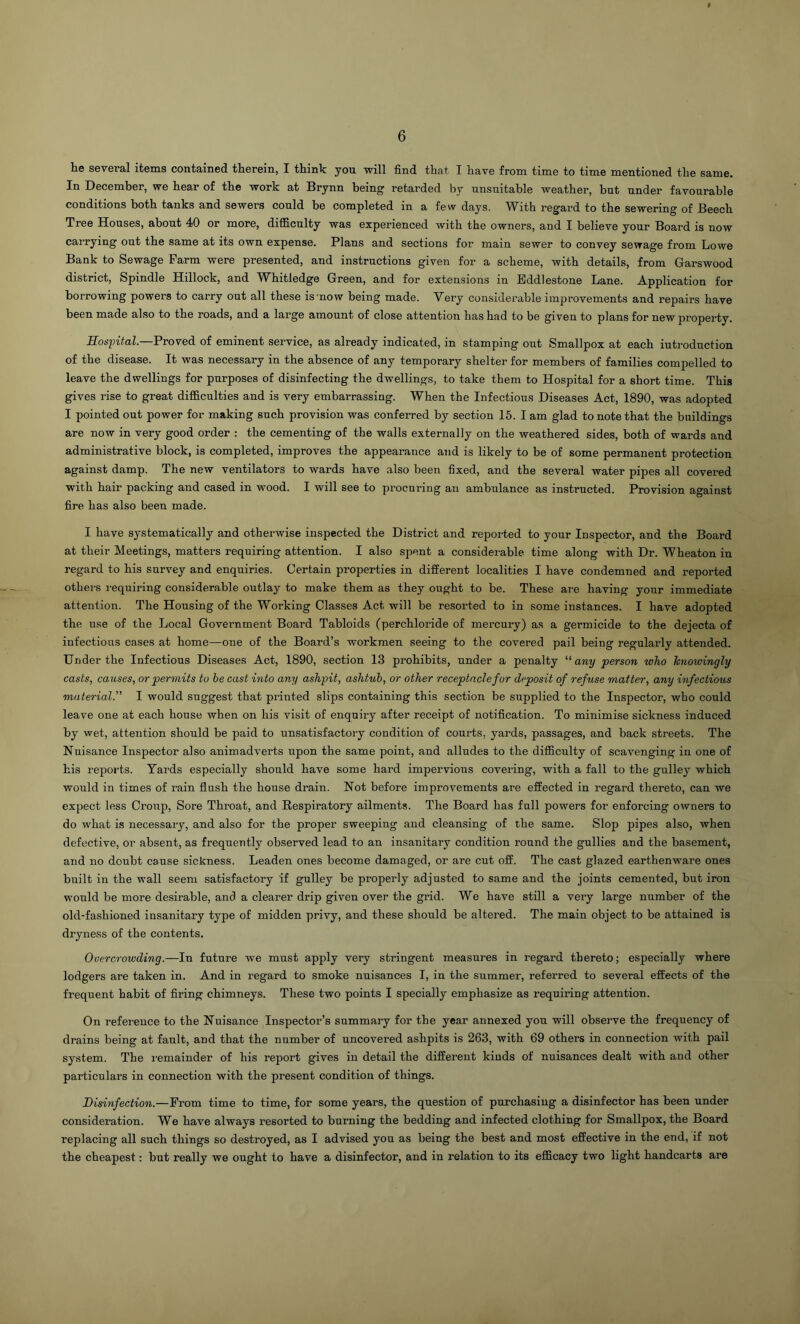 he several items contained therein, I think yon will find that I have from time to time mentioned the same. In December, we hear of the work at Brynn being retarded by nnsuitahle weather, bnt nnder favonrable conditions both tanks and sewers conld be completed in a few days. With regard to the sewering of Beech Tree Honses, abont 40 or more, difficnlty was experienced with the owners, and I believe yonr Board is now carrying ont the same at its own expense. Plans and sections for main sewer to convey sewage from Lowe Bank to Sewage Farm were presented, and instrnctions given for a scheme, with details, from Garswood district. Spindle Hillock, and Whitledge Green, and for extensions in Eddlestone Lane. Application for borrowing powers to carry out all these is'now being made. Very considerable improvements and repairs have been made also to the roads, and a large amount of close attention has had to be given to plans for new property. Hosjntal.—Proved of eminent service, as already indicated, in stamping ont Smallpox at each iuti'oduction of the disease. It was necessary in the absence of any temporary shelter for members of families compelled to leave the dwellings for purposes of disinfecting the dwellings, to take them to Hospital for a short time. This gives rise to great difficulties and is very embarrassing. When the Infectious Diseases Act, 1890, was adopted I pointed out power for making such provision was conferred by section 16. I am glad to note that the buildings are now in very good order : the cementing of the walls externally on the weathered sides, both of wards and administrative block, is completed, improves the appearance and is likely to be of some permanent protection against damp. The new ventilators to wards have also been fixed, and the several water pipes all covered with hair packing and cased in wood. I will see to procuring an ambulance as instructed. Provision against fire has also been made. I have systematically and otherwise inspected the District and reported to your Inspector, and the Board at their Meetings, matters requiring attention. I also spent a considerable time along with Dr. Wheaton in regard to his survey and enquiries. Certain properties in different localities I have condemned and reported others requiring considerable outlay to make them as they ought to be. These are having your immediate attention. The Housing of the Working Classes Act will be resorted to in some instances. I have adopted the use of the Local Government Board Tabloids (perchloride of mercury) as a germicide to the dejecta of infectious cases at home—one of the Board’s workmen seeing to the covered pail being regularly attended. Under the Infectious Diseases Act, 1890, section 13 prohibits, under a penalty any person who knowingly casts, causes, or permits to be cast into any ashpit, ashtuh, or other receptacle for deposit of refuse matter, any infectious material.'” I would suggest that printed slips containing this section be supplied to the Inspector, who could leave one at each house when on his visit of enquiry after receipt of notification. To minimise sickness induced by wet, attention should be paid to unsatisfactory condition of courts, yards, passages, and back streets. The Nuisance Inspector also animadverts upon the same point, and alludes to the difficulty of scavenging in one of his reports. Yards especially should have some hard impervious covering, with a fall to the gulley which would in times of rain flush the house drain. Not before improvements are effected in regard thereto, can we expect less Croup, Sore Throat, and Respiratory ailments. The Board has full powers for enforcing owners to do what is necessary, and also for the proper sweeping and cleansing of the same. Slop pipes also, when defective, or absent, as frequently observed lead to an insanitary condition round the gullies and the basement, and no doubt cause sickness. Leaden ones become damaged, or are cut off. The cast glazed earthenware ones built in the wall seem satisfactory if gulley be properly adjusted to same and the joints cemented, but iron would be more desirable, and a clearer drip given over the grid. We have still a very large number of the old-fashioned insanitary type of midden privy, and these should be altered. The main object to be attained is dryness of the contents. Overcrowding.—In future we must apply very stringent measures in regard thereto; especially where lodgers are taken in. And in regard to smoke nuisances I, in the summer, referred to several effects of the frequent habit of firing chimneys. These two points I specially emphasize as requiring attention. On reference to the Nuisance Inspector’s summary for the year annexed you will observe the frequency of drains being at fault, and that the number of uncovered ashpits is 263, with 69 others in connection with pail system. The remainder of his report gives in detail the diffei-eut kinds of nuisances dealt with and other particulars in connection with the present condition of things. Disinfection.—From time to time, for some years, the question of purchasing a disinfector has been under consideration. We have always resorted to burning the bedding and infected clothing for Smallpox, the Board replacing all such things so destroyed, as I advised you as being the best and most effective in the end, if not the cheapest: but really we ought to have a disinfector, and in relation to its efficacy two light handcarts are