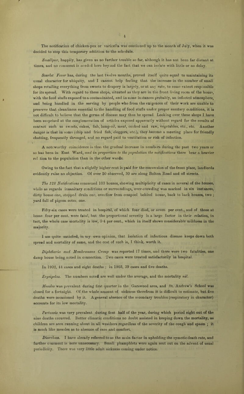 The notification of chicken-pox or varicella was continued up to the month of July, when it was decided to stop this temporary addition to the schedule. Smallpox, happily, has given us no further trouble so far, although it has not been far distant at times, and no coaim.ent is needed here beyond the fact that we can isolate with little or no delay. Scarlet Fever has, during the last twelve months, proved itself quite equal to maintaining its usual character for ubiquity, and I cannot help feeling that the increase in the number of small shops retailing everything from sweets to drapery is largely, or at anj rate, to some extent responsible for its spread. With regard to these shops, situated as they are in the front living room of the house, with the food studs exposed to a contaminated, and in some instances probably, an infected atmosphere, and being handled in the serving by people who from the exigences of their work are unable to preserve that cleanliness essential to the handling of food stufis under proper sanitary conditions, it is not difficult to believe that the germs of disease may thus be spread. Looking over these shops I have been suiprised at the conglomeration of articles exposed apparently without regard for the results of contact such as sweets, cakes, fish, lamp-oil, meat, cooked and raw, vegetables, etc., etc. Another danger is that in some (chip and fried fish, doggers, etc.), they become a meeting place for friendly chatting, frequently thronged, and no regard paid to ventilation or risk of infection. A noteworthy coincidence is thai the gradual increase in numbers during the past two years or so has been in East Ward, and in proportion to the population the notifications there bear a heavier rcl tion to the population than in the other waids, Owing to the fact that a slightly higher rent is paid for the conversion of the front place, landlords evidently raise no objection. Of over 50 observed, 30 are along Bolton Road and ofl streets. The 12S Notifications concei-'oedi 103 houses, showing multiplicity of cases in several of the houses, while as regards insanitary conditions or surroundings, over-crowding was marked in six instances, dirty house one, stopped drain one, oveiflow from cesspool behind house, back to back houses, two ; yard full of pigeon cotes, one. Fifty-six cases were treated in hospital, of which four died, or seven per cent., and of those at liome four per cent, were fatal, but the proportional severity is a large factor in their relation, in fact, the whole case mortidity is low, 5'4 per cent., which in itself shows considerable mildness in the majority. I am quite satisfied, in my own opinion, that isolation of infectious disease keeps down both spread and mortality of same, and the cost of such is, I think, worth it. Diphtheria and Membranous Croup was reported 17 times, and there were two fatalities, one damp house being noted in connection. Two cases were treated satisfactorily in hospital. In 1902, 44 cases and eight deaths ; in 1903, 39 cases and five deaths. Erysipelas. The numbers noted are well under the average, and the mortality nil. Measles was prevalent during first quarter iu the Garswood area, and St. Andrew’s School was closed for a fortnight. Of the whole amount of sickness therefrom it is difficult to estimate, but five deaths were occasioned by it. A general absence of the secondary troubles (respiratory in character) accounts for its low mortality. Perhissis was very prevalent during first half of the year, during which period eight out of the nine deaths occurred. Better climatic conditions no doubt assisted in keeping down the mortality, as children are seen running about in all weathers regardless of the severity of the cough and spasm ; it is much like measles as to absence of care and comfort. Diarrhoea. I have already referred to as the main factor in upholding the zymotic death rate, and further comment is here unnecessary. Small phamphlets were again sent out on the advent of usual periodicity. There was very little adult sickness coming under notice.