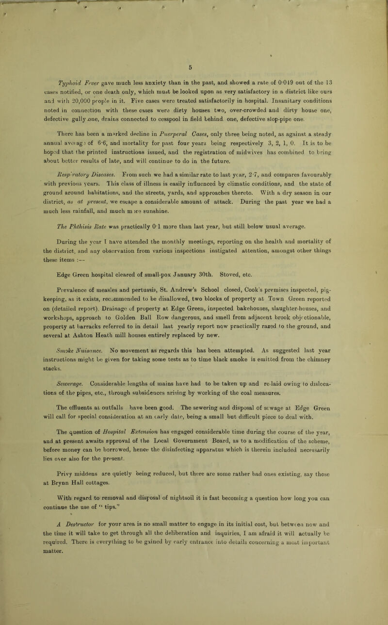 Typhoid Fever gave much less anxiety than in the past, and showed a rate of 0 019 out of the 13 cases notified, or one death only, which must be looked upon as very satisfactory in a district like ours an:l witli 20,000 people in it. Five cases were treated satisfactorily in hospital. Insanitary conditions noted in connection with these cases were dirty houses two, over-crowded and dirty house one, defective gully jone, drains connected to cesspool in field behind, one, defective slop-pipe one. There has been a marked decline in Puerperal Cases, only three being noted, as against a steady annual avciag) of 6‘6, and mortality for past four years being respectively 3, 2, 1, 0. It is to be hoped that (he printed instructions issued, and the registration of midwives has combined to bring about better results of late, and will continue to do in the future. Resp'ratory Diseases. From such we had a similar rate to last year, 2‘7, and compares favourabl}'^ with previous years. This class of illness is easily influenced by climatic conditions, and the state of ground around habitations, and tlie streets, yards, and approaches thereto. With a dry season in our district, as at present, we escape a considerable amount of attack. During the past year we had a much less rainfall, and much m )re sunshine. The Phthisis Rate was practically OT more than last year, but still below usual average. During the year I liave attended the monthly meetings, reporting on the health and mortality of the district, and any observation from various inspections instigated attention, amongst other things these items :— Edge Green hospital cleared of small-pox January 30th. Stoved, etc. Prevalence of measles and pertussis, St. Andrew’s School closed, Cook’s premises inspected, pig- keeping, as it exists, recjmmended to be disallowed, two blocks of property at Town Green reported on (detailed report), Drainage of property at Edge Green, inspected bakehouses, slaughter-houses, and workshops, approach to Golden Ball Row dangerous, and smell from adjacent brook objectionable, property at barracks referred to in detail last yearly report now practically razed to the ground, and several at Ashton Heath mill houses entirely replaced by new. Smoke Nuisance. No movement as regards this has been attempted. As suggested last year instructions might be given for taking some tests as to time black smoke is emitted from the chimney stacks. Sewerage. Considerable lengths of mains have had to be taken up and relaid owing to disloca- tions of the pipes, etc., through subsidences arising by working of the coal measures. The effluents at outfalls have been good. The sewering and disposal of sewage at Edge Green will call for special consideration at an early dale, being a small but difficult piece to deal with. The question of Hospital Extension has engaged considerable time during the course of the year, and at present awaits approval of the Local Government Board, as to a modification of the scheme, before money can be borrowed, hence the disinfecting apparatus which is therein included necessarily lies over also for the present. Privy middens are quietly being reduced, but there are some rather bad ones existing, say those at Brynn Hall cottages. With regard to removal and disposal of nightsoil it is fast becomieg a question how long you can continue the use of “ tips.” A Destructor for your area is no small matter to engage in its initial cost, but between nov/ and the time it will take to get through all the deliberation and inquiries, I am afraid it will actually be required. There is everything to be gained by early entrance into details concerning a most important matter.
